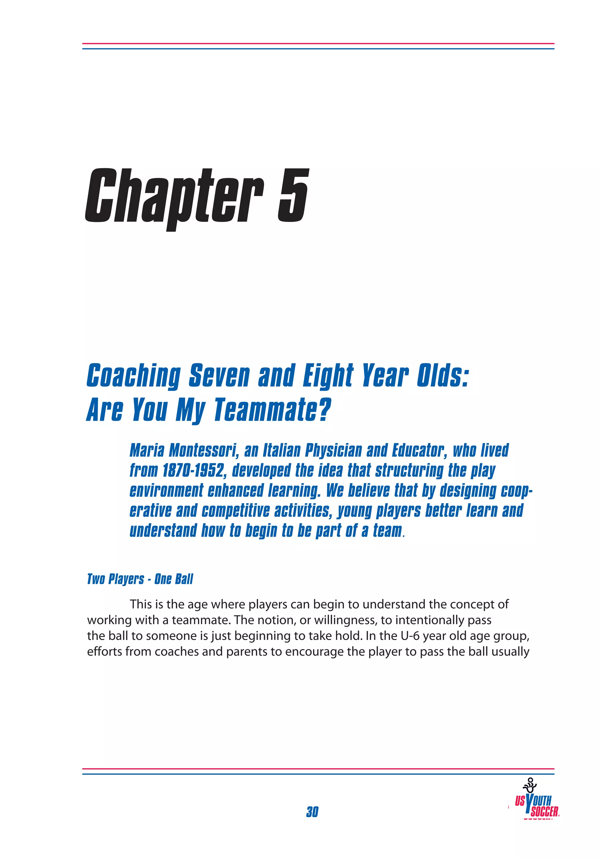 Chapter 5
Coaching Seven and Eight Year Olds:
Are You My Teammate?
Maria Montessori, an Italian Physician and Educator, who lived
from 1870-1952, developed the idea that structuring the play
environment enhanced learning. We believe that by designing cooperative and competitive activities, young players better learn and
understand how to begin to be part of a team.
Two Players - One Ball
This is the age where players can begin to understand the concept of
working with a teammate. The notion, or willingness, to intentionally pass
the ball to someone is just beginning to take hold. In the U-6 year old age group,
efforts from coaches and parents to encourage the player to pass the ball usually

30

 