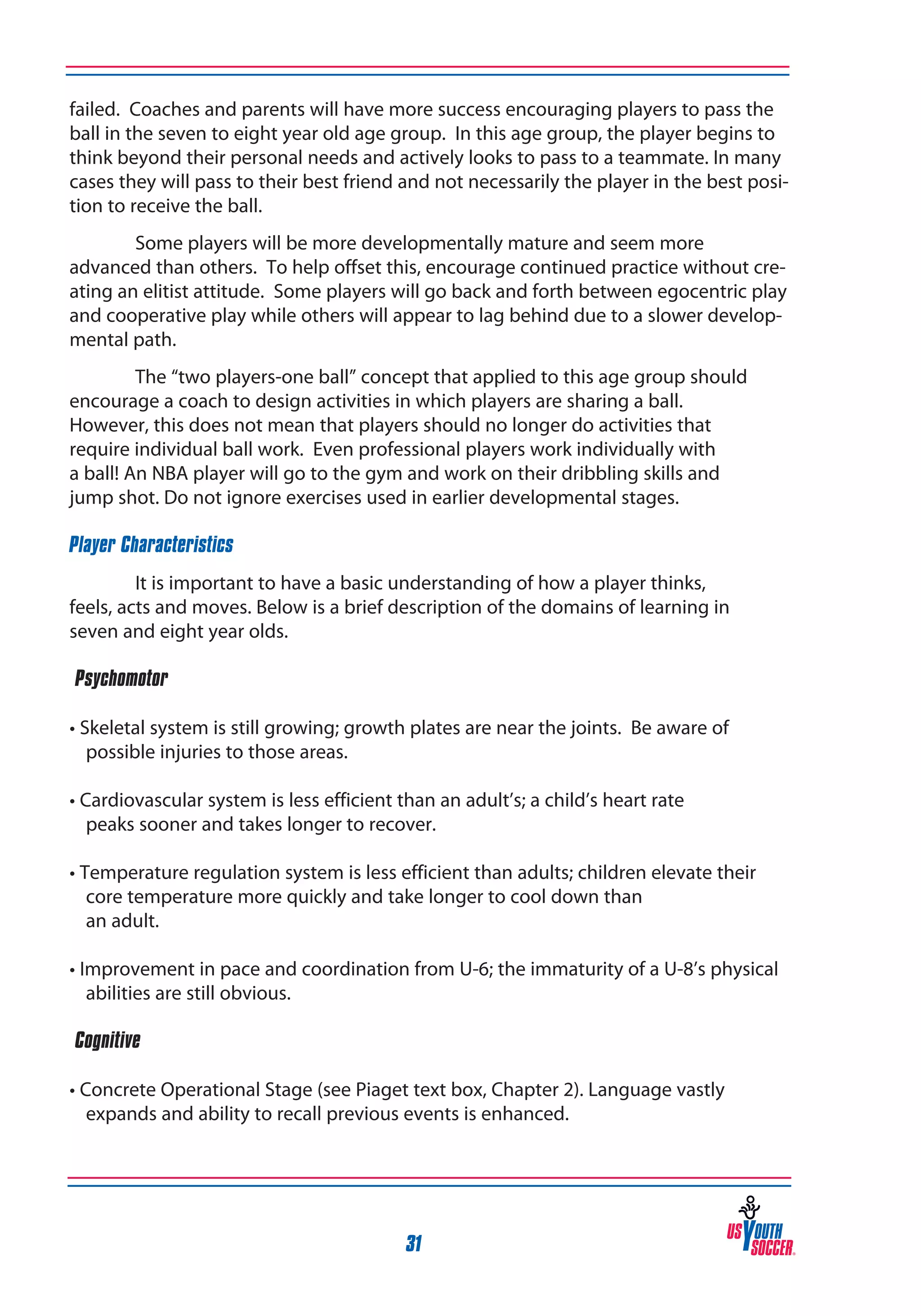 failed. Coaches and parents will have more success encouraging players to pass the
ball in the seven to eight year old age group. In this age group, the player begins to
think beyond their personal needs and actively looks to pass to a teammate. In many
cases they will pass to their best friend and not necessarily the player in the best position to receive the ball.
Some players will be more developmentally mature and seem more
advanced than others. To help offset this, encourage continued practice without creating an elitist attitude. Some players will go back and forth between egocentric play
and cooperative play while others will appear to lag behind due to a slower developmental path.
The “two players-one ball” concept that applied to this age group should
encourage a coach to design activities in which players are sharing a ball.
However, this does not mean that players should no longer do activities that
require individual ball work. Even professional players work individually with
a ball! An NBA player will go to the gym and work on their dribbling skills and
jump shot. Do not ignore exercises used in earlier developmental stages.
Player Characteristics
It is important to have a basic understanding of how a player thinks,
feels, acts and moves. Below is a brief description of the domains of learning in
seven and eight year olds.
‰Psychomotor
• Skeletal system is still growing; growth plates are near the joints. Be aware of
possible injuries to those areas.
• Cardiovascular system is less efficient than an adult’s; a child’s heart rate
peaks sooner and takes longer to recover.
• Temperature regulation system is less efficient than adults; children elevate their
core temperature more quickly and take longer to cool down than
an adult.
• Improvement in pace and coordination from U-6; the immaturity of a U-8’s physical
abilities are still obvious.
‰Cognitive
• Concrete Operational Stage (see Piaget text box, Chapter 2). Language vastly
expands and ability to recall previous events is enhanced.

31

 