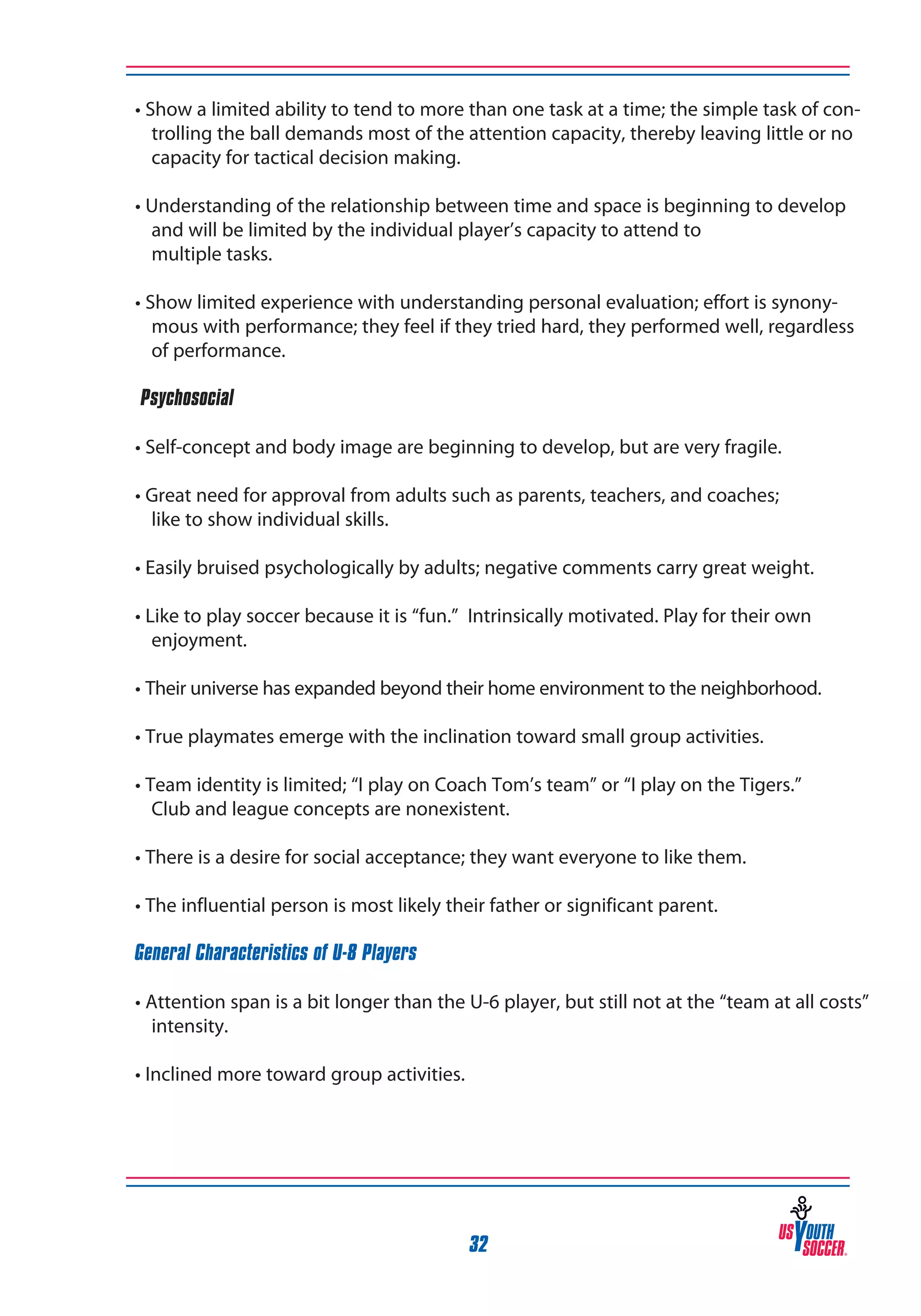 • Show a limited ability to tend to more than one task at a time; the simple task of controlling the ball demands most of the attention capacity, thereby leaving little or no
capacity for tactical decision making.
• Understanding of the relationship between time and space is beginning to develop
and will be limited by the individual player’s capacity to attend to
multiple tasks.
• Show limited experience with understanding personal evaluation; effort is synonymous with performance; they feel if they tried hard, they performed well, regardless
of performance.
‰Psychosocial
• Self-concept and body image are beginning to develop, but are very fragile.
• Great need for approval from adults such as parents, teachers, and coaches;
like to show individual skills.
• Easily bruised psychologically by adults; negative comments carry great weight.
• Like to play soccer because it is “fun.” Intrinsically motivated. Play for their own
enjoyment.
• Their universe has expanded beyond their home environment to the neighborhood.
• True playmates emerge with the inclination toward small group activities.
• Team identity is limited; “I play on Coach Tom’s team” or “I play on the Tigers.”
Club and league concepts are nonexistent.
• There is a desire for social acceptance; they want everyone to like them.
• The influential person is most likely their father or significant parent.
General Characteristics of U-8 Players
• Attention span is a bit longer than the U-6 player, but still not at the “team at all costs”
intensity.
• Inclined more toward group activities.

32

 