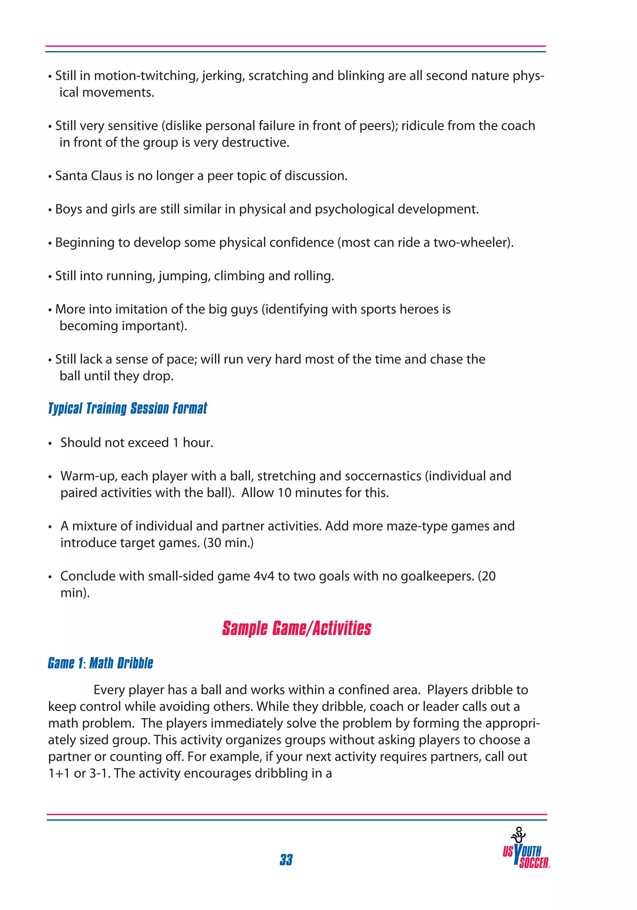 • Still in motion-twitching, jerking, scratching and blinking are all second nature physical movements.
• Still very sensitive (dislike personal failure in front of peers); ridicule from the coach
in front of the group is very destructive.
• Santa Claus is no longer a peer topic of discussion.
• Boys and girls are still similar in physical and psychological development.
• Beginning to develop some physical confidence (most can ride a two-wheeler).
• Still into running, jumping, climbing and rolling.
• More into imitation of the big guys (identifying with sports heroes is
becoming important).
• Still lack a sense of pace; will run very hard most of the time and chase the
ball until they drop.
Typical Training Session Format
• 	 Should not exceed 1 hour.
• 	 Warm-up, each player with a ball, stretching and soccernastics (individual and
paired activities with the ball). Allow 10 minutes for this.
• 	 A mixture of individual and partner activities. Add more maze-type games and
introduce target games. (30 min.)
• 	 Conclude with small-sided game 4v4 to two goals with no goalkeepers. (20
min).

Sample Game/Activities
Game 1: Math Dribble
Every player has a ball and works within a confined area. Players dribble to
keep control while avoiding others. While they dribble, coach or leader calls out a
math problem. The players immediately solve the problem by forming the appropriately sized group. This activity organizes groups without asking players to choose a
partner or counting off. For example, if your next activity requires partners, call out
1+1 or 3-1. The activity encourages dribbling in a

33

 