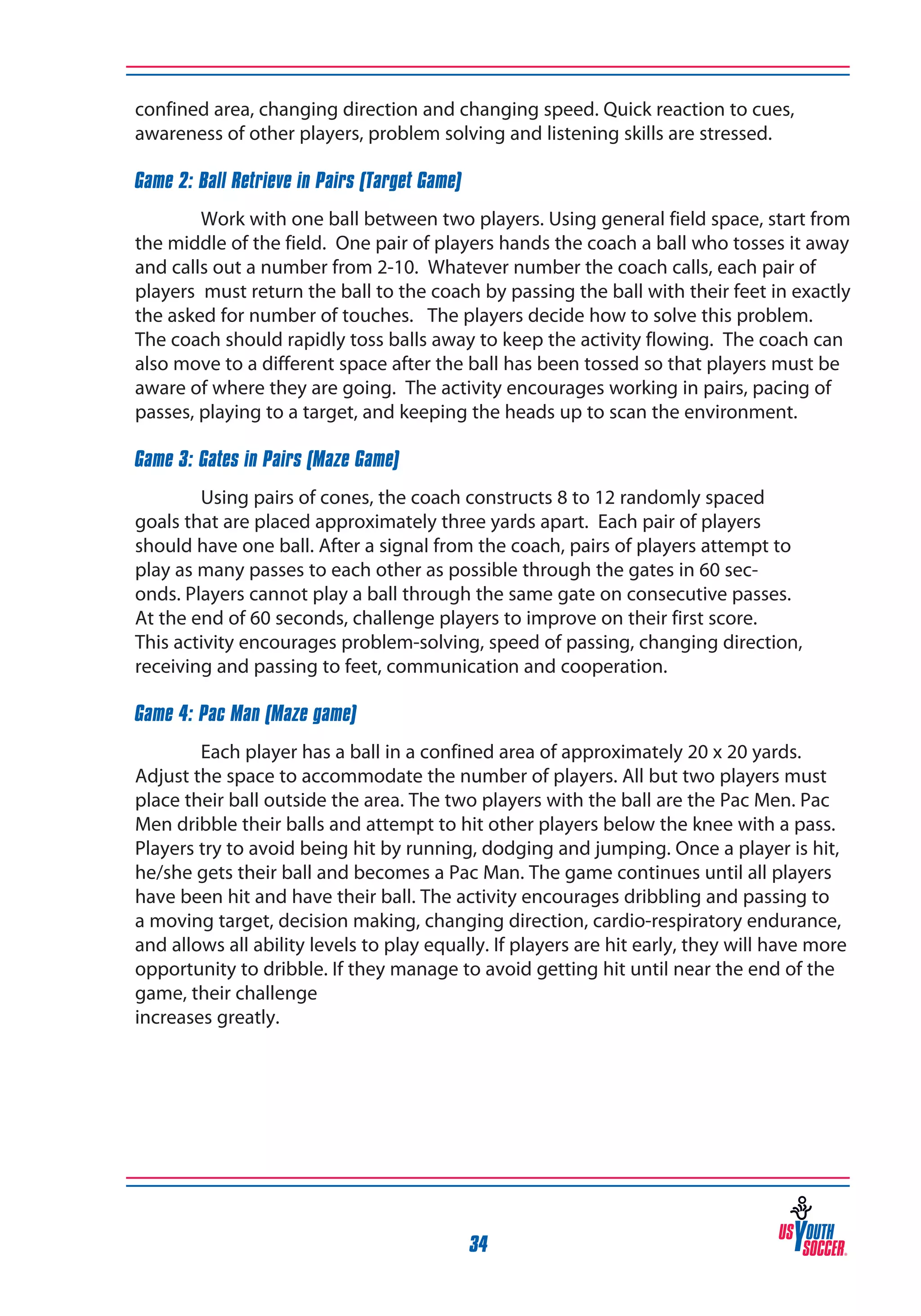 confined area, changing direction and changing speed. Quick reaction to cues,
awareness of other players, problem solving and listening skills are stressed.
Game 2: Ball Retrieve in Pairs (Target Game)
Work with one ball between two players. Using general field space, start from
the middle of the field. One pair of players hands the coach a ball who tosses it away
and calls out a number from 2-10. Whatever number the coach calls, each pair of
players must return the ball to the coach by passing the ball with their feet in exactly
the asked for number of touches. The players decide how to solve this problem.
The coach should rapidly toss balls away to keep the activity flowing. The coach can
also move to a different space after the ball has been tossed so that players must be
aware of where they are going. The activity encourages working in pairs, pacing of
passes, playing to a target, and keeping the heads up to scan the environment.
Game 3: Gates in Pairs (Maze Game)
Using pairs of cones, the coach constructs 8 to 12 randomly spaced
goals that are placed approximately three yards apart. Each pair of players
should have one ball. After a signal from the coach, pairs of players attempt to
play as many passes to each other as possible through the gates in 60 seconds. Players cannot play a ball through the same gate on consecutive passes.
At the end of 60 seconds, challenge players to improve on their first score.
This activity encourages problem-solving, speed of passing, changing direction,
receiving and passing to feet, communication and cooperation.
Game 4: Pac Man (Maze game)
Each player has a ball in a confined area of approximately 20 x 20 yards.
Adjust the space to accommodate the number of players. All but two players must
place their ball outside the area. The two players with the ball are the Pac Men. Pac
Men dribble their balls and attempt to hit other players below the knee with a pass.
Players try to avoid being hit by running, dodging and jumping. Once a player is hit,
he/she gets their ball and becomes a Pac Man. The game continues until all players
have been hit and have their ball. The activity encourages dribbling and passing to
a moving target, decision making, changing direction, cardio-respiratory endurance,
and allows all ability levels to play equally. If players are hit early, they will have more
opportunity to dribble. If they manage to avoid getting hit until near the end of the
game, their challenge
increases greatly.

34

 