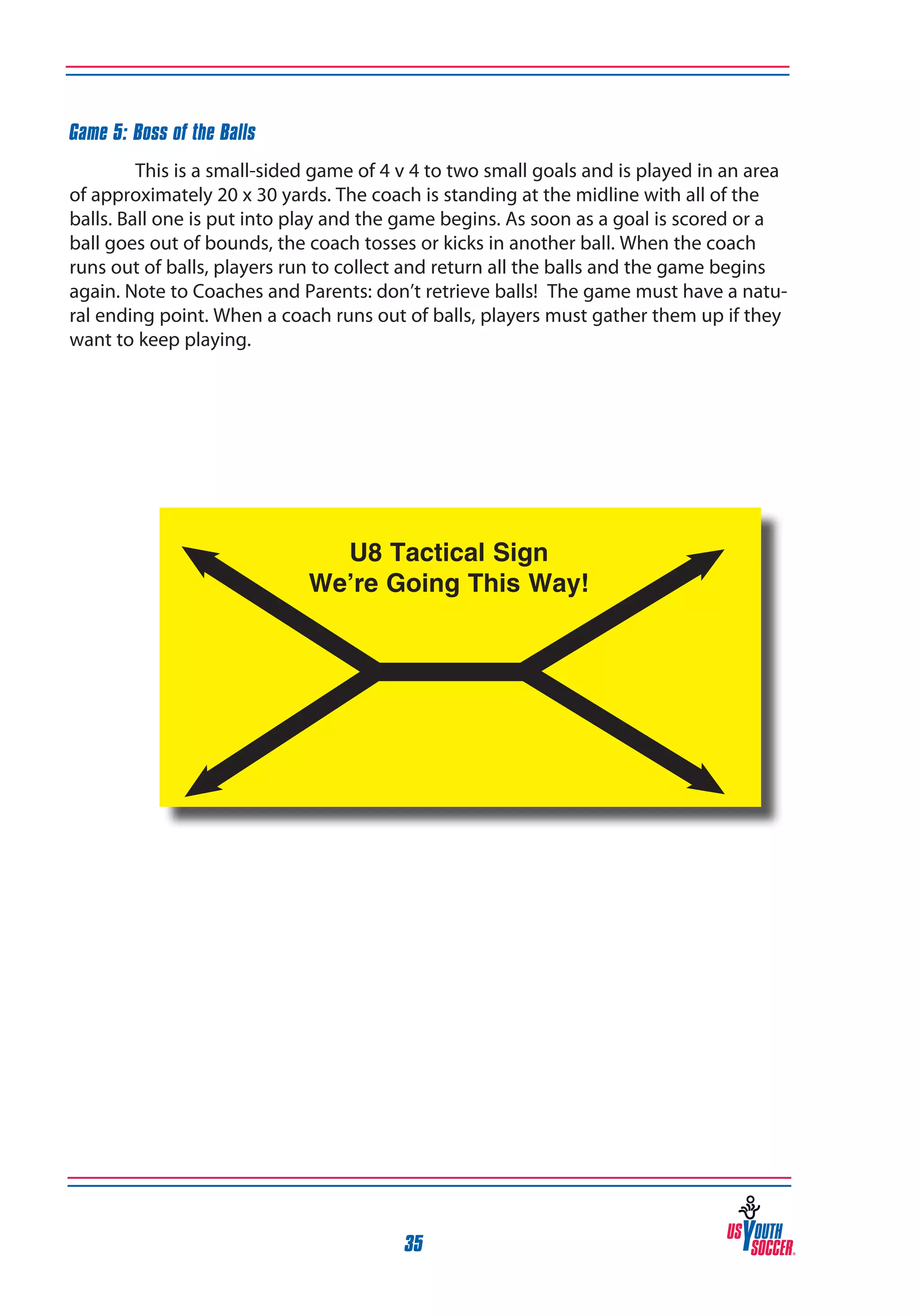 Game 5: Boss of the Balls
This is a small-sided game of 4 v 4 to two small goals and is played in an area
of approximately 20 x 30 yards. The coach is standing at the midline with all of the
balls. Ball one is put into play and the game begins. As soon as a goal is scored or a
ball goes out of bounds, the coach tosses or kicks in another ball. When the coach
runs out of balls, players run to collect and return all the balls and the game begins
again. Note to Coaches and Parents: don’t retrieve balls! The game must have a natural ending point. When a coach runs out of balls, players must gather them up if they
want to keep playing.

35

 