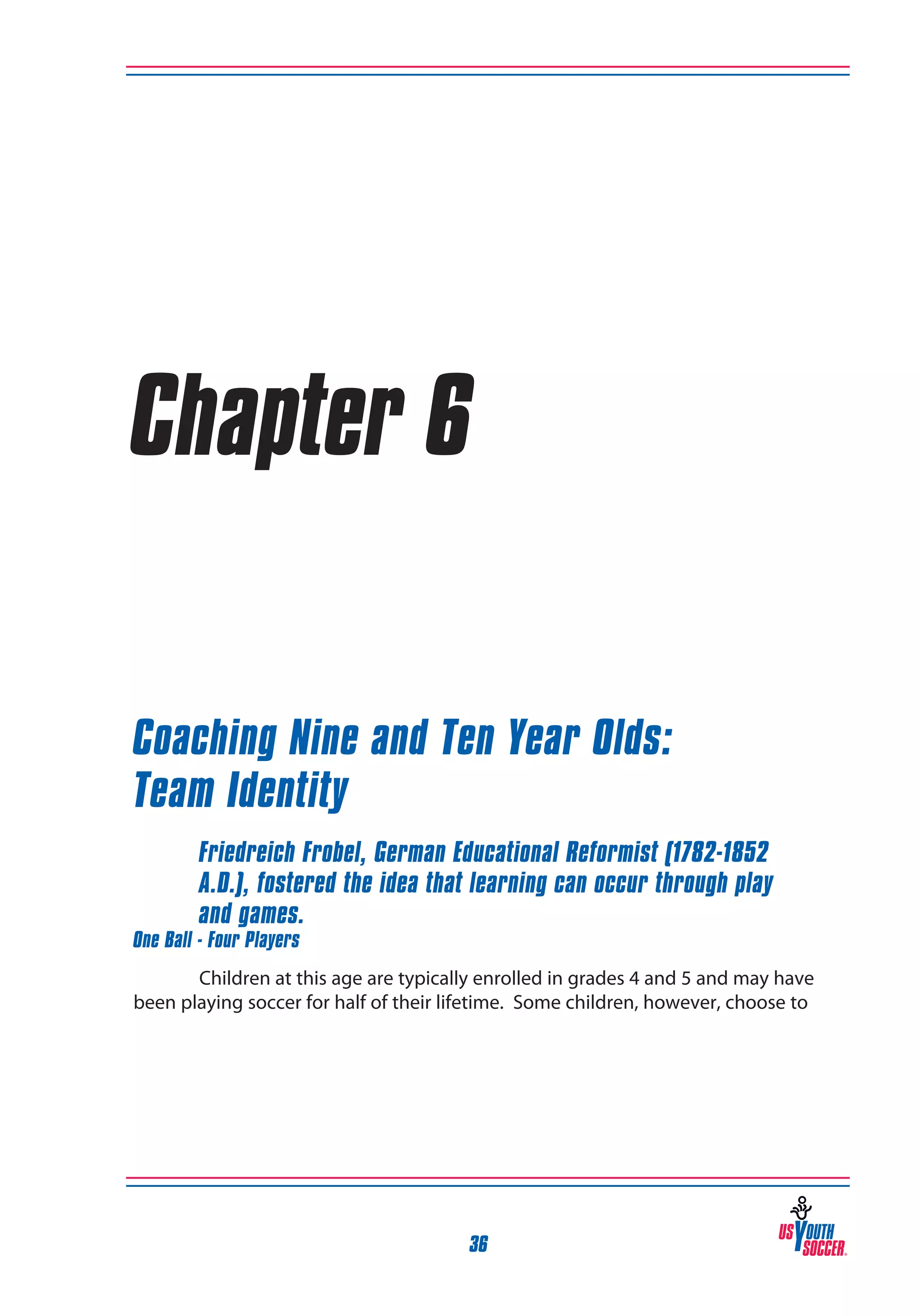 Chapter 6
Coaching Nine and Ten Year Olds:
Team Identity
Friedreich Frobel, German Educational Reformist (1782-1852
A.D.), fostered the idea that learning can occur through play
and games.

One Ball - Four Players

Children at this age are typically enrolled in grades 4 and 5 and may have
been playing soccer for half of their lifetime. Some children, however, choose to

36

 
