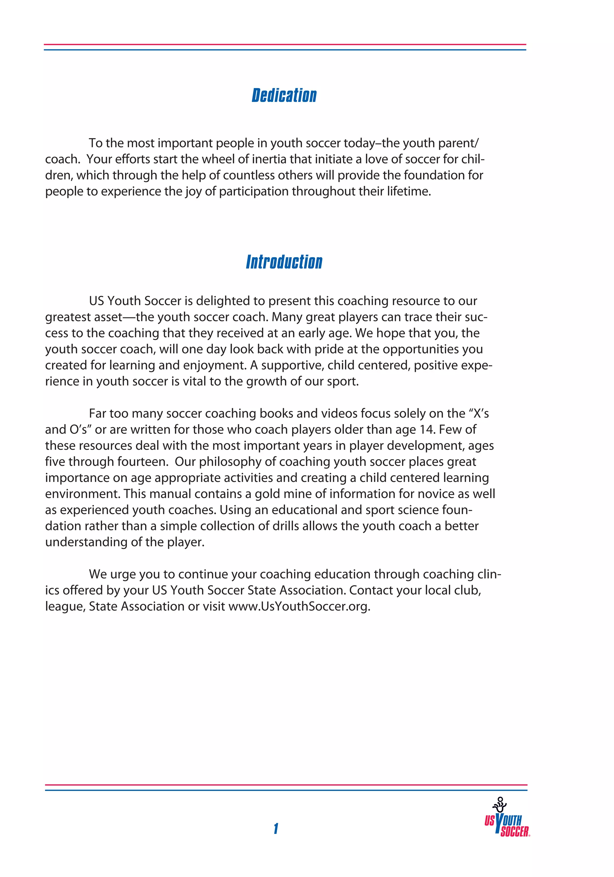 Dedication
To the most important people in youth soccer today–the youth parent/
coach. Your efforts start the wheel of inertia that initiate a love of soccer for children, which through the help of countless others will provide the foundation for
people to experience the joy of participation throughout their lifetime.

Introduction
US Youth Soccer is delighted to present this coaching resource to our
greatest asset—the youth soccer coach. Many great players can trace their success to the coaching that they received at an early age. We hope that you, the
youth soccer coach, will one day look back with pride at the opportunities you
created for learning and enjoyment. A supportive, child centered, positive experience in youth soccer is vital to the growth of our sport.
	

	
Far too many soccer coaching books and videos focus solely on the “X’s
and O’s” or are written for those who coach players older than age 14. Few of
these resources deal with the most important years in player development, ages
five through fourteen. Our philosophy of coaching youth soccer places great
importance on age appropriate activities and creating a child centered learning
environment. This manual contains a gold mine of information for novice as well
as experienced youth coaches. Using an educational and sport science foundation rather than a simple collection of drills allows the youth coach a better
understanding of the player.
	
	
We urge you to continue your coaching education through coaching clinics offered by your US Youth Soccer State Association. Contact your local club,
league, State Association or visit www.UsYouthSoccer.org.

1

 