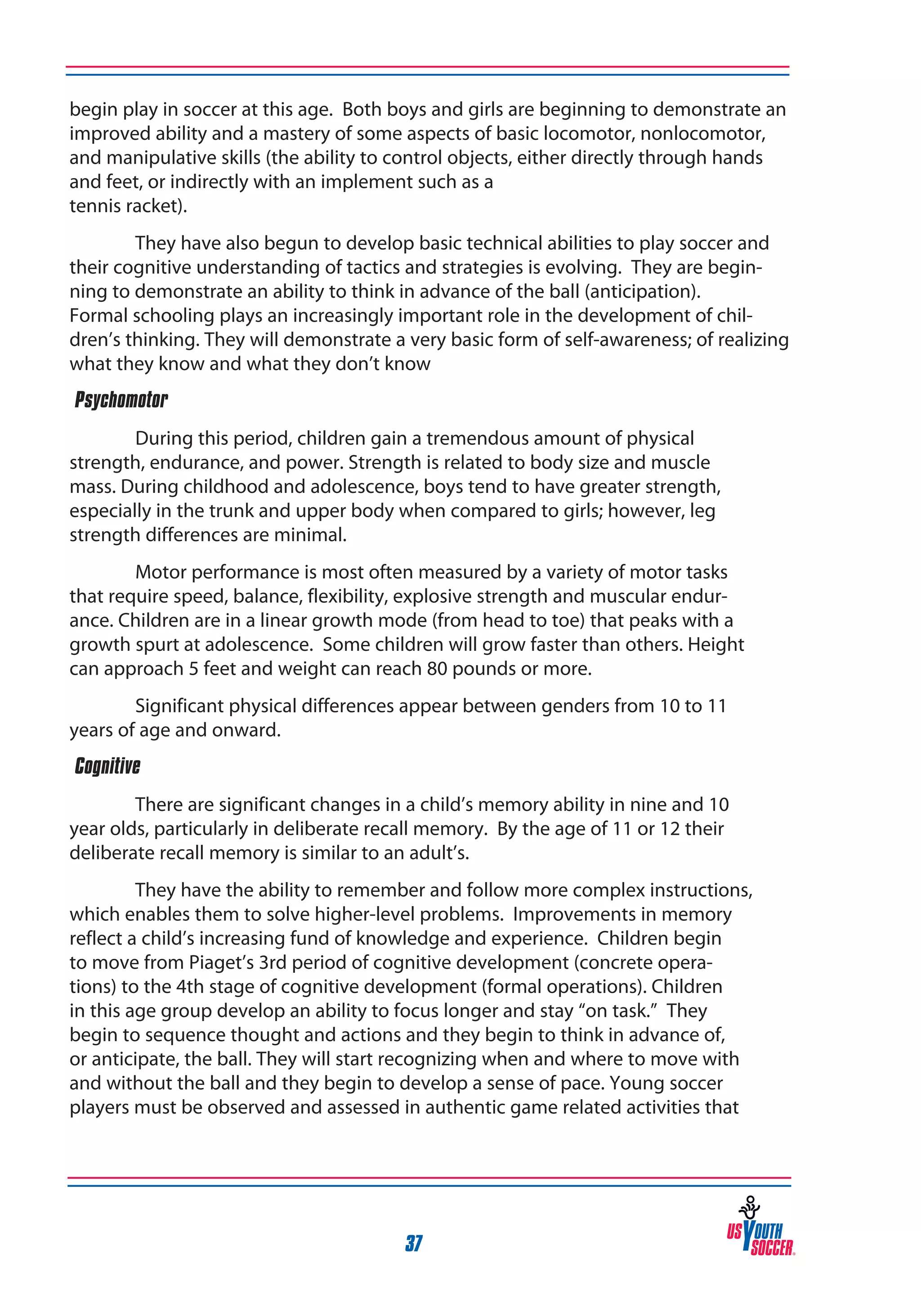 begin play in soccer at this age. Both boys and girls are beginning to demonstrate an
improved ability and a mastery of some aspects of basic locomotor, nonlocomotor,
and manipulative skills (the ability to control objects, either directly through hands
and feet, or indirectly with an implement such as a
tennis racket).
They have also begun to develop basic technical abilities to play soccer and
their cognitive understanding of tactics and strategies is evolving. They are beginning to demonstrate an ability to think in advance of the ball (anticipation).
Formal schooling plays an increasingly important role in the development of children’s thinking. They will demonstrate a very basic form of self-awareness; of realizing
what they know and what they don’t know
‰Psychomotor
During this period, children gain a tremendous amount of physical
strength, endurance, and power. Strength is related to body size and muscle
mass. During childhood and adolescence, boys tend to have greater strength,
especially in the trunk and upper body when compared to girls; however, leg
strength differences are minimal.
Motor performance is most often measured by a variety of motor tasks
that require speed, balance, flexibility, explosive strength and muscular endurance. Children are in a linear growth mode (from head to toe) that peaks with a
growth spurt at adolescence. Some children will grow faster than others. Height
can approach 5 feet and weight can reach 80 pounds or more.
Significant physical differences appear between genders from 10 to 11
years of age and onward.
‰Cognitive
There are significant changes in a child’s memory ability in nine and 10
year olds, particularly in deliberate recall memory. By the age of 11 or 12 their
deliberate recall memory is similar to an adult’s.
They have the ability to remember and follow more complex instructions,
which enables them to solve higher-level problems. Improvements in memory
reflect a child’s increasing fund of knowledge and experience. Children begin
to move from Piaget’s 3rd period of cognitive development (concrete operations) to the 4th stage of cognitive development (formal operations). Children
in this age group develop an ability to focus longer and stay “on task.” They
begin to sequence thought and actions and they begin to think in advance of,
or anticipate, the ball. They will start recognizing when and where to move with
and without the ball and they begin to develop a sense of pace. Young soccer
players must be observed and assessed in authentic game related activities that

37

 