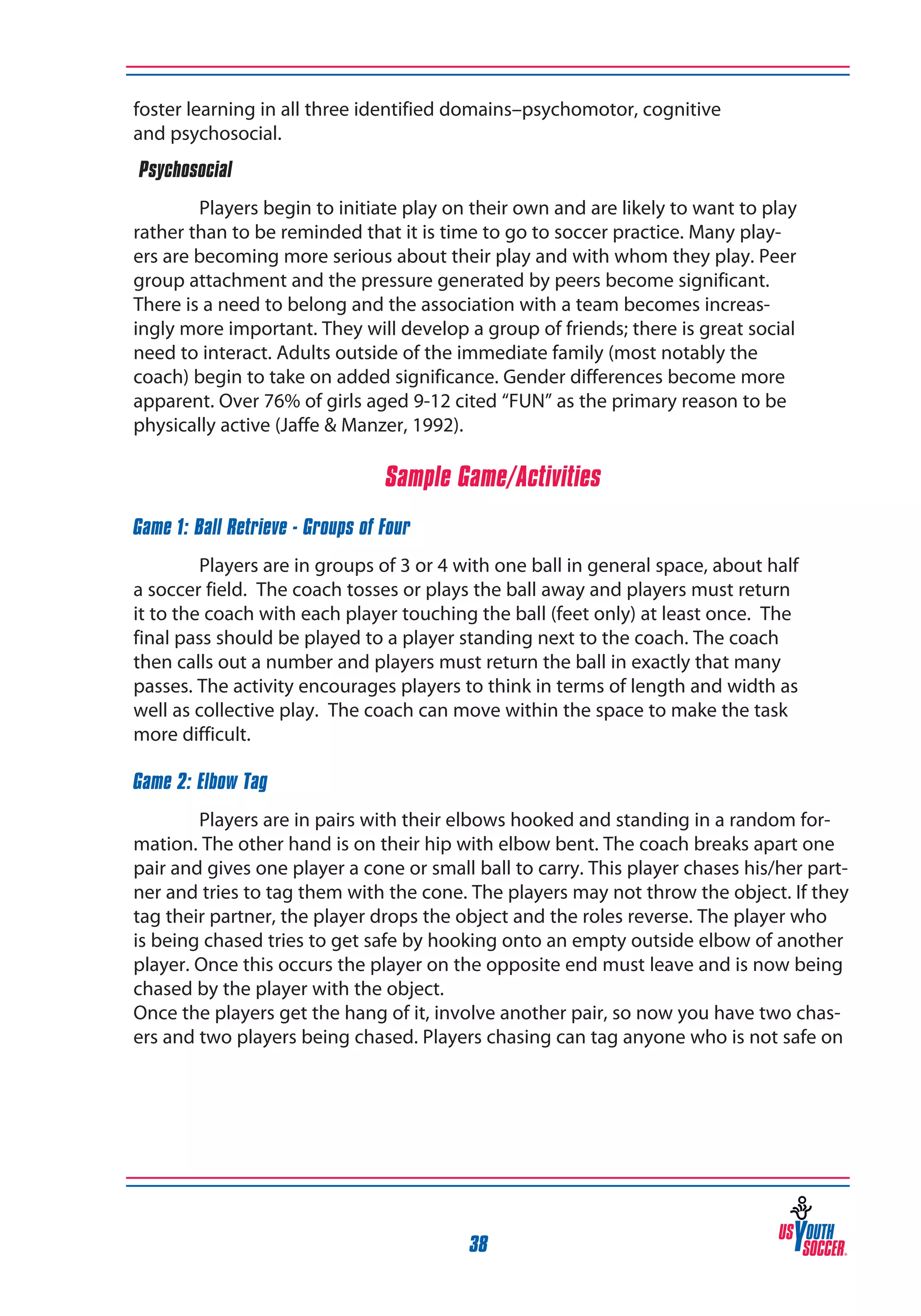 foster learning in all three identified domains–psychomotor, cognitive
and psychosocial.
‰Psychosocial
Players begin to initiate play on their own and are likely to want to play
rather than to be reminded that it is time to go to soccer practice. Many players are becoming more serious about their play and with whom they play. Peer
group attachment and the pressure generated by peers become significant.
There is a need to belong and the association with a team becomes increasingly more important. They will develop a group of friends; there is great social
need to interact. Adults outside of the immediate family (most notably the
coach) begin to take on added significance. Gender differences become more
apparent. Over 76% of girls aged 9-12 cited “FUN” as the primary reason to be
physically active (Jaffe & Manzer, 1992).

Sample Game/Activities
Game 1: Ball Retrieve - Groups of Four
Players are in groups of 3 or 4 with one ball in general space, about half
a soccer field. The coach tosses or plays the ball away and players must return
it to the coach with each player touching the ball (feet only) at least once. The
final pass should be played to a player standing next to the coach. The coach
then calls out a number and players must return the ball in exactly that many
passes. The activity encourages players to think in terms of length and width as
well as collective play. The coach can move within the space to make the task
more difficult.
Game 2: Elbow Tag
Players are in pairs with their elbows hooked and standing in a random formation. The other hand is on their hip with elbow bent. The coach breaks apart one
pair and gives one player a cone or small ball to carry. This player chases his/her partner and tries to tag them with the cone. The players may not throw the object. If they
tag their partner, the player drops the object and the roles reverse. The player who
is being chased tries to get safe by hooking onto an empty outside elbow of another
player. Once this occurs the player on the opposite end must leave and is now being
chased by the player with the object.
Once the players get the hang of it, involve another pair, so now you have two chasers and two players being chased. Players chasing can tag anyone who is not safe on

38

 
