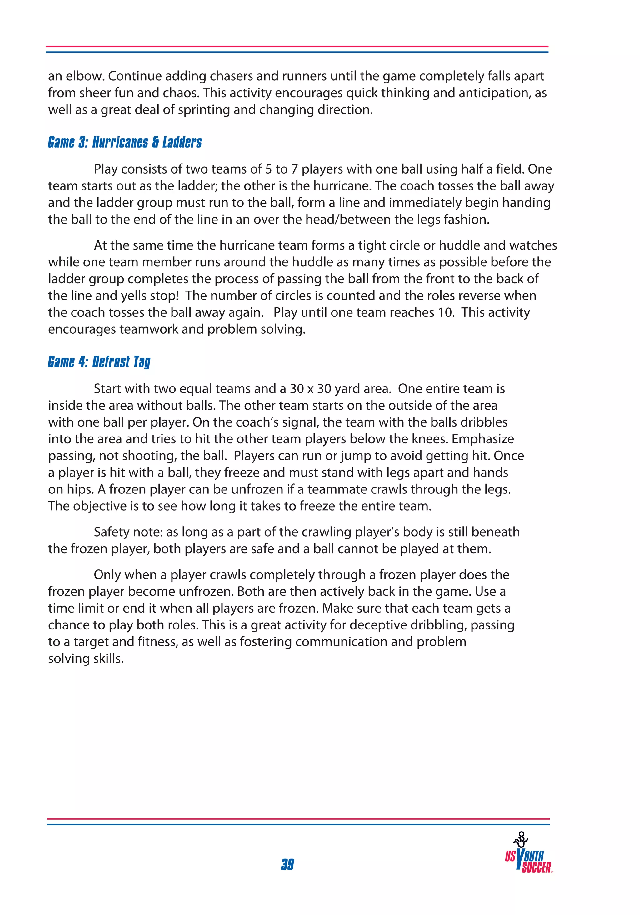 an elbow. Continue adding chasers and runners until the game completely falls apart
from sheer fun and chaos. This activity encourages quick thinking and anticipation, as
well as a great deal of sprinting and changing direction.
Game 3: Hurricanes & Ladders
Play consists of two teams of 5 to 7 players with one ball using half a field. One
team starts out as the ladder; the other is the hurricane. The coach tosses the ball away
and the ladder group must run to the ball, form a line and immediately begin handing
the ball to the end of the line in an over the head/between the legs fashion.
At the same time the hurricane team forms a tight circle or huddle and watches
while one team member runs around the huddle as many times as possible before the
ladder group completes the process of passing the ball from the front to the back of
the line and yells stop! The number of circles is counted and the roles reverse when
the coach tosses the ball away again. Play until one team reaches 10. This activity
encourages teamwork and problem solving.
Game 4: Defrost Tag
Start with two equal teams and a 30 x 30 yard area. One entire team is
inside the area without balls. The other team starts on the outside of the area
with one ball per player. On the coach’s signal, the team with the balls dribbles
into the area and tries to hit the other team players below the knees. Emphasize
passing, not shooting, the ball. Players can run or jump to avoid getting hit. Once
a player is hit with a ball, they freeze and must stand with legs apart and hands
on hips. A frozen player can be unfrozen if a teammate crawls through the legs.
The objective is to see how long it takes to freeze the entire team.
Safety note: as long as a part of the crawling player’s body is still beneath
the frozen player, both players are safe and a ball cannot be played at them.
Only when a player crawls completely through a frozen player does the
frozen player become unfrozen. Both are then actively back in the game. Use a
time limit or end it when all players are frozen. Make sure that each team gets a
chance to play both roles. This is a great activity for deceptive dribbling, passing
to a target and fitness, as well as fostering communication and problem
solving skills.

39

 