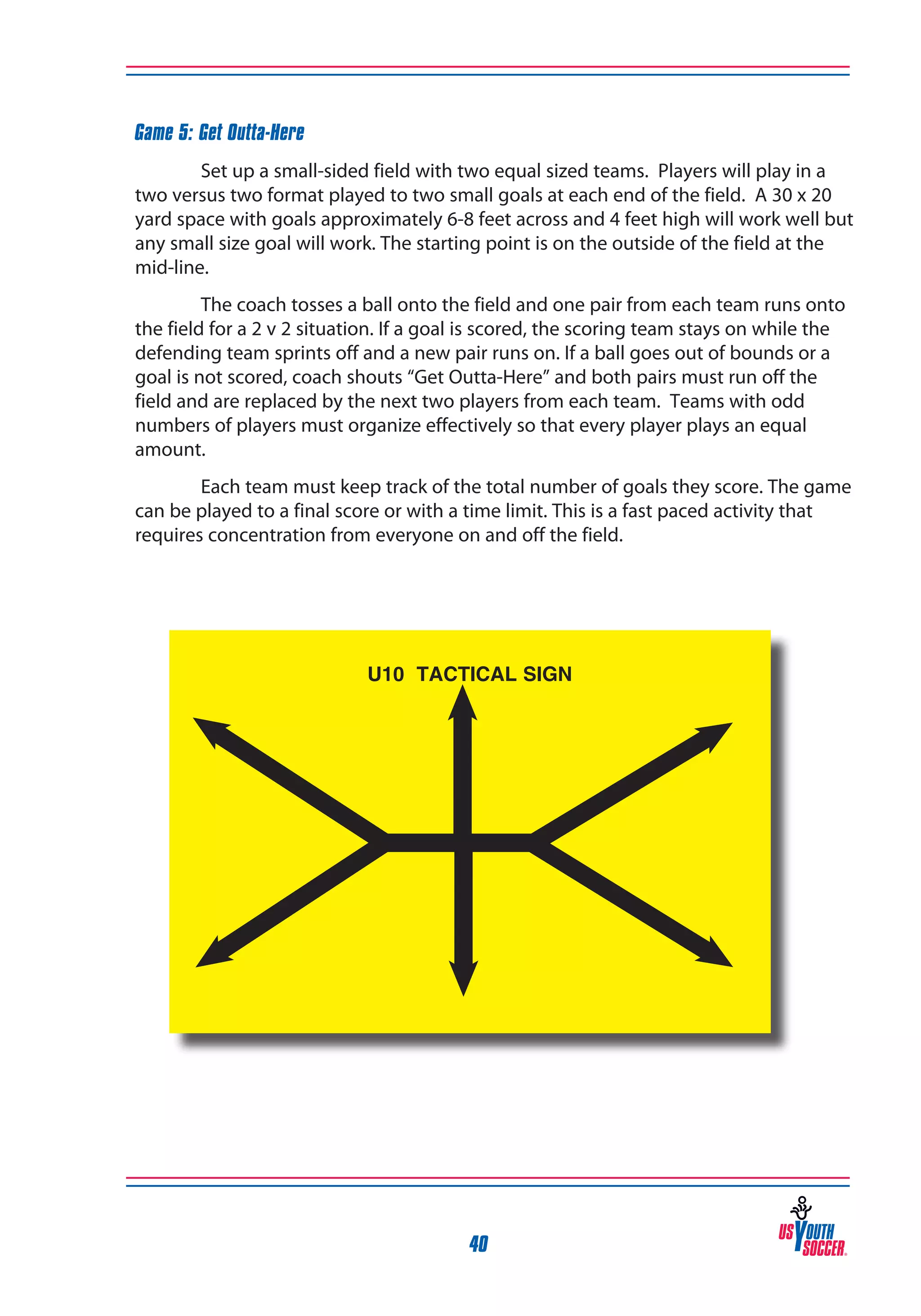 Game 5: Get Outta-Here
Set up a small-sided field with two equal sized teams. Players will play in a
two versus two format played to two small goals at each end of the field. A 30 x 20
yard space with goals approximately 6-8 feet across and 4 feet high will work well but
any small size goal will work. The starting point is on the outside of the field at the
mid-line.
The coach tosses a ball onto the field and one pair from each team runs onto
the field for a 2 v 2 situation. If a goal is scored, the scoring team stays on while the
defending team sprints off and a new pair runs on. If a ball goes out of bounds or a
goal is not scored, coach shouts “Get Outta-Here” and both pairs must run off the
field and are replaced by the next two players from each team. Teams with odd
numbers of players must organize effectively so that every player plays an equal
amount.
Each team must keep track of the total number of goals they score. The game
can be played to a final score or with a time limit. This is a fast paced activity that
requires concentration from everyone on and off the field.

U10 TACTICAL SIGN

40

 