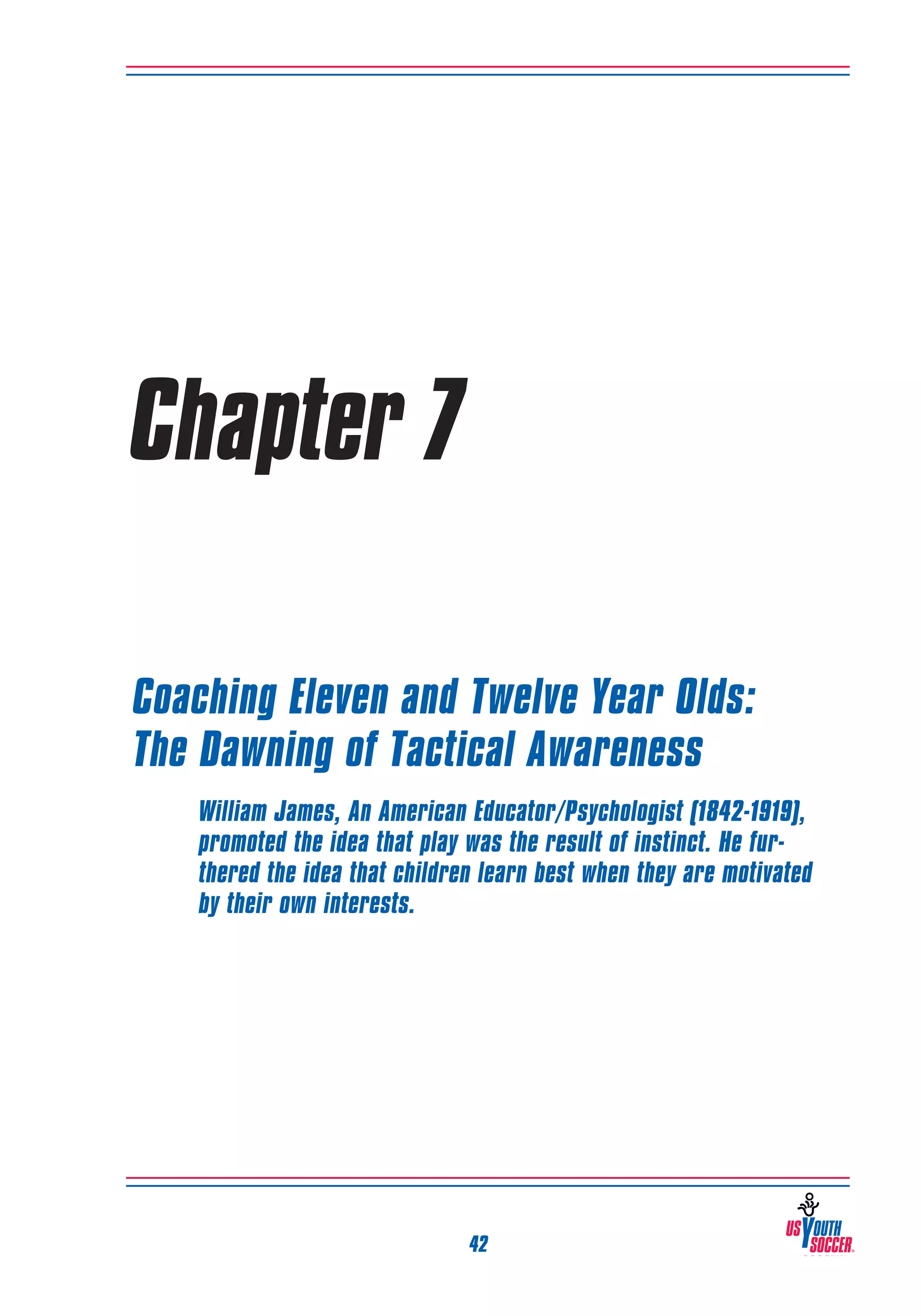 Chapter 7
Coaching Eleven and Twelve Year Olds:
The Dawning of Tactical Awareness
William James, An American Educator/Psychologist (1842-1919),
promoted the idea that play was the result of instinct. He furthered the idea that children learn best when they are motivated
by their own interests.

42

 