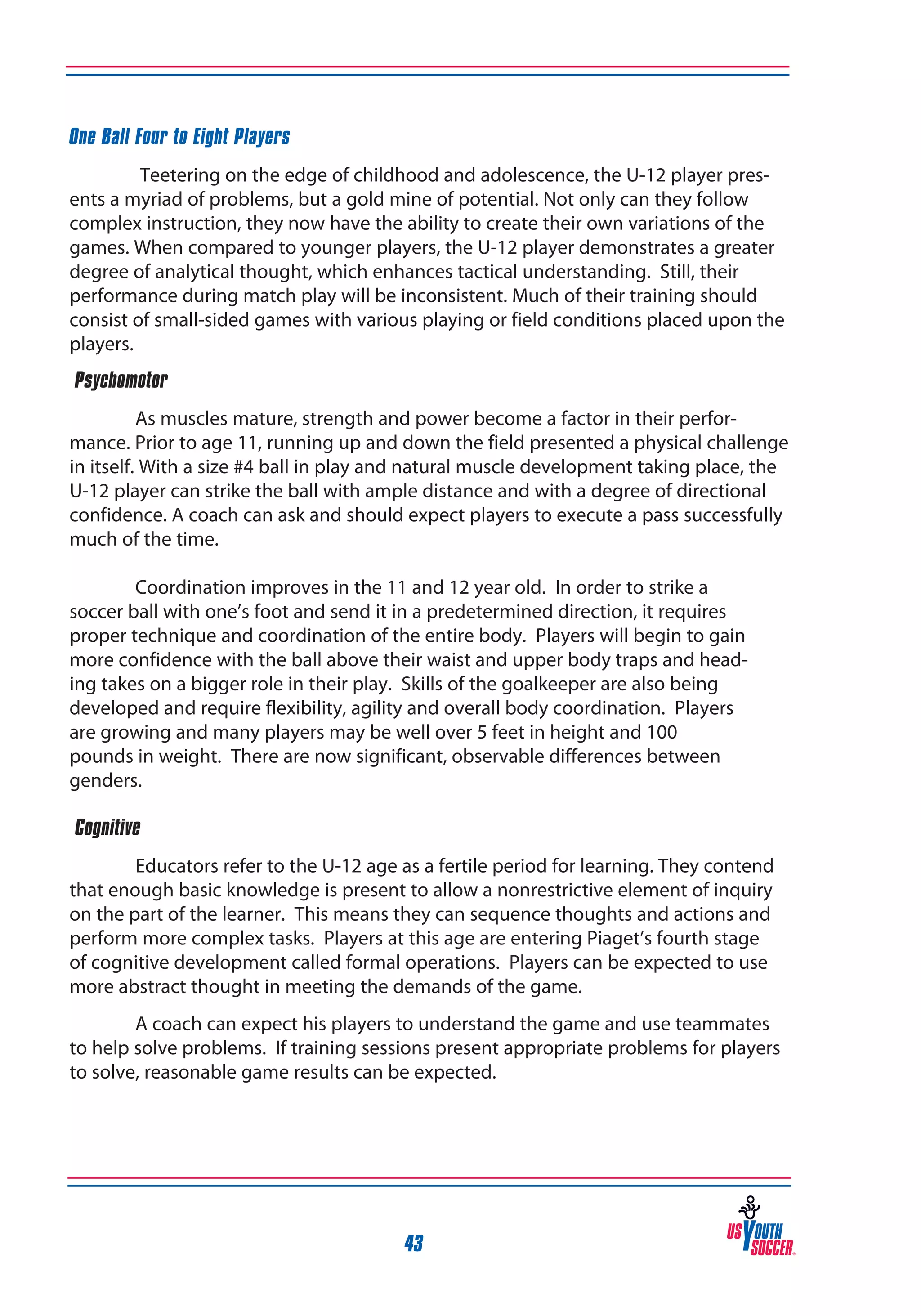 One Ball Four to Eight Players
Teetering on the edge of childhood and adolescence, the U-12 player presents a myriad of problems, but a gold mine of potential. Not only can they follow
complex instruction, they now have the ability to create their own variations of the
games. When compared to younger players, the U-12 player demonstrates a greater
degree of analytical thought, which enhances tactical understanding. Still, their
performance during match play will be inconsistent. Much of their training should
consist of small-sided games with various playing or field conditions placed upon the
players.
‰Psychomotor
As muscles mature, strength and power become a factor in their performance. Prior to age 11, running up and down the field presented a physical challenge
in itself. With a size #4 ball in play and natural muscle development taking place, the
U-12 player can strike the ball with ample distance and with a degree of directional
confidence. A coach can ask and should expect players to execute a pass successfully
much of the time.
	
Coordination improves in the 11 and 12 year old. In order to strike a
soccer ball with one’s foot and send it in a predetermined direction, it requires
proper technique and coordination of the entire body. Players will begin to gain
more confidence with the ball above their waist and upper body traps and heading takes on a bigger role in their play. Skills of the goalkeeper are also being
developed and require flexibility, agility and overall body coordination. Players
are growing and many players may be well over 5 feet in height and 100
pounds in weight. There are now significant, observable differences between
genders.
‰Cognitive
Educators refer to the U-12 age as a fertile period for learning. They contend
that enough basic knowledge is present to allow a nonrestrictive element of inquiry
on the part of the learner. This means they can sequence thoughts and actions and
perform more complex tasks. Players at this age are entering Piaget’s fourth stage
of cognitive development called formal operations. Players can be expected to use
more abstract thought in meeting the demands of the game.
A coach can expect his players to understand the game and use teammates
to help solve problems. If training sessions present appropriate problems for players
to solve, reasonable game results can be expected.

43

 