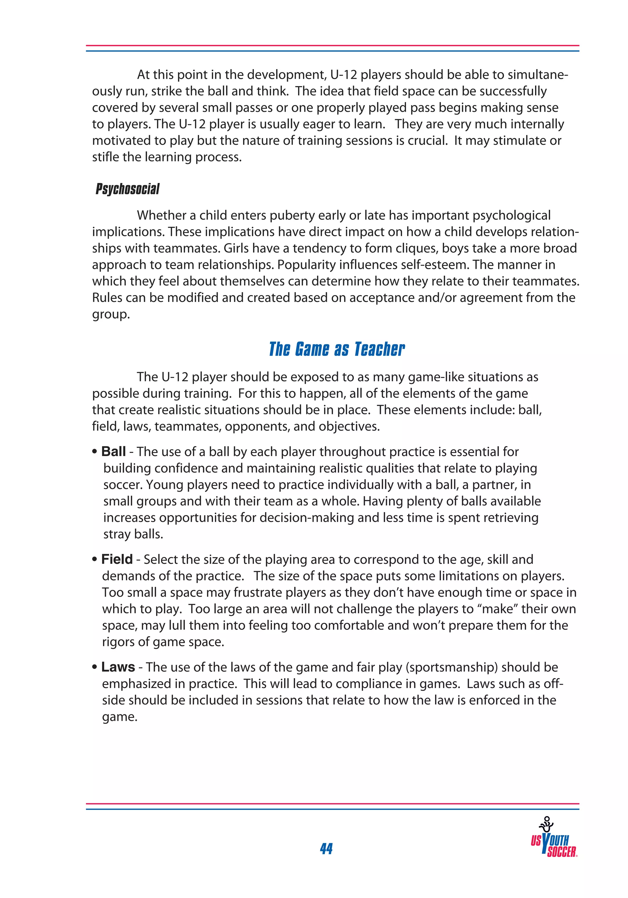 At this point in the development, U-12 players should be able to simultaneously run, strike the ball and think. The idea that field space can be successfully
covered by several small passes or one properly played pass begins making sense
to players. The U-12 player is usually eager to learn. They are very much internally
motivated to play but the nature of training sessions is crucial. It may stimulate or
stifle the learning process.
‰Psychosocial
Whether a child enters puberty early or late has important psychological
implications. These implications have direct impact on how a child develops relationships with teammates. Girls have a tendency to form cliques, boys take a more broad
approach to team relationships. Popularity influences self-esteem. The manner in
which they feel about themselves can determine how they relate to their teammates.
Rules can be modified and created based on acceptance and/or agreement from the
group.

The Game as Teacher
The U-12 player should be exposed to as many game-like situations as
possible during training. For this to happen, all of the elements of the game
that create realistic situations should be in place. These elements include: ball,
field, laws, teammates, opponents, and objectives.
• Ball - The use of a ball by each player throughout practice is essential for
building confidence and maintaining realistic qualities that relate to playing
soccer. Young players need to practice individually with a ball, a partner, in
small groups and with their team as a whole. Having plenty of balls available
increases opportunities for decision-making and less time is spent retrieving
stray balls.
• Field - Select the size of the playing area to correspond to the age, skill and
demands of the practice. The size of the space puts some limitations on players.
Too small a space may frustrate players as they don’t have enough time or space in
which to play. Too large an area will not challenge the players to “make” their own
space, may lull them into feeling too comfortable and won’t prepare them for the
rigors of game space.
• Laws - The use of the laws of the game and fair play (sportsmanship) should be
emphasized in practice. This will lead to compliance in games. Laws such as offside should be included in sessions that relate to how the law is enforced in the
game.

44

 