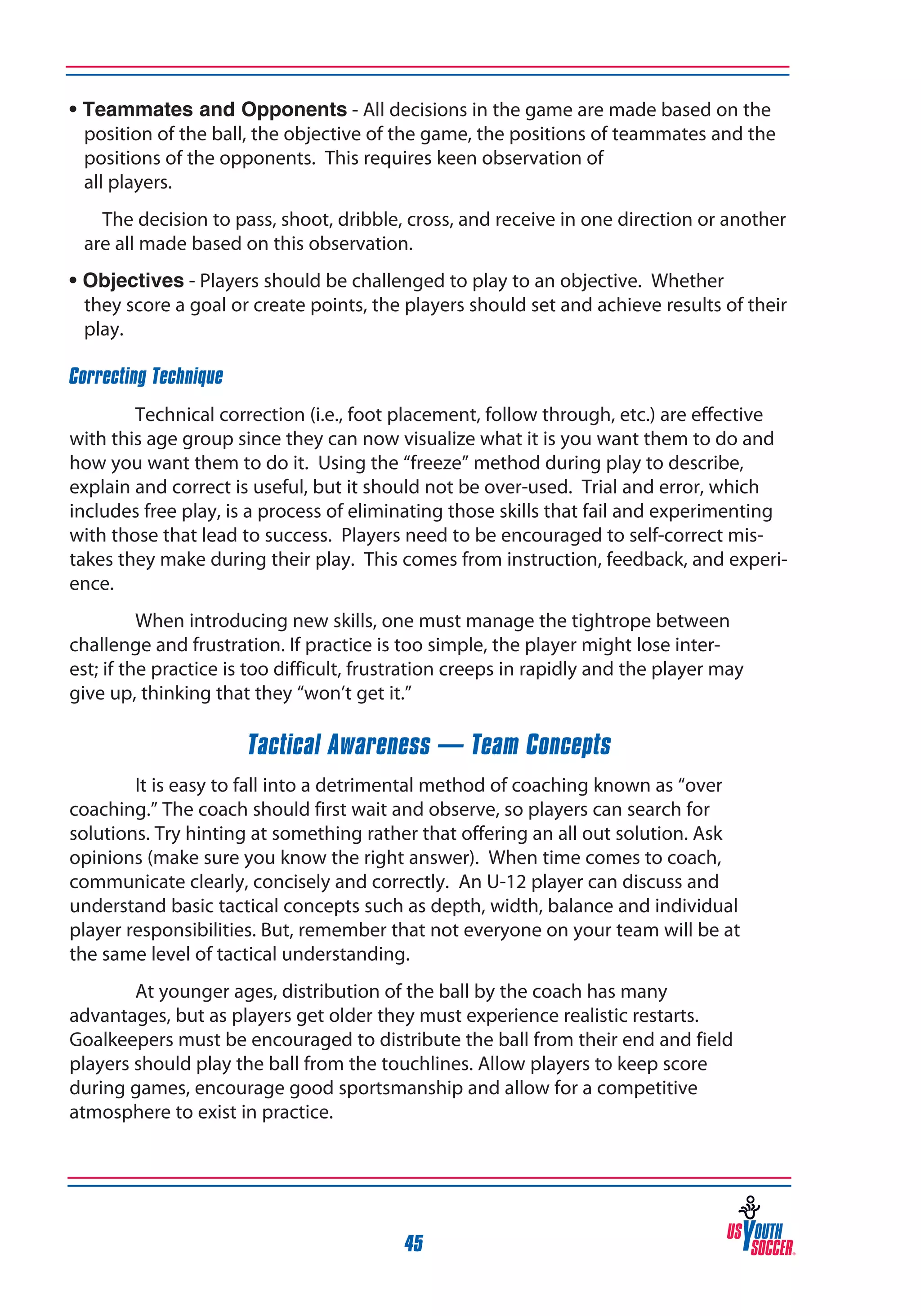• Teammates and Opponents - All decisions in the game are made based on the
position of the ball, the objective of the game, the positions of teammates and the
positions of the opponents. This requires keen observation of
all players.
		 The decision to pass, shoot, dribble, cross, and receive in one direction or another
are all made based on this observation.
• Objectives - Players should be challenged to play to an objective. Whether 	
they score a goal or create points, the players should set and achieve results of their
play.
Correcting Technique
Technical correction (i.e., foot placement, follow through, etc.) are effective
with this age group since they can now visualize what it is you want them to do and
how you want them to do it. Using the “freeze” method during play to describe,
explain and correct is useful, but it should not be over-used. Trial and error, which
includes free play, is a process of eliminating those skills that fail and experimenting
with those that lead to success. Players need to be encouraged to self-correct mistakes they make during their play. This comes from instruction, feedback, and experience.
When introducing new skills, one must manage the tightrope between
challenge and frustration. If practice is too simple, the player might lose interest; if the practice is too difficult, frustration creeps in rapidly and the player may
give up, thinking that they “won’t get it.”

Tactical Awareness — Team Concepts
It is easy to fall into a detrimental method of coaching known as “over
coaching.” The coach should first wait and observe, so players can search for
solutions. Try hinting at something rather that offering an all out solution. Ask
opinions (make sure you know the right answer). When time comes to coach,
communicate clearly, concisely and correctly. An U-12 player can discuss and
understand basic tactical concepts such as depth, width, balance and individual
player responsibilities. But, remember that not everyone on your team will be at
the same level of tactical understanding.
At younger ages, distribution of the ball by the coach has many
advantages, but as players get older they must experience realistic restarts.
Goalkeepers must be encouraged to distribute the ball from their end and field
players should play the ball from the touchlines. Allow players to keep score
during games, encourage good sportsmanship and allow for a competitive
atmosphere to exist in practice.

45

 