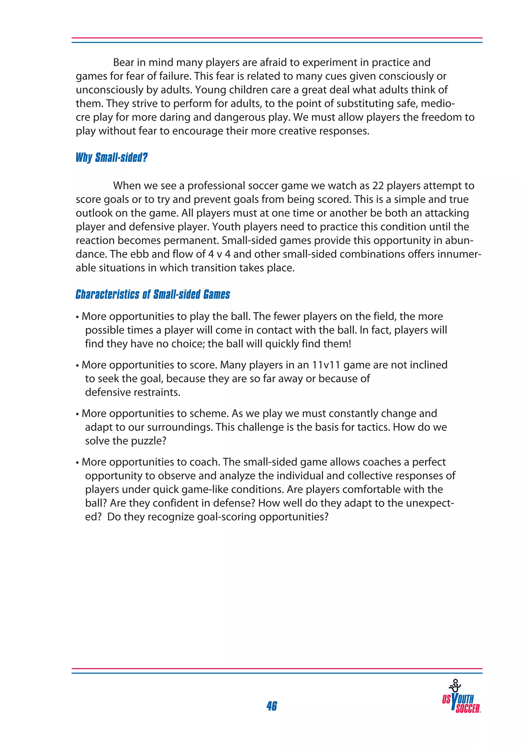 Bear in mind many players are afraid to experiment in practice and
games for fear of failure. This fear is related to many cues given consciously or
unconsciously by adults. Young children care a great deal what adults think of
them. They strive to perform for adults, to the point of substituting safe, mediocre play for more daring and dangerous play. We must allow players the freedom to
play without fear to encourage their more creative responses.
Why Small-sided?
	
When we see a professional soccer game we watch as 22 players attempt to
score goals or to try and prevent goals from being scored. This is a simple and true
outlook on the game. All players must at one time or another be both an attacking
player and defensive player. Youth players need to practice this condition until the
reaction becomes permanent. Small-sided games provide this opportunity in abundance. The ebb and flow of 4 v 4 and other small-sided combinations offers innumerable situations in which transition takes place.
Characteristics of Small-sided Games
• More opportunities to play the ball. The fewer players on the field, the more 	
possible times a player will come in contact with the ball. In fact, players will 	
find they have no choice; the ball will quickly find them!
• More opportunities to score. Many players in an 11v11 game are not inclined 	
to seek the goal, because they are so far away or because of
defensive restraints.
• More opportunities to scheme. As we play we must constantly change and 	
adapt to our surroundings. This challenge is the basis for tactics. How do we 	
solve the puzzle?
• More opportunities to coach. The small-sided game allows coaches a perfect 	
opportunity to observe and analyze the individual and collective responses of
players under quick game-like conditions. Are players comfortable with the 	
ball? Are they confident in defense? How well do they adapt to the unexpected? Do they recognize goal-scoring opportunities?

46

 