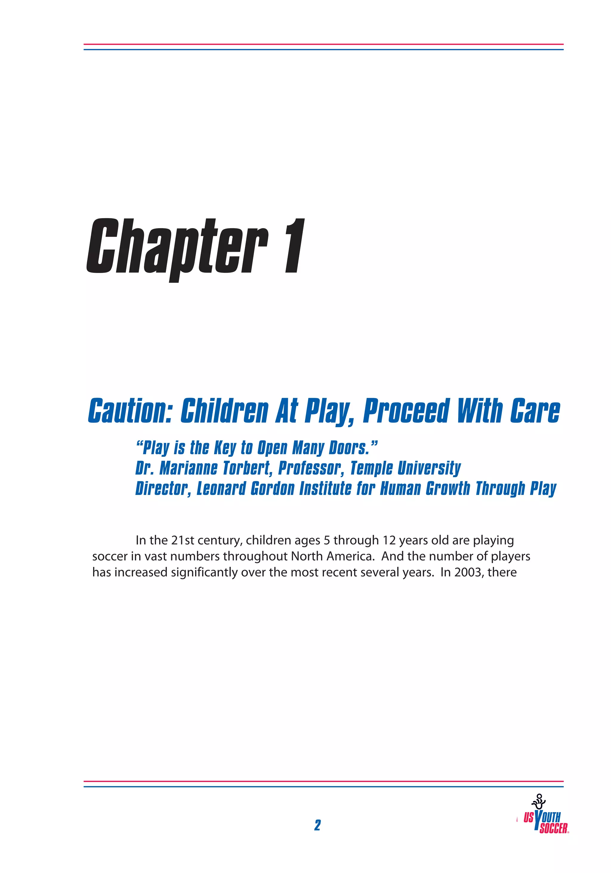 Chapter 1
Caution: Children At Play, Proceed With Care
“Play is the Key to Open Many Doors.”
Dr. Marianne Torbert, Professor, Temple University
Director, Leonard Gordon Institute for Human Growth Through Play
In the 21st century, children ages 5 through 12 years old are playing
soccer in vast numbers throughout North America. And the number of players
has increased significantly over the most recent several years. In 2003, there

2

 