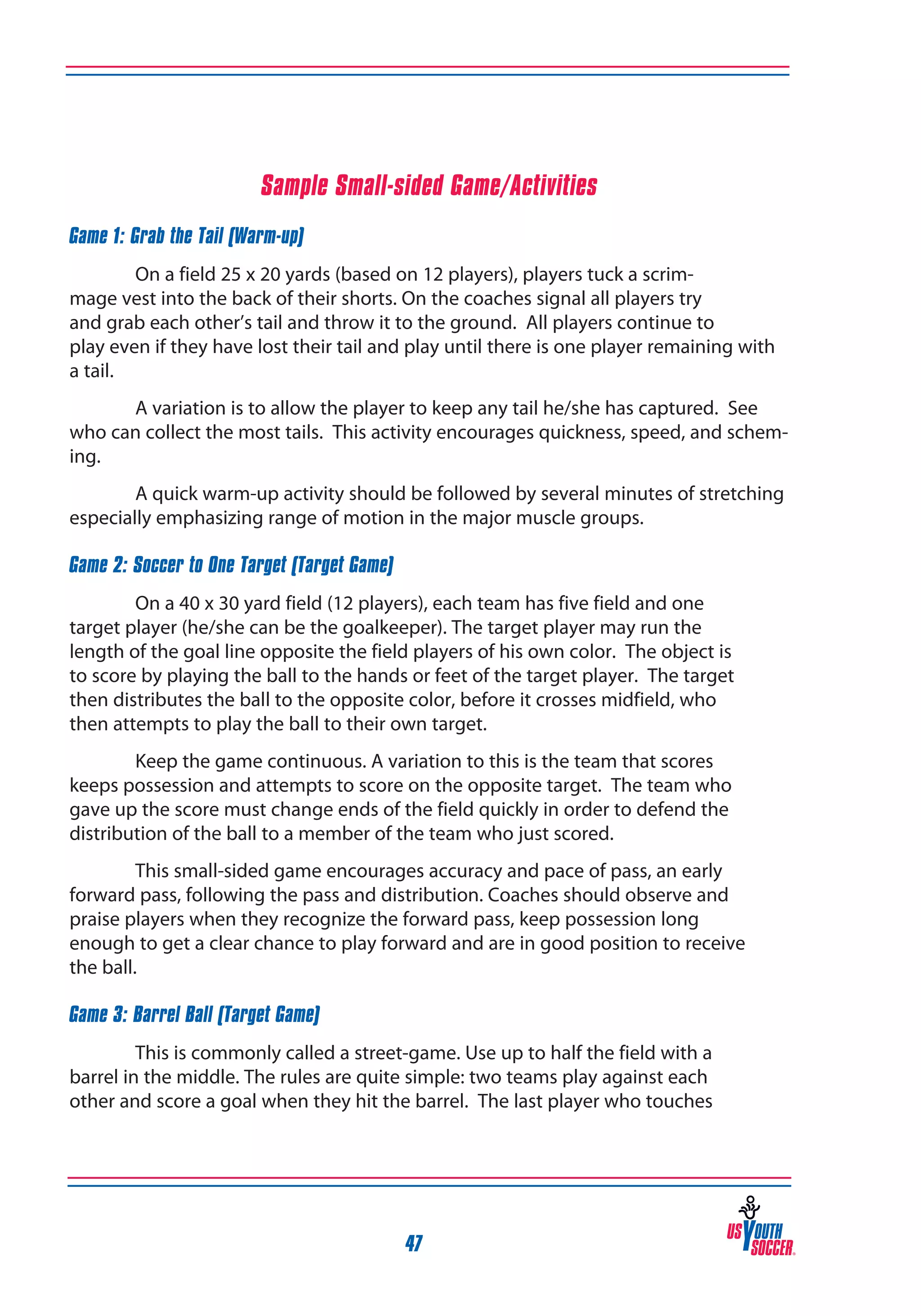 Sample Small-sided Game/Activities
Game 1: Grab the Tail (Warm-up)
On a field 25 x 20 yards (based on 12 players), players tuck a scrimmage vest into the back of their shorts. On the coaches signal all players try
and grab each other’s tail and throw it to the ground. All players continue to
play even if they have lost their tail and play until there is one player remaining with
a tail.
A variation is to allow the player to keep any tail he/she has captured. See
who can collect the most tails. This activity encourages quickness, speed, and scheming.
A quick warm-up activity should be followed by several minutes of stretching
especially emphasizing range of motion in the major muscle groups.
Game 2: Soccer to One Target (Target Game)
On a 40 x 30 yard field (12 players), each team has five field and one
target player (he/she can be the goalkeeper). The target player may run the
length of the goal line opposite the field players of his own color. The object is
to score by playing the ball to the hands or feet of the target player. The target
then distributes the ball to the opposite color, before it crosses midfield, who
then attempts to play the ball to their own target.
Keep the game continuous. A variation to this is the team that scores
keeps possession and attempts to score on the opposite target. The team who
gave up the score must change ends of the field quickly in order to defend the
distribution of the ball to a member of the team who just scored.
This small-sided game encourages accuracy and pace of pass, an early
forward pass, following the pass and distribution. Coaches should observe and
praise players when they recognize the forward pass, keep possession long
enough to get a clear chance to play forward and are in good position to receive
the ball.
Game 3: Barrel Ball (Target Game)
This is commonly called a street-game. Use up to half the field with a
barrel in the middle. The rules are quite simple: two teams play against each
other and score a goal when they hit the barrel. The last player who touches

47

 
