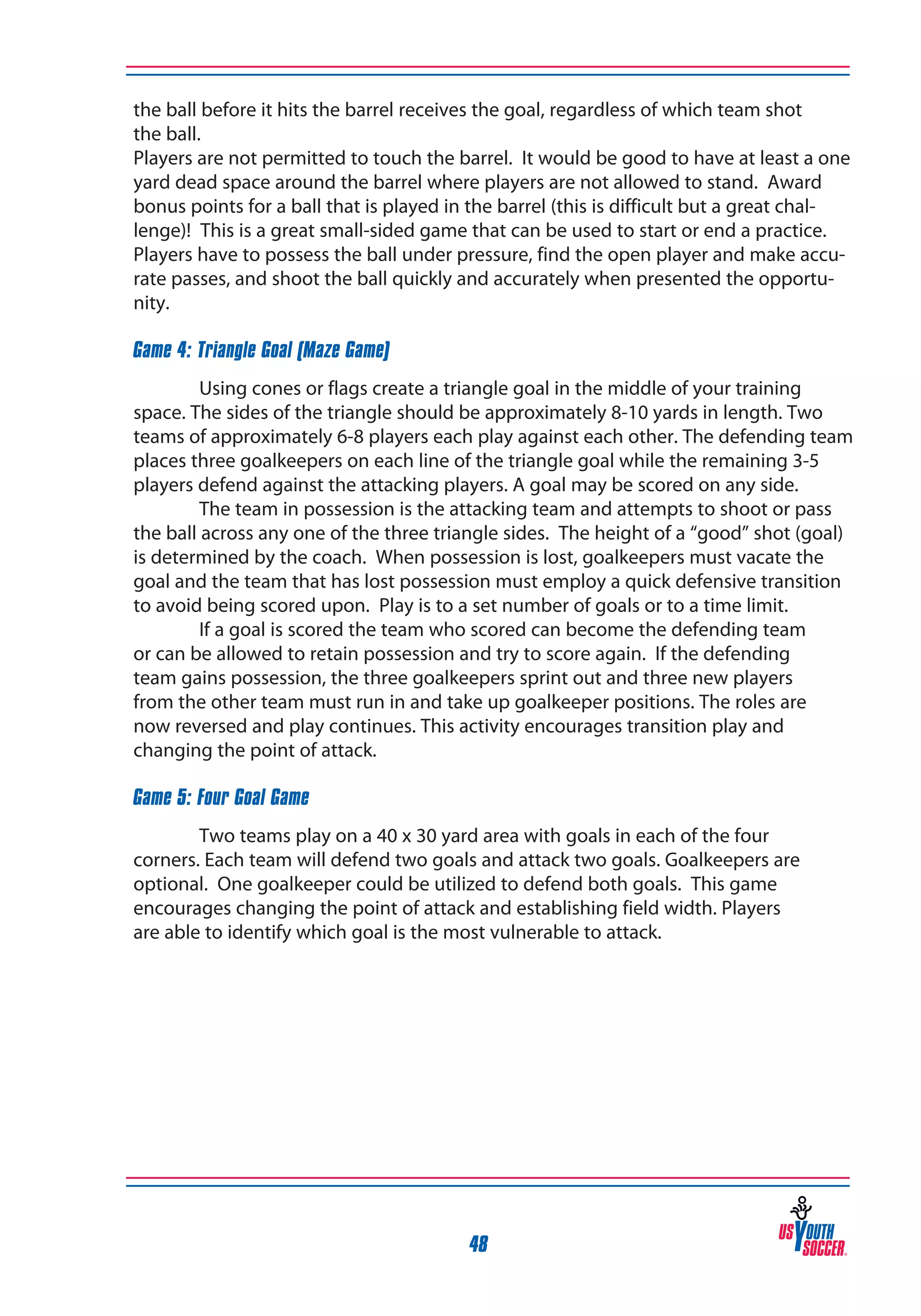 the ball before it hits the barrel receives the goal, regardless of which team shot
the ball.
Players are not permitted to touch the barrel. It would be good to have at least a one
yard dead space around the barrel where players are not allowed to stand. Award
bonus points for a ball that is played in the barrel (this is difficult but a great challenge)! This is a great small-sided game that can be used to start or end a practice.
Players have to possess the ball under pressure, find the open player and make accurate passes, and shoot the ball quickly and accurately when presented the opportunity.
Game 4: Triangle Goal (Maze Game)
Using cones or flags create a triangle goal in the middle of your training
space. The sides of the triangle should be approximately 8-10 yards in length. Two
teams of approximately 6-8 players each play against each other. The defending team
places three goalkeepers on each line of the triangle goal while the remaining 3-5
players defend against the attacking players. A goal may be scored on any side.
	
The team in possession is the attacking team and attempts to shoot or pass
the ball across any one of the three triangle sides. The height of a “good” shot (goal)
is determined by the coach. When possession is lost, goalkeepers must vacate the
goal and the team that has lost possession must employ a quick defensive transition
to avoid being scored upon. Play is to a set number of goals or to a time limit.
	
If a goal is scored the team who scored can become the defending team
or can be allowed to retain possession and try to score again. If the defending
team gains possession, the three goalkeepers sprint out and three new players
from the other team must run in and take up goalkeeper positions. The roles are
now reversed and play continues. This activity encourages transition play and
changing the point of attack.
Game 5: Four Goal Game
Two teams play on a 40 x 30 yard area with goals in each of the four
corners. Each team will defend two goals and attack two goals. Goalkeepers are
optional. One goalkeeper could be utilized to defend both goals. This game
encourages changing the point of attack and establishing field width. Players
are able to identify which goal is the most vulnerable to attack.

48

 