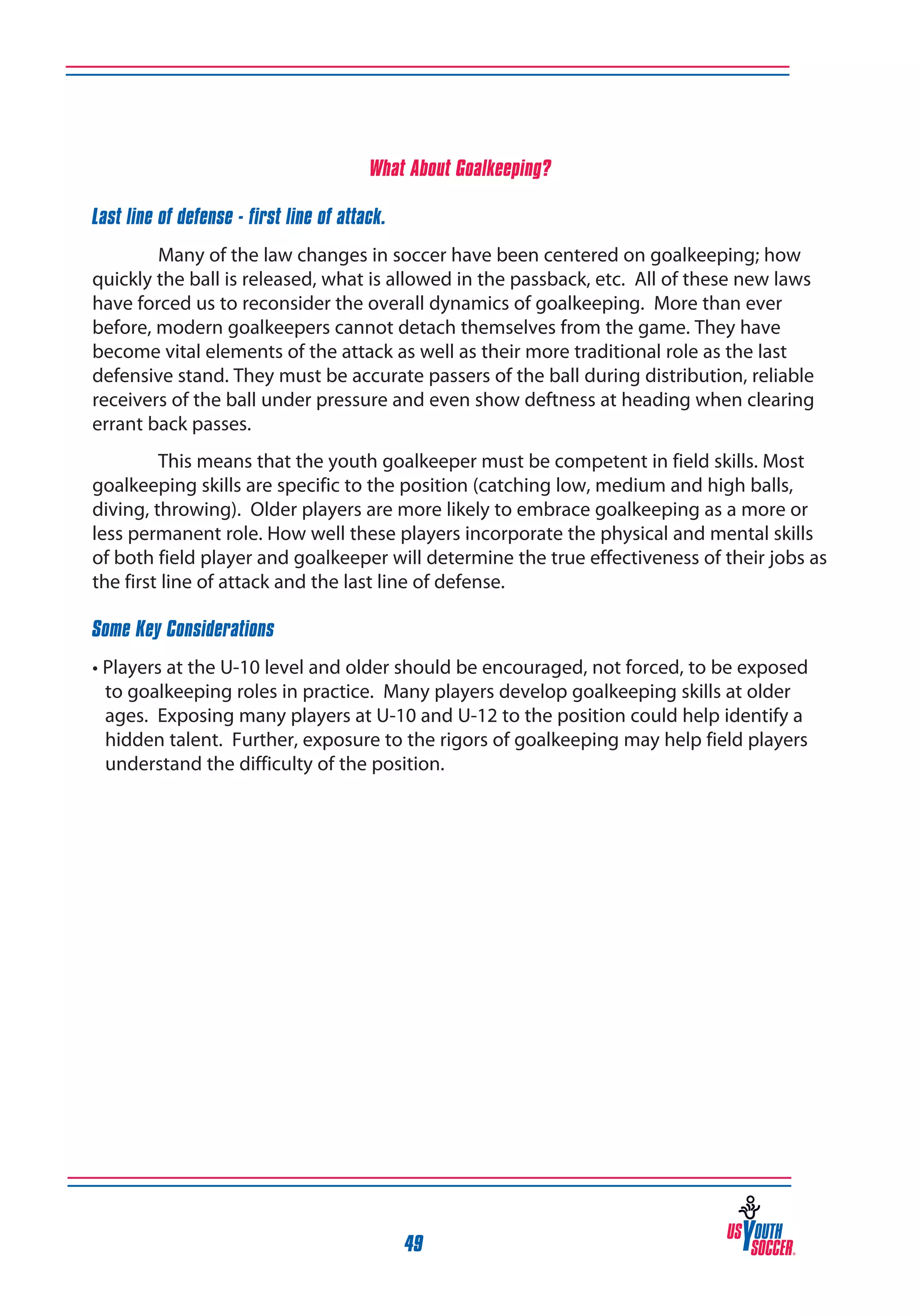 What About Goalkeeping?
Last line of defense - first line of attack.
Many of the law changes in soccer have been centered on goalkeeping; how
quickly the ball is released, what is allowed in the passback, etc. All of these new laws
have forced us to reconsider the overall dynamics of goalkeeping. More than ever
before, modern goalkeepers cannot detach themselves from the game. They have
become vital elements of the attack as well as their more traditional role as the last
defensive stand. They must be accurate passers of the ball during distribution, reliable
receivers of the ball under pressure and even show deftness at heading when clearing
errant back passes.
This means that the youth goalkeeper must be competent in field skills. Most
goalkeeping skills are specific to the position (catching low, medium and high balls,
diving, throwing). Older players are more likely to embrace goalkeeping as a more or
less permanent role. How well these players incorporate the physical and mental skills
of both field player and goalkeeper will determine the true effectiveness of their jobs as
the first line of attack and the last line of defense.
Some Key Considerations
• Players at the U-10 level and older should be encouraged, not forced, to be exposed
to goalkeeping roles in practice. Many players develop goalkeeping skills at older
ages. Exposing many players at U-10 and U-12 to the position could help identify a
hidden talent. Further, exposure to the rigors of goalkeeping may help field players
understand the difficulty of the position.

49

 
