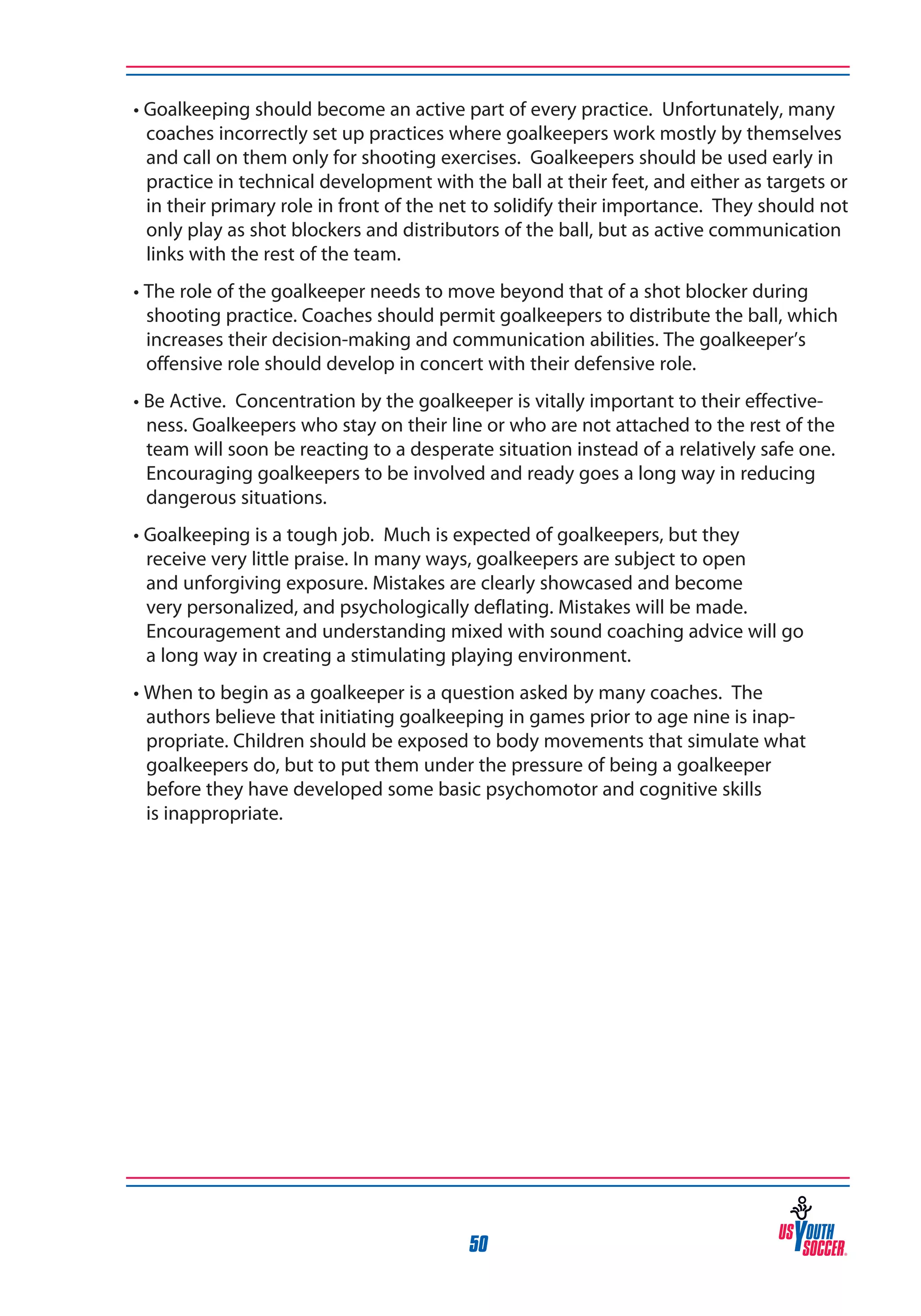 • Goalkeeping should become an active part of every practice. Unfortunately, many
coaches incorrectly set up practices where goalkeepers work mostly by themselves
and call on them only for shooting exercises. Goalkeepers should be used early in
practice in technical development with the ball at their feet, and either as targets or
in their primary role in front of the net to solidify their importance. They should not
only play as shot blockers and distributors of the ball, but as active communication
links with the rest of the team.
• The role of the goalkeeper needs to move beyond that of a shot blocker during
shooting practice. Coaches should permit goalkeepers to distribute the ball, which
increases their decision-making and communication abilities. The goalkeeper’s
offensive role should develop in concert with their defensive role.
• Be Active. Concentration by the goalkeeper is vitally important to their effectiveness. Goalkeepers who stay on their line or who are not attached to the rest of the
team will soon be reacting to a desperate situation instead of a relatively safe one.
Encouraging goalkeepers to be involved and ready goes a long way in reducing
dangerous situations.
• Goalkeeping is a tough job. Much is expected of goalkeepers, but they
receive very little praise. In many ways, goalkeepers are subject to open
and unforgiving exposure. Mistakes are clearly showcased and become
very personalized, and psychologically deflating. Mistakes will be made.
Encouragement and understanding mixed with sound coaching advice will go
a long way in creating a stimulating playing environment.
• When to begin as a goalkeeper is a question asked by many coaches. The
authors believe that initiating goalkeeping in games prior to age nine is inappropriate. Children should be exposed to body movements that simulate what
goalkeepers do, but to put them under the pressure of being a goalkeeper
before they have developed some basic psychomotor and cognitive skills
is inappropriate.

50

 