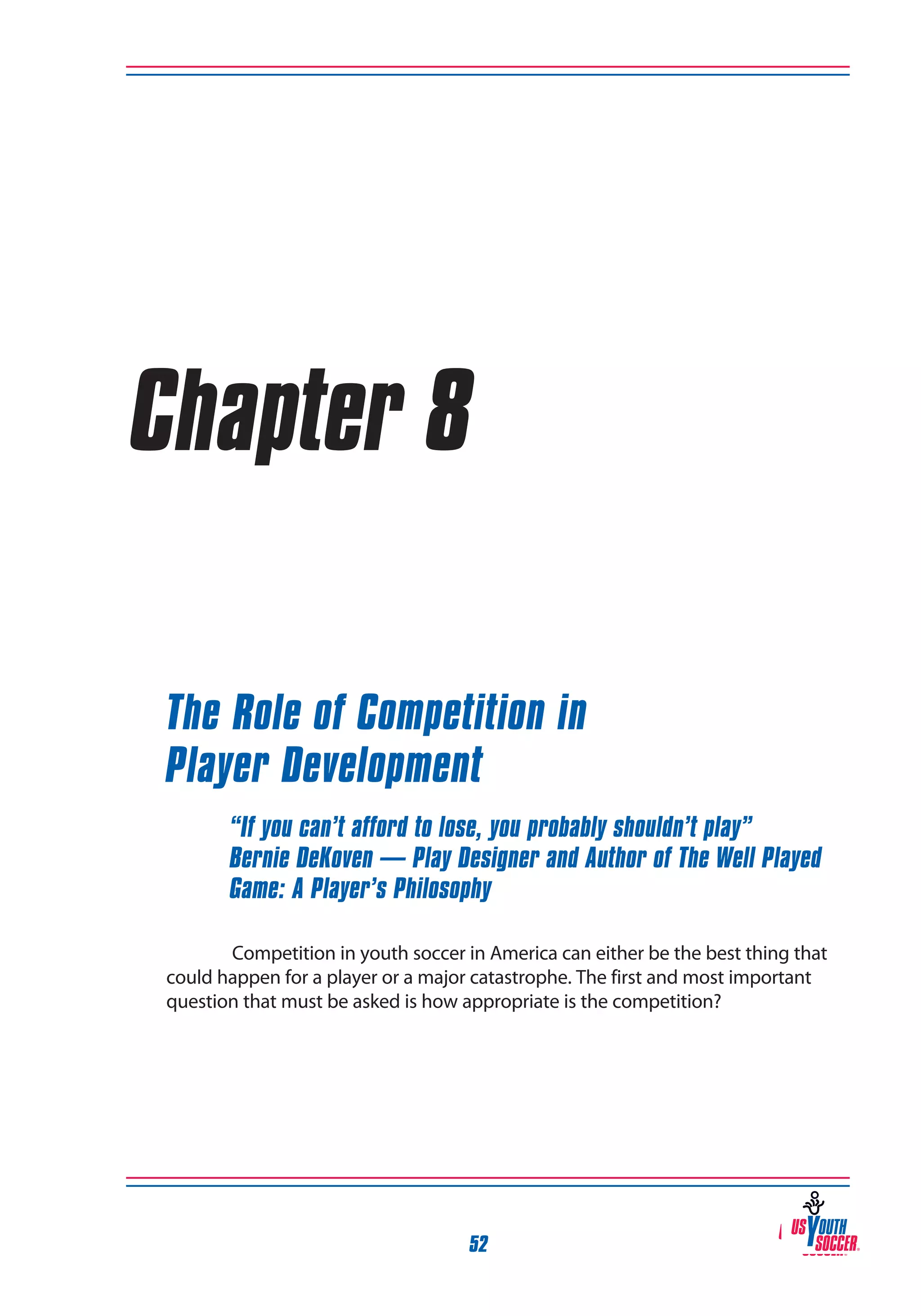 Chapter 8
The Role of Competition in
Player Development
“If you can’t afford to lose, you probably shouldn’t play”
Bernie DeKoven — Play Designer and Author of The Well Played
Game: A Player’s Philosophy
Competition in youth soccer in America can either be the best thing that
could happen for a player or a major catastrophe. The first and most important
question that must be asked is how appropriate is the competition?

52

 