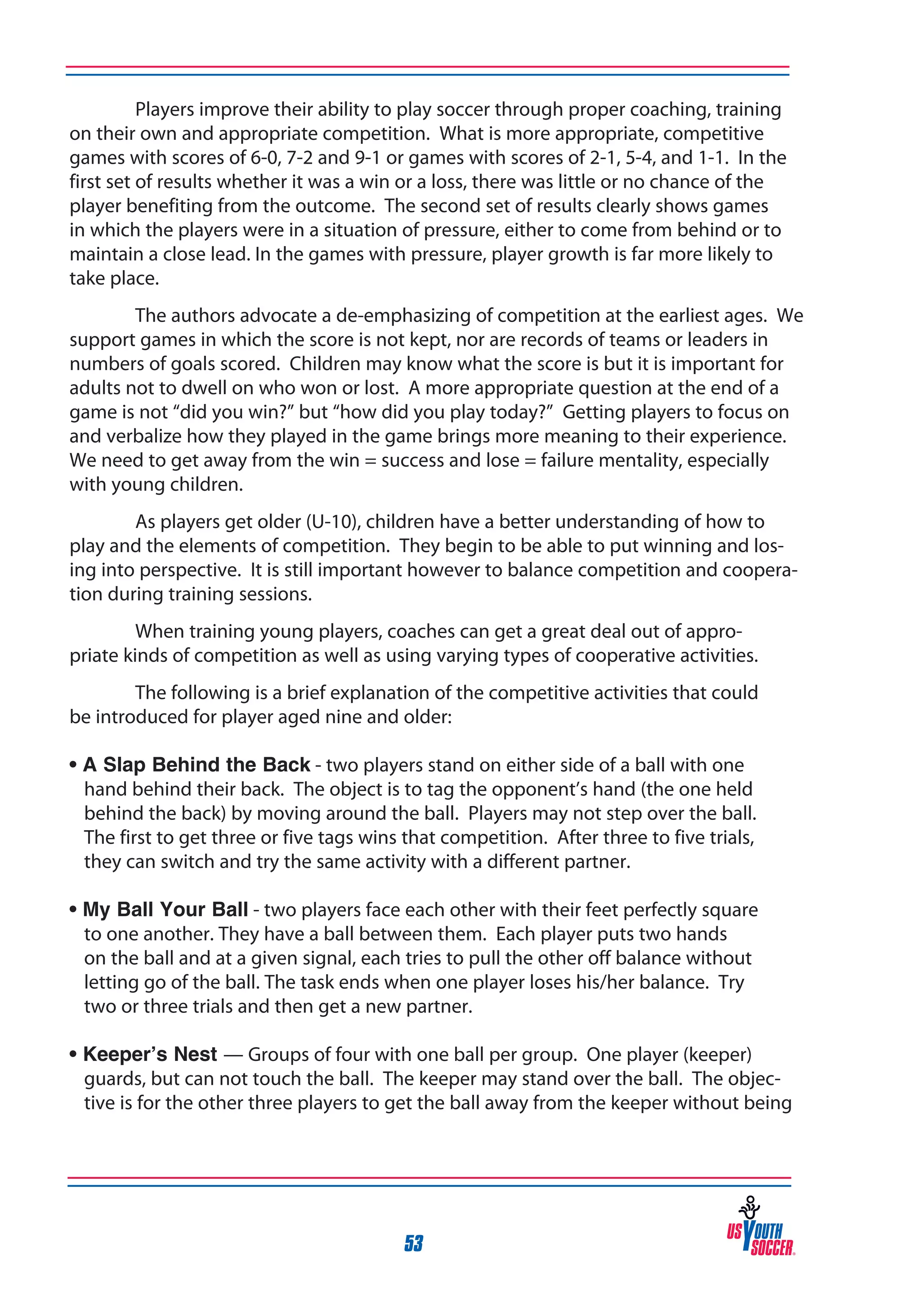 Players improve their ability to play soccer through proper coaching, training
on their own and appropriate competition. What is more appropriate, competitive
games with scores of 6-0, 7-2 and 9-1 or games with scores of 2-1, 5-4, and 1-1. In the
first set of results whether it was a win or a loss, there was little or no chance of the
player benefiting from the outcome. The second set of results clearly shows games
in which the players were in a situation of pressure, either to come from behind or to
maintain a close lead. In the games with pressure, player growth is far more likely to
take place.
The authors advocate a de-emphasizing of competition at the earliest ages. We
support games in which the score is not kept, nor are records of teams or leaders in
numbers of goals scored. Children may know what the score is but it is important for
adults not to dwell on who won or lost. A more appropriate question at the end of a
game is not “did you win?” but “how did you play today?” Getting players to focus on
and verbalize how they played in the game brings more meaning to their experience.
We need to get away from the win = success and lose = failure mentality, especially
with young children.
As players get older (U-10), children have a better understanding of how to
play and the elements of competition. They begin to be able to put winning and losing into perspective. It is still important however to balance competition and cooperation during training sessions.
When training young players, coaches can get a great deal out of appropriate kinds of competition as well as using varying types of cooperative activities.
The following is a brief explanation of the competitive activities that could
be introduced for player aged nine and older:
• A Slap Behind the Back - two players stand on either side of a ball with one
hand behind their back. The object is to tag the opponent’s hand (the one held
behind the back) by moving around the ball. Players may not step over the ball.
The first to get three or five tags wins that competition. After three to five trials,
they can switch and try the same activity with a different partner.
• My Ball Your Ball - two players face each other with their feet perfectly square
to one another. They have a ball between them. Each player puts two hands
on the ball and at a given signal, each tries to pull the other off balance without
letting go of the ball. The task ends when one player loses his/her balance. Try
two or three trials and then get a new partner.
• Keeper’s Nest — Groups of four with one ball per group. One player (keeper)
guards, but can not touch the ball. The keeper may stand over the ball. The objective is for the other three players to get the ball away from the keeper without being

53

 
