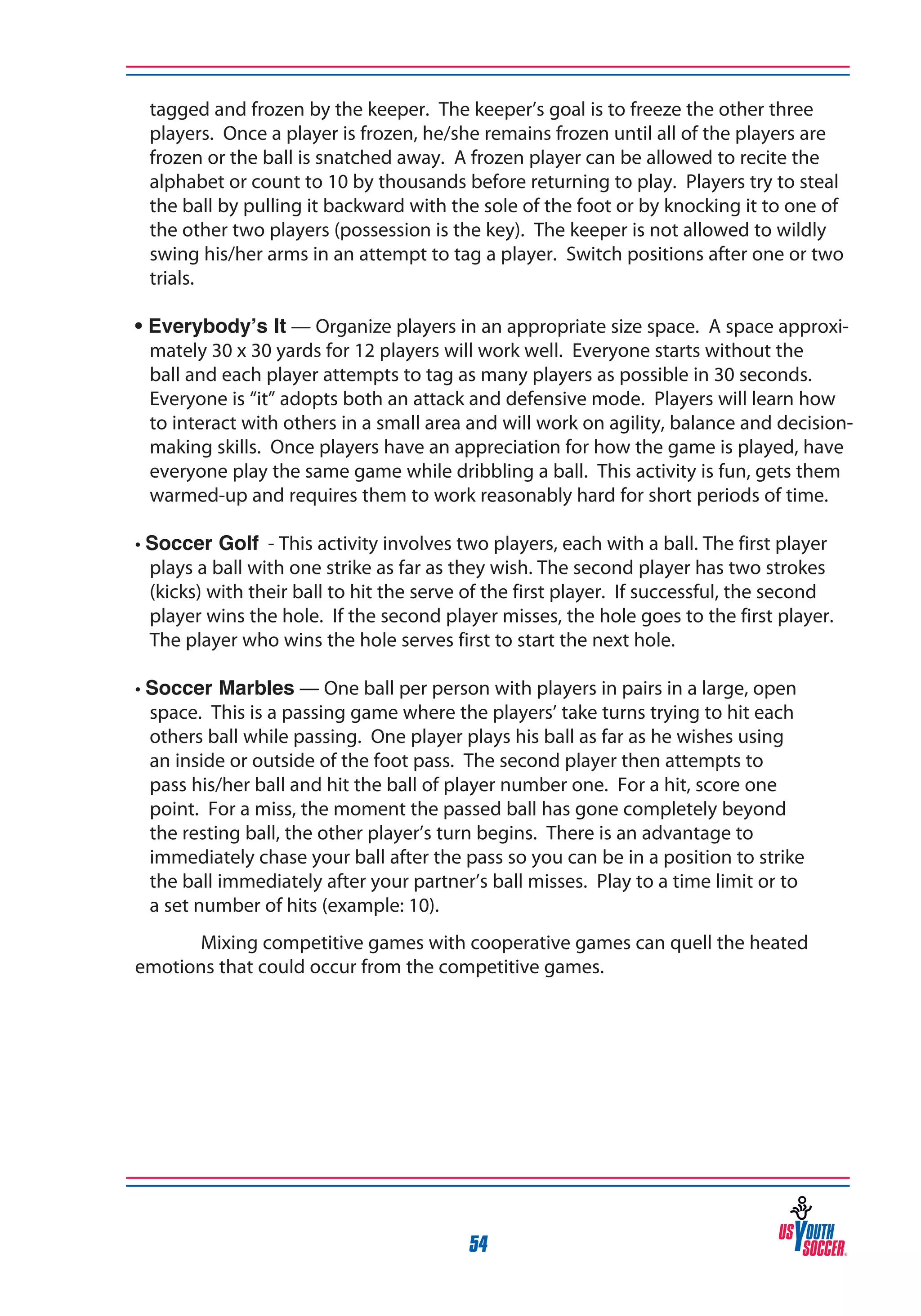 tagged and frozen by the keeper. The keeper’s goal is to freeze the other three
players. Once a player is frozen, he/she remains frozen until all of the players are
frozen or the ball is snatched away. A frozen player can be allowed to recite the
alphabet or count to 10 by thousands before returning to play. Players try to steal
the ball by pulling it backward with the sole of the foot or by knocking it to one of
the other two players (possession is the key). The keeper is not allowed to wildly
swing his/her arms in an attempt to tag a player. Switch positions after one or two
trials.
• Everybody’s It — Organize players in an appropriate size space. A space approximately 30 x 30 yards for 12 players will work well. Everyone starts without the
ball and each player attempts to tag as many players as possible in 30 seconds.
Everyone is “it” adopts both an attack and defensive mode. Players will learn how
to interact with others in a small area and will work on agility, balance and decisionmaking skills. Once players have an appreciation for how the game is played, have
everyone play the same game while dribbling a ball. This activity is fun, gets them
warmed-up and requires them to work reasonably hard for short periods of time.
• Soccer Golf - This activity involves two players, each with a ball. The first player
plays a ball with one strike as far as they wish. The second player has two strokes
(kicks) with their ball to hit the serve of the first player. If successful, the second
player wins the hole. If the second player misses, the hole goes to the first player.
The player who wins the hole serves first to start the next hole.
• Soccer Marbles — One ball per person with players in pairs in a large, open
space. This is a passing game where the players’ take turns trying to hit each
others ball while passing. One player plays his ball as far as he wishes using
an inside or outside of the foot pass. The second player then attempts to
pass his/her ball and hit the ball of player number one. For a hit, score one
point. For a miss, the moment the passed ball has gone completely beyond
the resting ball, the other player’s turn begins. There is an advantage to
immediately chase your ball after the pass so you can be in a position to strike
the ball immediately after your partner’s ball misses. Play to a time limit or to
a set number of hits (example: 10).
Mixing competitive games with cooperative games can quell the heated
emotions that could occur from the competitive games.

54

 