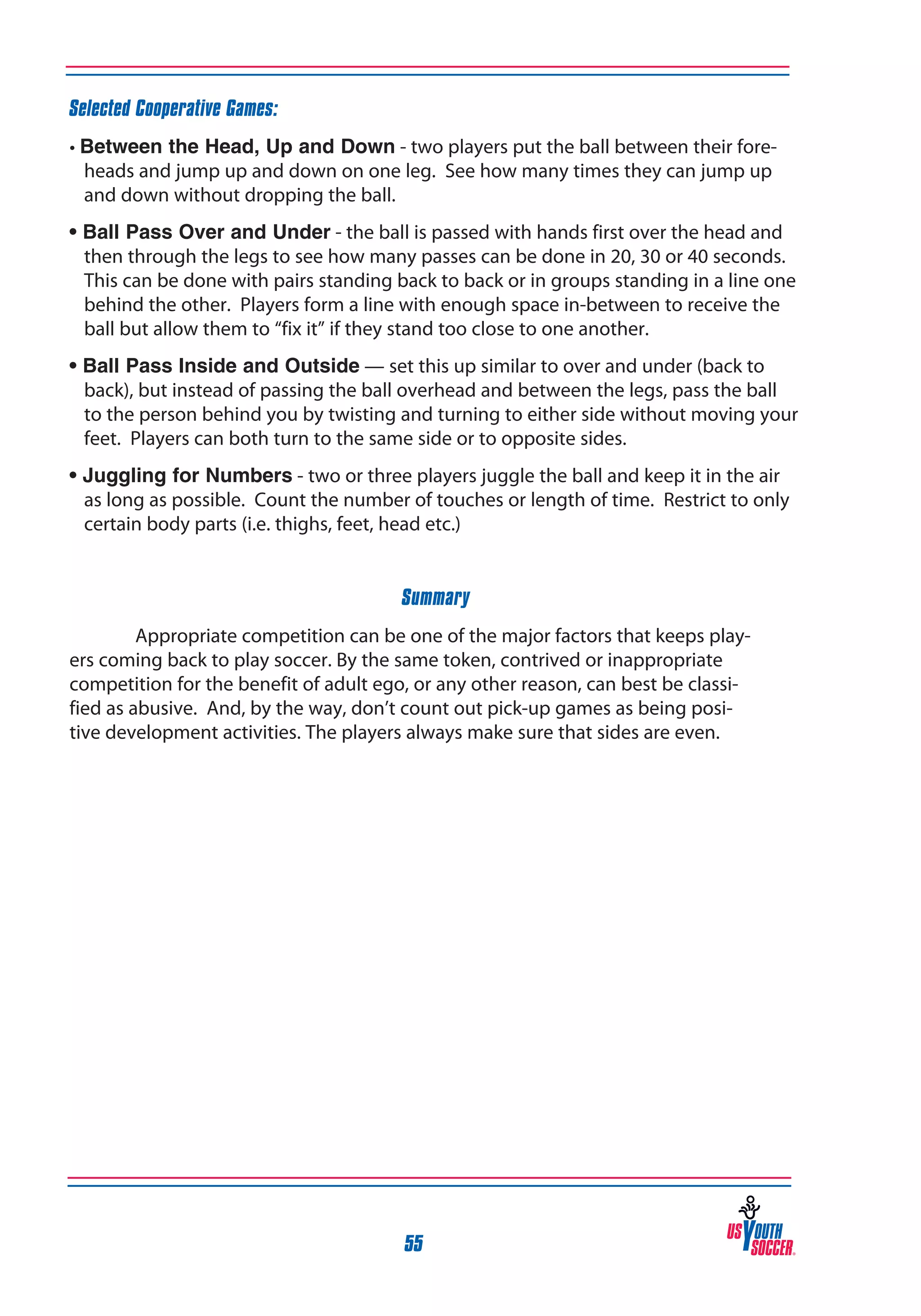 Selected Cooperative Games:
• Between the Head, Up and Down - two players put the ball between their foreheads and jump up and down on one leg. See how many times they can jump up
and down without dropping the ball.
• Ball Pass Over and Under - the ball is passed with hands first over the head and
then through the legs to see how many passes can be done in 20, 30 or 40 seconds.
This can be done with pairs standing back to back or in groups standing in a line one
behind the other. Players form a line with enough space in-between to receive the
ball but allow them to “fix it” if they stand too close to one another.
• Ball Pass Inside and Outside — set this up similar to over and under (back to
back), but instead of passing the ball overhead and between the legs, pass the ball
to the person behind you by twisting and turning to either side without moving your
feet. Players can both turn to the same side or to opposite sides.
• Juggling for Numbers - two or three players juggle the ball and keep it in the air
as long as possible. Count the number of touches or length of time. Restrict to only
certain body parts (i.e. thighs, feet, head etc.)
Summary
Appropriate competition can be one of the major factors that keeps players coming back to play soccer. By the same token, contrived or inappropriate
competition for the benefit of adult ego, or any other reason, can best be classified as abusive. And, by the way, don’t count out pick-up games as being positive development activities. The players always make sure that sides are even.

55

 