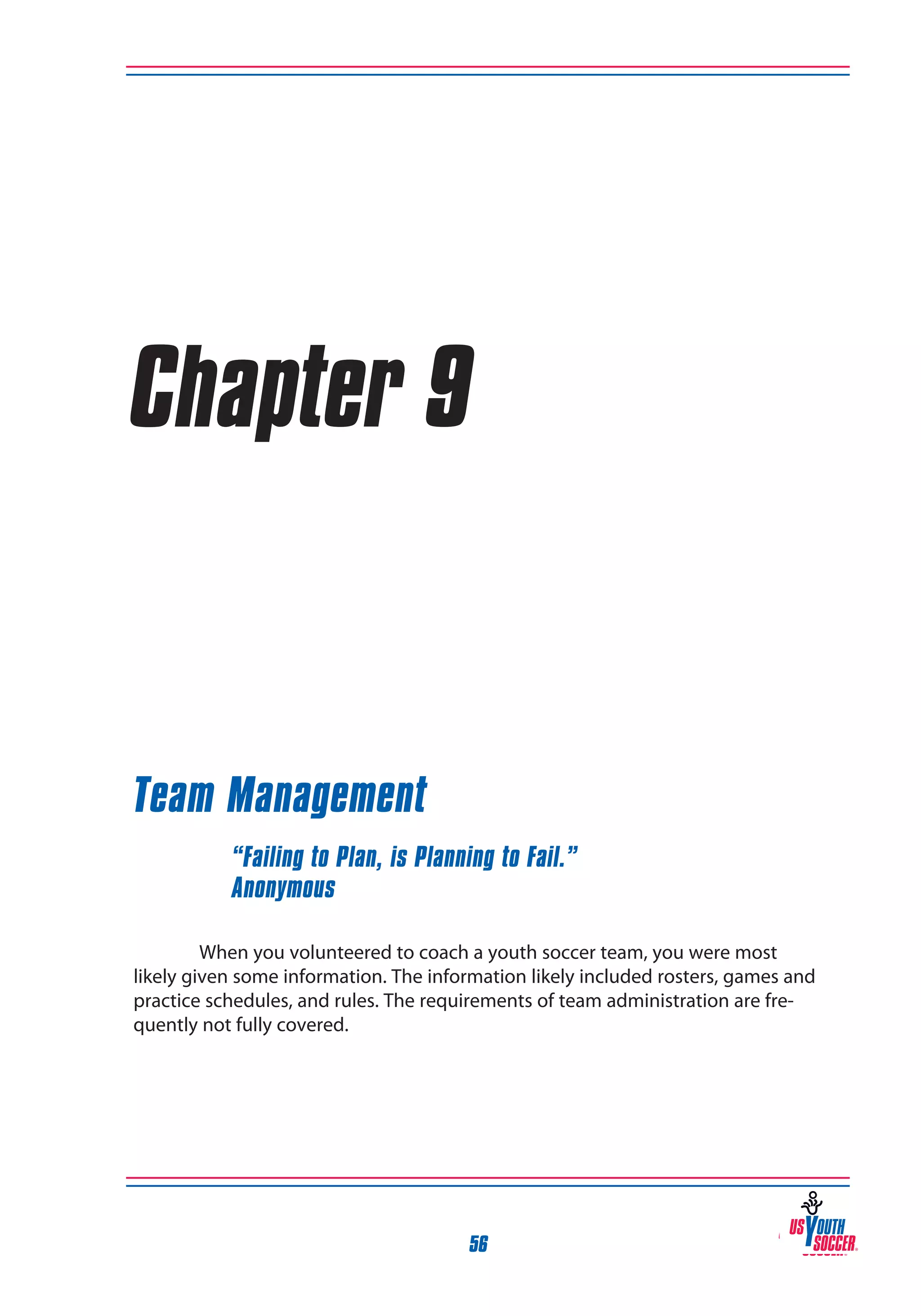 Chapter 9

Team Management
“Failing to Plan, is Planning to Fail.”
Anonymous
When you volunteered to coach a youth soccer team, you were most
likely given some information. The information likely included rosters, games and
practice schedules, and rules. The requirements of team administration are frequently not fully covered.

56

 