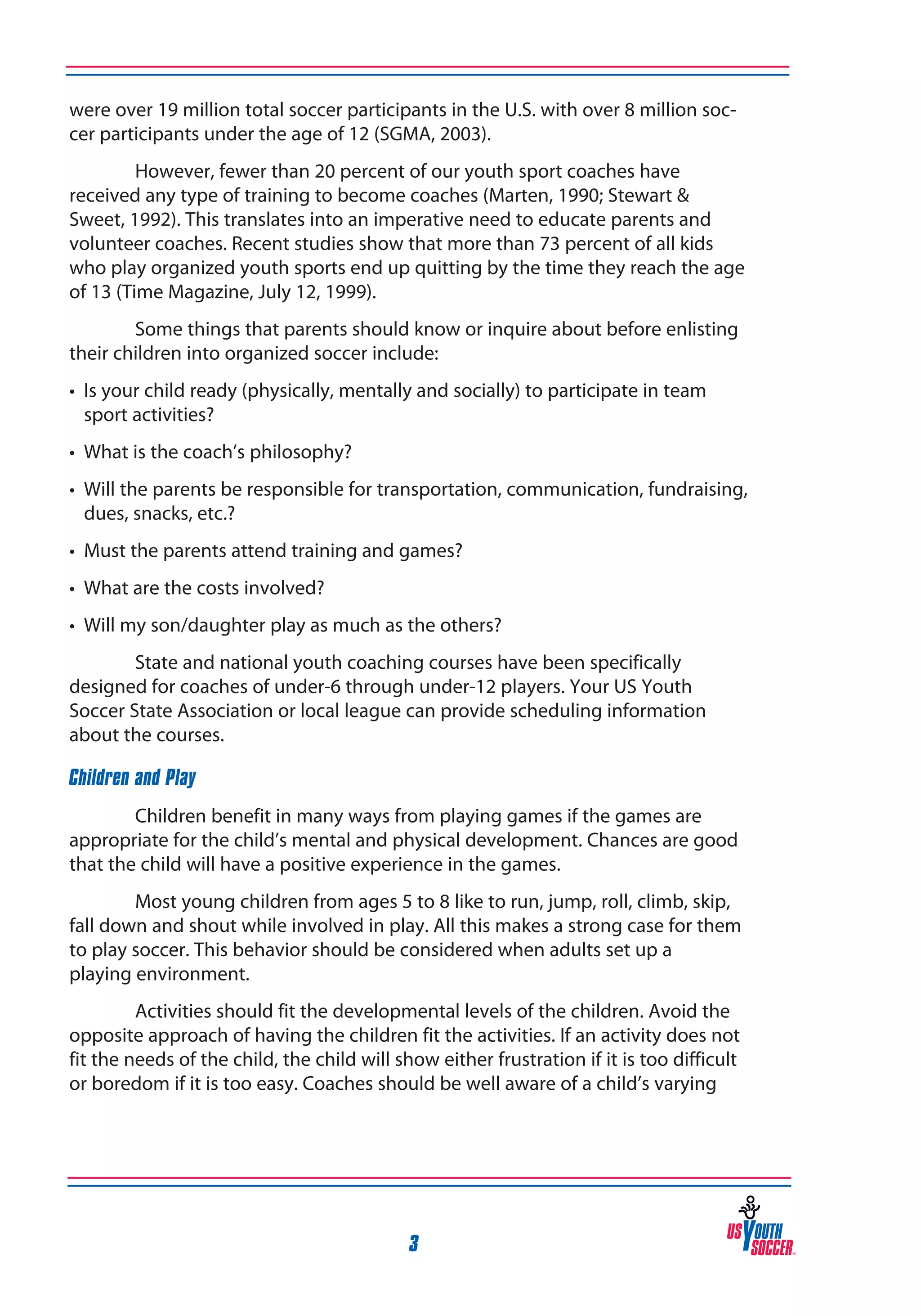 were over 19 million total soccer participants in the U.S. with over 8 million soccer participants under the age of 12 (SGMA, 2003).
However, fewer than 20 percent of our youth sport coaches have
received any type of training to become coaches (Marten, 1990; Stewart &
Sweet, 1992). This translates into an imperative need to educate parents and
volunteer coaches. Recent studies show that more than 73 percent of all kids
who play organized youth sports end up quitting by the time they reach the age
of 13 (Time Magazine, July 12, 1999).
Some things that parents should know or inquire about before enlisting
their children into organized soccer include:
• 	Is your child ready (physically, mentally and socially) to participate in team
sport activities?	
• 	What is the coach’s philosophy?
• 	Will the parents be responsible for transportation, communication, fundraising,
dues, snacks, etc.?
• 	Must the parents attend training and games?
• 	What are the costs involved?
• 	Will my son/daughter play as much as the others?
State and national youth coaching courses have been specifically
designed for coaches of under-6 through under-12 players. Your US Youth
Soccer State Association or local league can provide scheduling information
about the courses.
Children and Play
Children benefit in many ways from playing games if the games are
appropriate for the child’s mental and physical development. Chances are good
that the child will have a positive experience in the games.
Most young children from ages 5 to 8 like to run, jump, roll, climb, skip,
fall down and shout while involved in play. All this makes a strong case for them
to play soccer. This behavior should be considered when adults set up a
playing environment.
Activities should fit the developmental levels of the children. Avoid the
opposite approach of having the children fit the activities. If an activity does not
fit the needs of the child, the child will show either frustration if it is too difficult
or boredom if it is too easy. Coaches should be well aware of a child’s varying

3

 