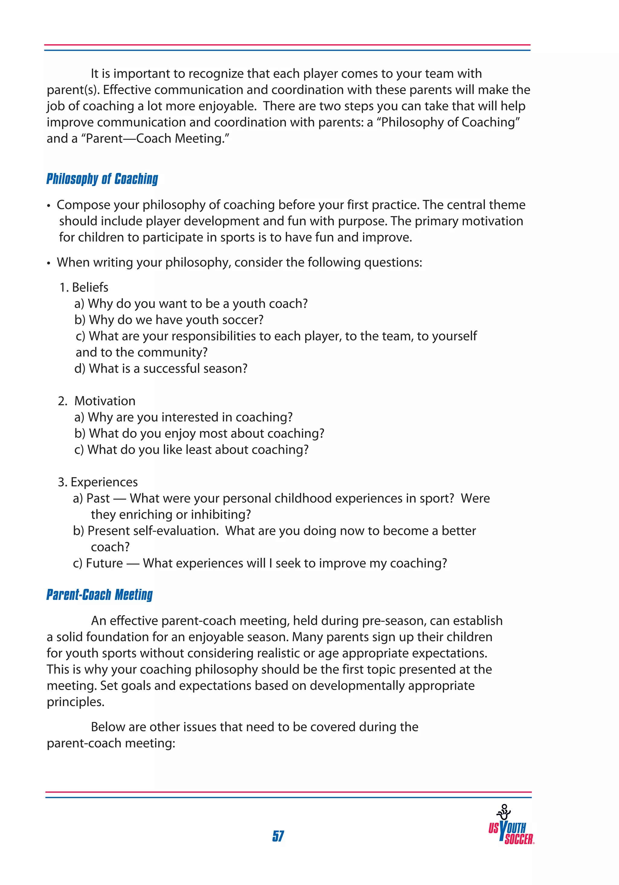 It is important to recognize that each player comes to your team with
parent(s). Effective communication and coordination with these parents will make the
job of coaching a lot more enjoyable. There are two steps you can take that will help
improve communication and coordination with parents: a “Philosophy of Coaching”
and a “Parent—Coach Meeting.”
Philosophy of Coaching
• Compose your philosophy of coaching before your first practice. The central theme
should include player development and fun with purpose. The primary motivation
for children to participate in sports is to have fun and improve.
• When writing your philosophy, consider the following questions:
	 1. Beliefs
	
a) Why do you want to be a youth coach?
	
b) Why do we have youth soccer?
	
c) What are your responsibilities to each player, to the team, to yourself 		
	
and to the community?
	
d) What is a successful season?
2. 	Motivation
	 a) Why are you interested in coaching?
	 b) What do you enjoy most about coaching?
	 c) What do you like least about coaching?
3. Experiences
a) Past — What were your personal childhood experiences in sport? Were
they enriching or inhibiting?
b) Present self-evaluation. What are you doing now to become a better
coach?
c) Future — What experiences will I seek to improve my coaching?

	
Parent-Coach Meeting

An effective parent-coach meeting, held during pre-season, can establish
a solid foundation for an enjoyable season. Many parents sign up their children
for youth sports without considering realistic or age appropriate expectations.
This is why your coaching philosophy should be the first topic presented at the
meeting. Set goals and expectations based on developmentally appropriate
principles.
Below are other issues that need to be covered during the
parent-coach meeting:

57

 