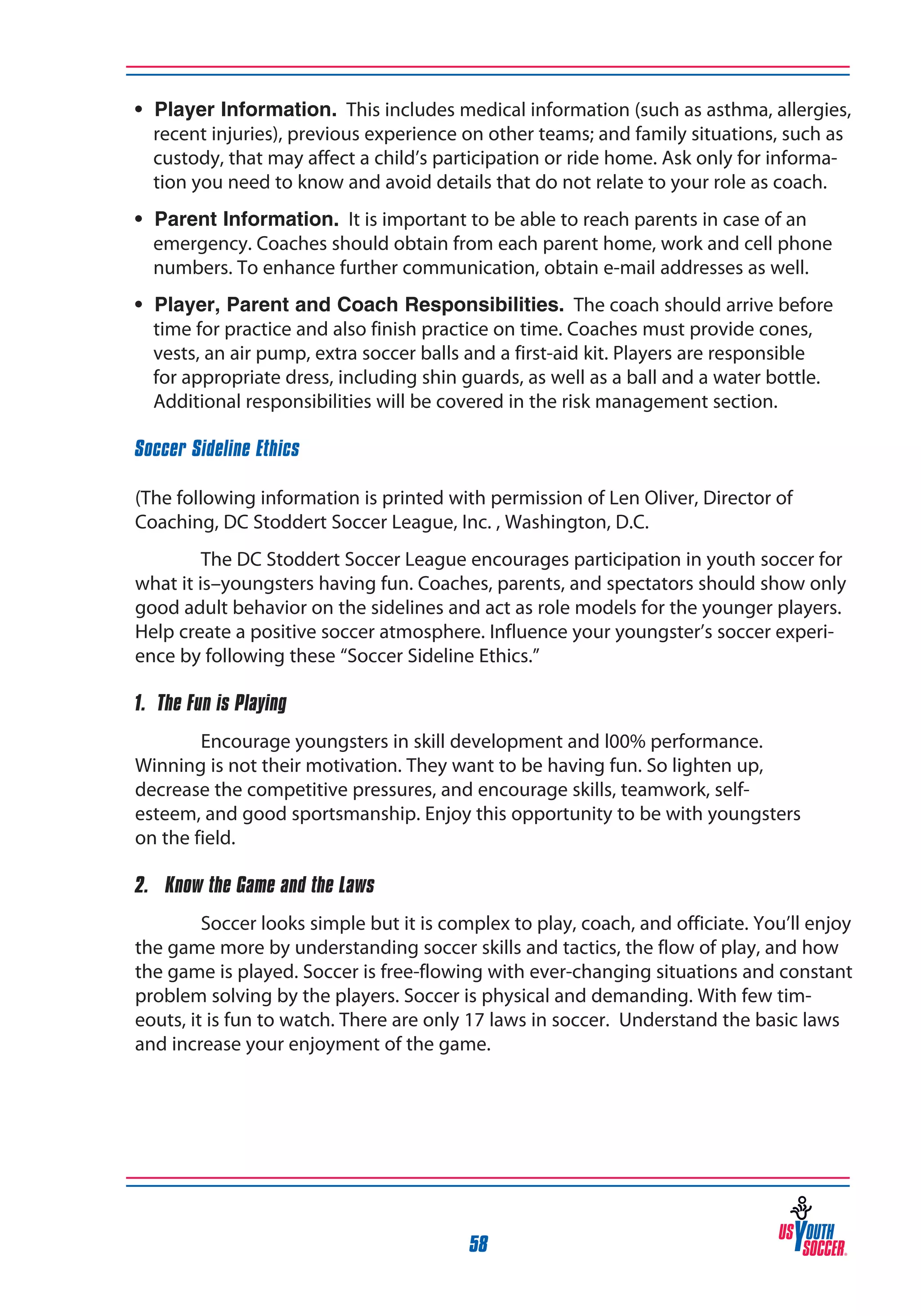 • Player Information. This includes medical information (such as asthma, allergies,
recent injuries), previous experience on other teams; and family situations, such as
custody, that may affect a child’s participation or ride home. Ask only for information you need to know and avoid details that do not relate to your role as coach.
• Parent Information. It is important to be able to reach parents in case of an
emergency. Coaches should obtain from each parent home, work and cell phone
numbers. To enhance further communication, obtain e-mail addresses as well.
• Player, Parent and Coach Responsibilities. The coach should arrive before
time for practice and also finish practice on time. Coaches must provide cones,
vests, an air pump, extra soccer balls and a first-aid kit. Players are responsible
for appropriate dress, including shin guards, as well as a ball and a water bottle.
Additional responsibilities will be covered in the risk management section.
Soccer Sideline Ethics
(The following information is printed with permission of Len Oliver, Director of
Coaching, DC Stoddert Soccer League, Inc. , Washington, D.C.
The DC Stoddert Soccer League encourages participation in youth soccer for
what it is–youngsters having fun. Coaches, parents, and spectators should show only
good adult behavior on the sidelines and act as role models for the younger players.
Help create a positive soccer atmosphere. Influence your youngster’s soccer experience by following these “Soccer Sideline Ethics.”
1. The Fun is Playing
Encourage youngsters in skill development and l00% performance.
Winning is not their motivation. They want to be having fun. So lighten up,
decrease the competitive pressures, and encourage skills, teamwork, selfesteem, and good sportsmanship. Enjoy this opportunity to be with youngsters
on the field.
2. Know the Game and the Laws
Soccer looks simple but it is complex to play, coach, and officiate. You’ll enjoy
the game more by understanding soccer skills and tactics, the flow of play, and how
the game is played. Soccer is free-flowing with ever-changing situations and constant
problem solving by the players. Soccer is physical and demanding. With few timeouts, it is fun to watch. There are only 17 laws in soccer. Understand the basic laws
and increase your enjoyment of the game.

58

 