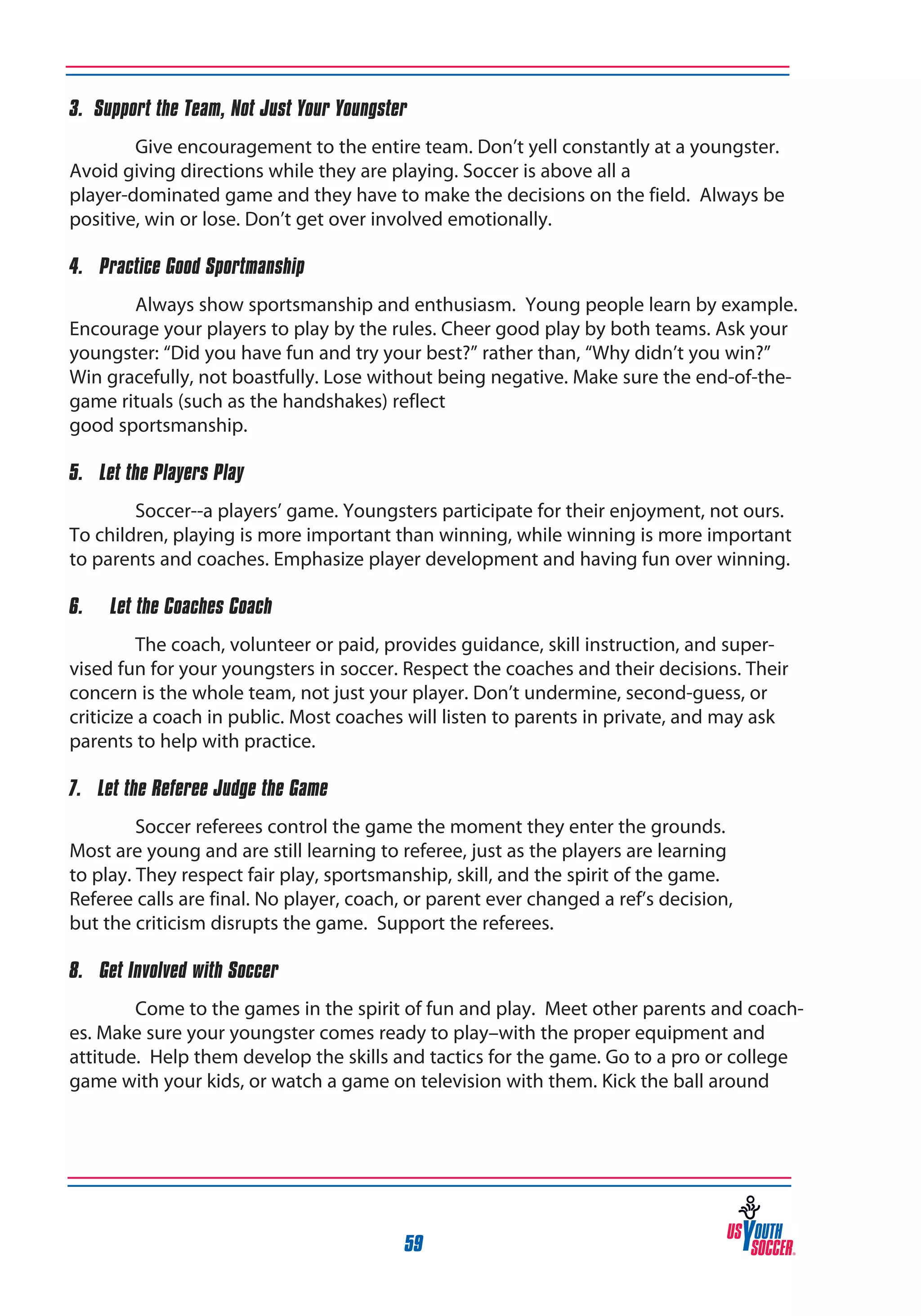 3. Support the Team, Not Just Your Youngster
Give encouragement to the entire team. Don’t yell constantly at a youngster.
Avoid giving directions while they are playing. Soccer is above all a
player-dominated game and they have to make the decisions on the field. Always be
positive, win or lose. Don’t get over involved emotionally.
4. Practice Good Sportmanship
Always show sportsmanship and enthusiasm. Young people learn by example.
Encourage your players to play by the rules. Cheer good play by both teams. Ask your
youngster: “Did you have fun and try your best?” rather than, “Why didn’t you win?”
Win gracefully, not boastfully. Lose without being negative. Make sure the end-of-thegame rituals (such as the handshakes) reflect
good sportsmanship.
5. Let the Players Play
Soccer--a players’ game. Youngsters participate for their enjoyment, not ours.
To children, playing is more important than winning, while winning is more important
to parents and coaches. Emphasize player development and having fun over winning.
6.

Let the Coaches Coach

The coach, volunteer or paid, provides guidance, skill instruction, and supervised fun for your youngsters in soccer. Respect the coaches and their decisions. Their
concern is the whole team, not just your player. Don’t undermine, second-guess, or
criticize a coach in public. Most coaches will listen to parents in private, and may ask
parents to help with practice.
7. Let the Referee Judge the Game
Soccer referees control the game the moment they enter the grounds.
Most are young and are still learning to referee, just as the players are learning
to play. They respect fair play, sportsmanship, skill, and the spirit of the game.
Referee calls are final. No player, coach, or parent ever changed a ref’s decision,
but the criticism disrupts the game. Support the referees.
8. Get Involved with Soccer
Come to the games in the spirit of fun and play. Meet other parents and coaches. Make sure your youngster comes ready to play–with the proper equipment and
attitude. Help them develop the skills and tactics for the game. Go to a pro or college
game with your kids, or watch a game on television with them. Kick the ball around

59

 