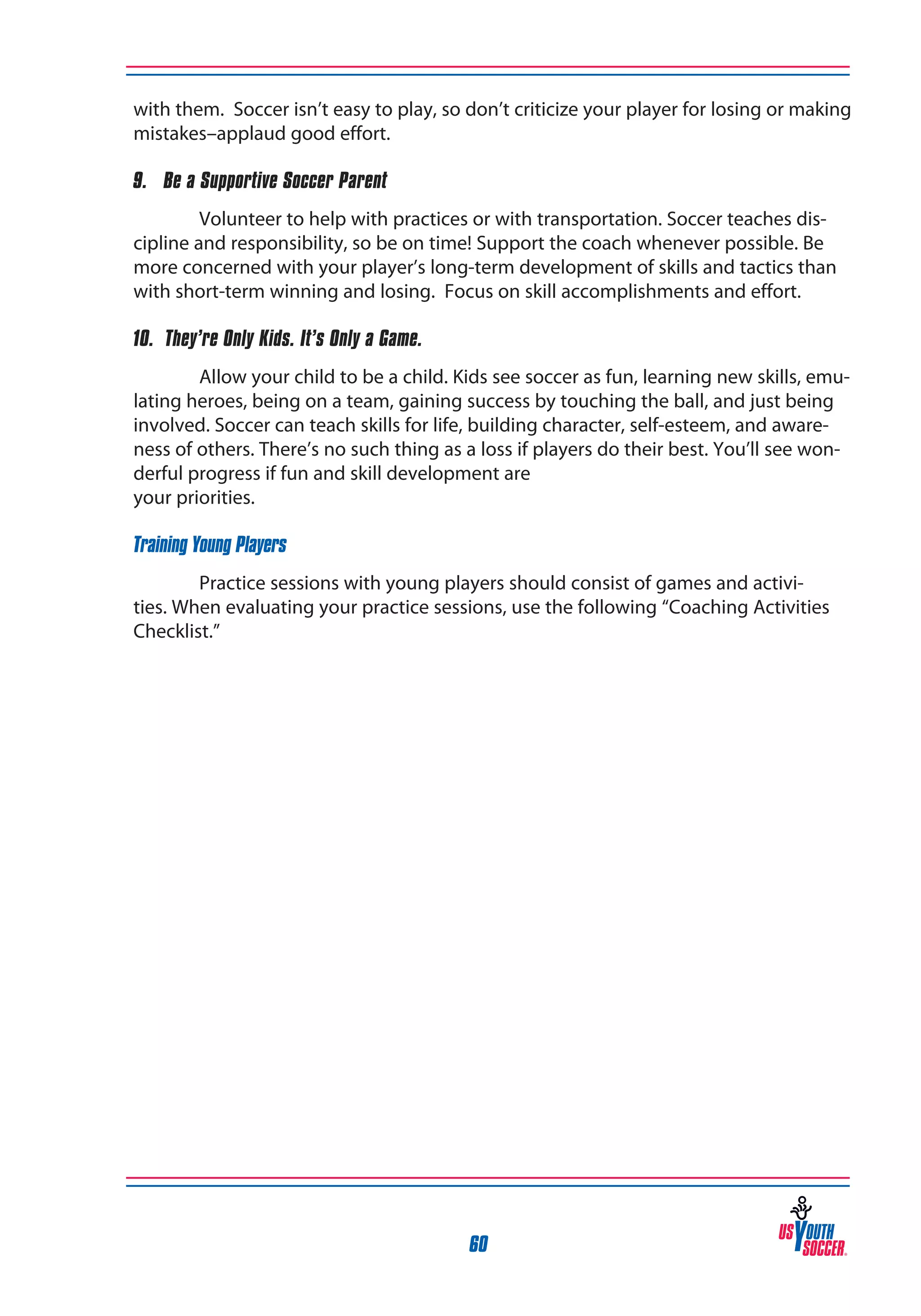 with them. Soccer isn’t easy to play, so don’t criticize your player for losing or making
mistakes–applaud good effort.
9. Be a Supportive Soccer Parent
Volunteer to help with practices or with transportation. Soccer teaches discipline and responsibility, so be on time! Support the coach whenever possible. Be
more concerned with your player’s long-term development of skills and tactics than
with short-term winning and losing. Focus on skill accomplishments and effort.
10. They’re Only Kids. It’s Only a Game.
Allow your child to be a child. Kids see soccer as fun, learning new skills, emulating heroes, being on a team, gaining success by touching the ball, and just being
involved. Soccer can teach skills for life, building character, self-esteem, and awareness of others. There’s no such thing as a loss if players do their best. You’ll see wonderful progress if fun and skill development are
your priorities.
Training Young Players
Practice sessions with young players should consist of games and activities. When evaluating your practice sessions, use the following “Coaching Activities
Checklist.”

60

 