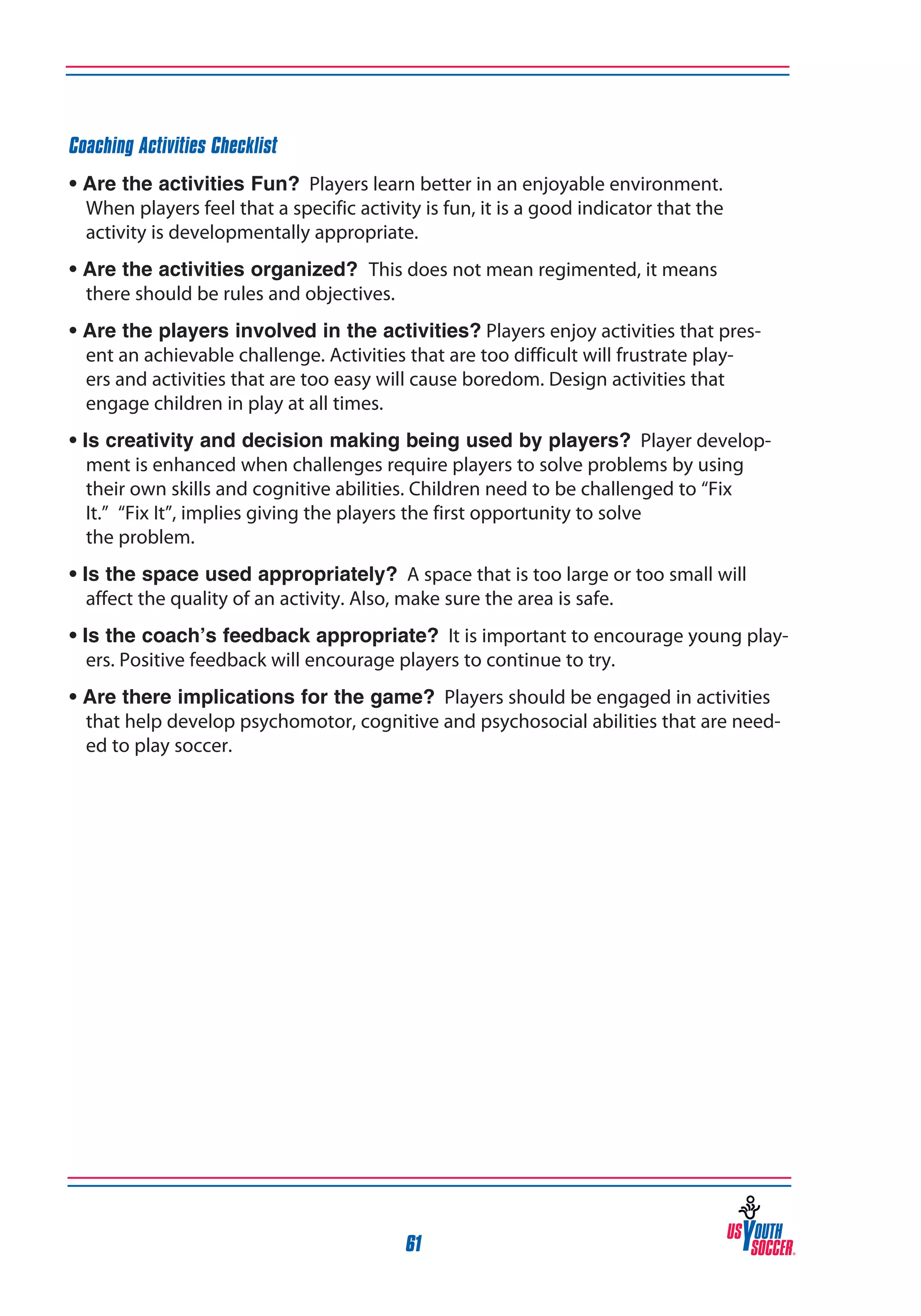 Coaching Activities Checklist
• Are the activities Fun? Players learn better in an enjoyable environment.
When players feel that a specific activity is fun, it is a good indicator that the
activity is developmentally appropriate.
• Are the activities organized? This does not mean regimented, it means
there should be rules and objectives.
• Are the players involved in the activities? Players enjoy activities that present an achievable challenge. Activities that are too difficult will frustrate players and activities that are too easy will cause boredom. Design activities that
engage children in play at all times.
• Is creativity and decision making being used by players? Player development is enhanced when challenges require players to solve problems by using
their own skills and cognitive abilities. Children need to be challenged to “Fix
It.” “Fix It”, implies giving the players the first opportunity to solve
the problem.
• Is the space used appropriately? A space that is too large or too small will
affect the quality of an activity. Also, make sure the area is safe.
• Is the coach’s feedback appropriate? It is important to encourage young players. Positive feedback will encourage players to continue to try.
• Are there implications for the game? Players should be engaged in activities
that help develop psychomotor, cognitive and psychosocial abilities that are needed to play soccer.

61

 