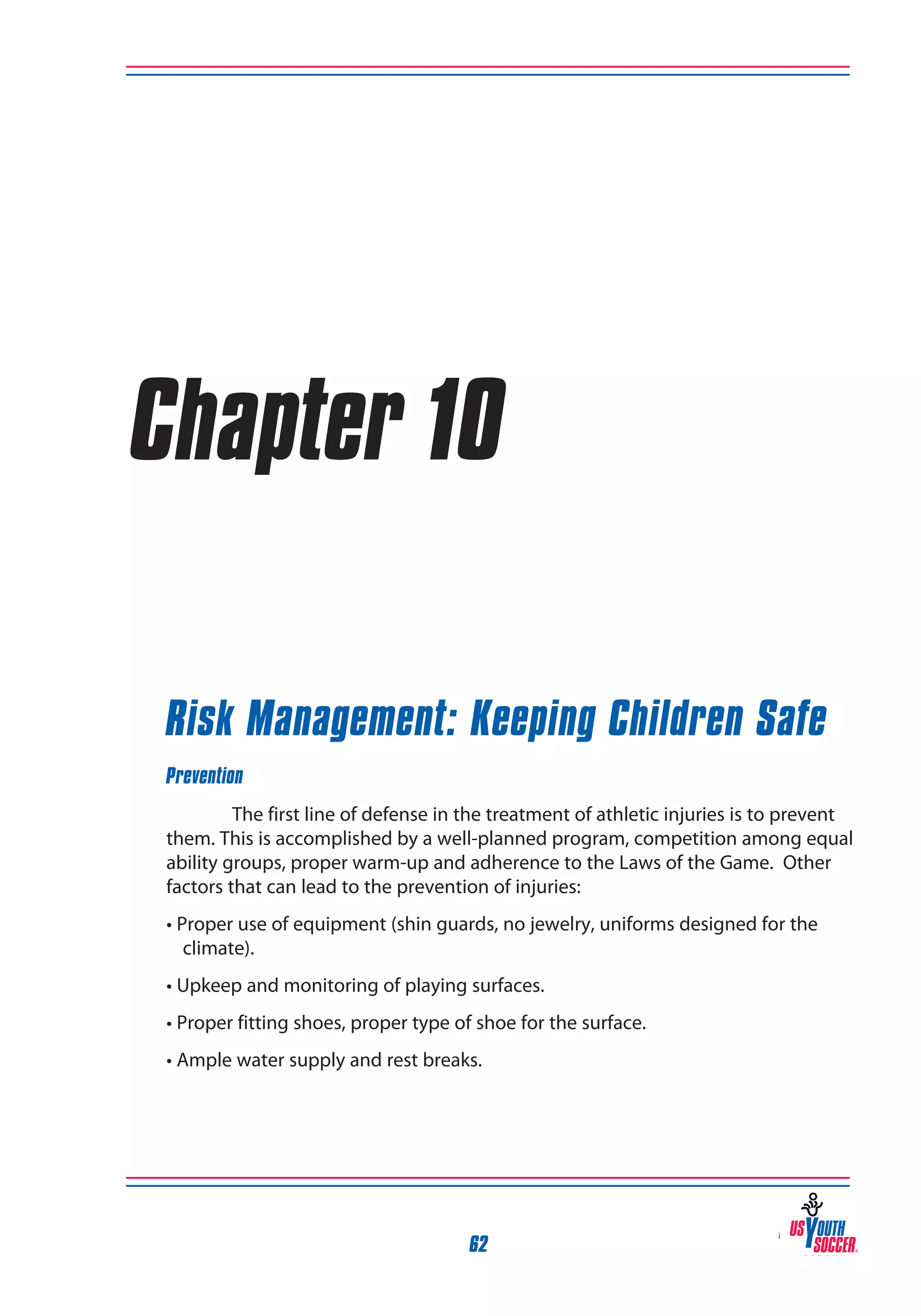 Chapter 10
Risk Management: Keeping Children Safe
Prevention
The first line of defense in the treatment of athletic injuries is to prevent
them. This is accomplished by a well-planned program, competition among equal
ability groups, proper warm-up and adherence to the Laws of the Game. Other
factors that can lead to the prevention of injuries:
• Proper use of equipment (shin guards, no jewelry, uniforms designed for the
climate).
• Upkeep and monitoring of playing surfaces.
• Proper fitting shoes, proper type of shoe for the surface.
• Ample water supply and rest breaks.

62

 