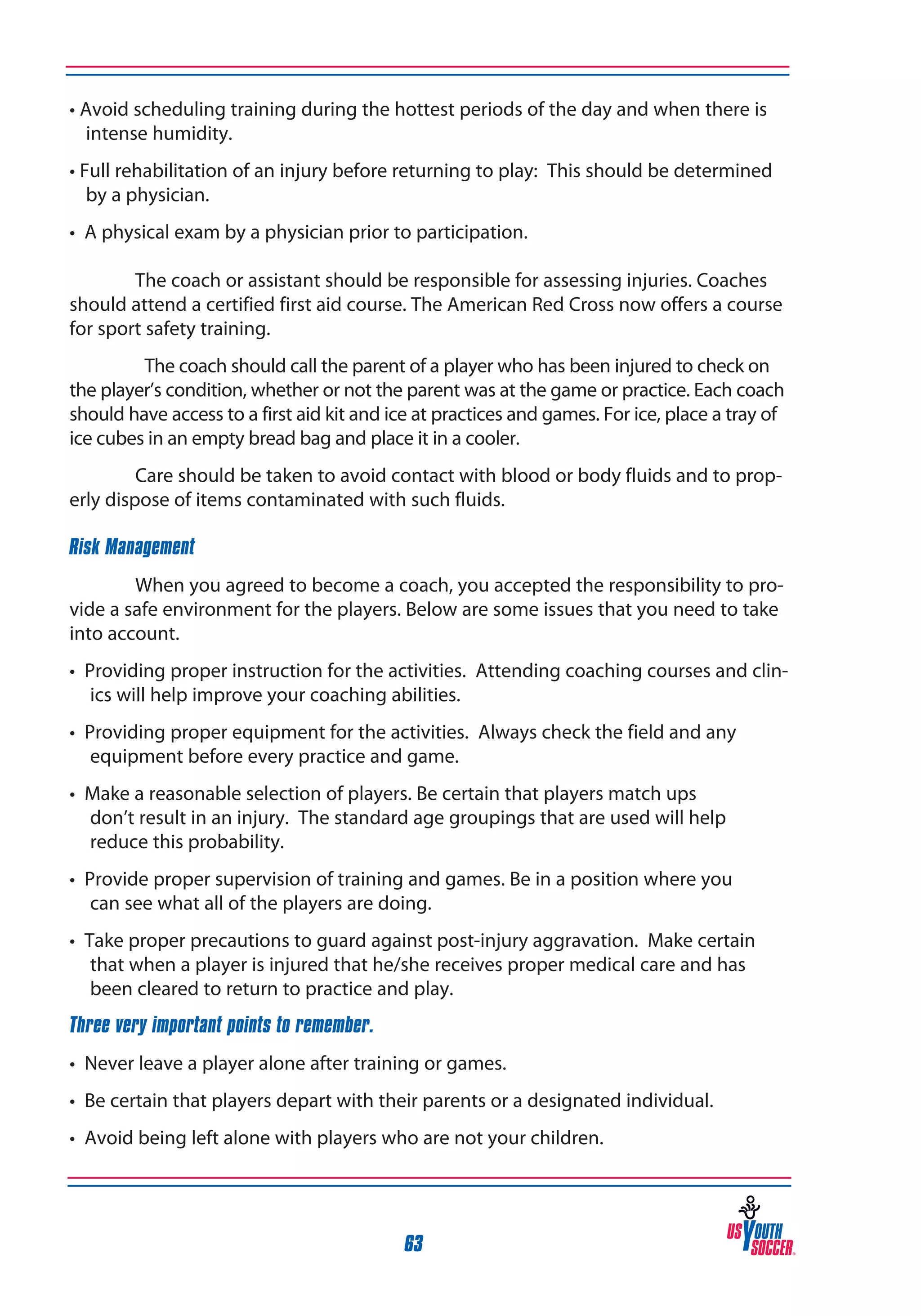 • Avoid scheduling training during the hottest periods of the day and when there is
intense humidity.
• Full rehabilitation of an injury before returning to play: This should be determined
by a physician.
• A physical exam by a physician prior to participation.
	
	
The coach or assistant should be responsible for assessing injuries. Coaches
should attend a certified first aid course. The American Red Cross now offers a course
for sport safety training.
The coach should call the parent of a player who has been injured to check on
the player’s condition, whether or not the parent was at the game or practice. Each coach
should have access to a first aid kit and ice at practices and games. For ice, place a tray of
ice cubes in an empty bread bag and place it in a cooler.
Care should be taken to avoid contact with blood or body fluids and to properly dispose of items contaminated with such fluids.
Risk Management
When you agreed to become a coach, you accepted the responsibility to provide a safe environment for the players. Below are some issues that you need to take
into account.
• Providing proper instruction for the activities. Attending coaching courses and clinics will help improve your coaching abilities.
• Providing proper equipment for the activities. Always check the field and any
equipment before every practice and game.
• Make a reasonable selection of players. Be certain that players match ups
don’t result in an injury. The standard age groupings that are used will help
reduce this probability.
• Provide proper supervision of training and games. Be in a position where you
can see what all of the players are doing.
• Take proper precautions to guard against post-injury aggravation. Make certain
that when a player is injured that he/she receives proper medical care and has
been cleared to return to practice and play.
Three very important points to remember.
• Never leave a player alone after training or games.
• Be certain that players depart with their parents or a designated individual.
• Avoid being left alone with players who are not your children.

63

 