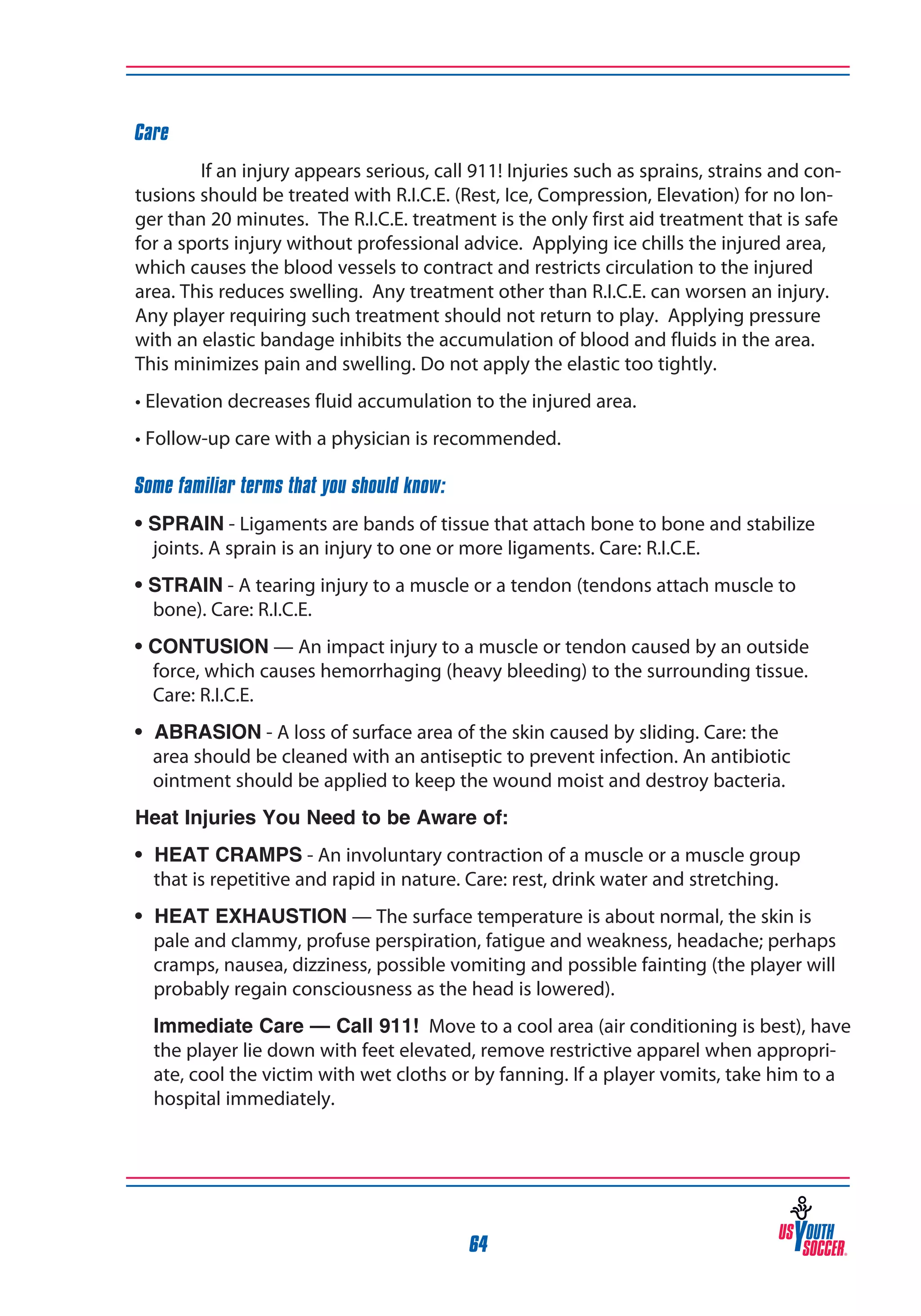 Care
If an injury appears serious, call 911! Injuries such as sprains, strains and contusions should be treated with R.I.C.E. (Rest, Ice, Compression, Elevation) for no longer than 20 minutes. The R.I.C.E. treatment is the only first aid treatment that is safe
for a sports injury without professional advice. Applying ice chills the injured area,
which causes the blood vessels to contract and restricts circulation to the injured
area. This reduces swelling. Any treatment other than R.I.C.E. can worsen an injury.
Any player requiring such treatment should not return to play. Applying pressure
with an elastic bandage inhibits the accumulation of blood and fluids in the area.
This minimizes pain and swelling. Do not apply the elastic too tightly.
• Elevation decreases fluid accumulation to the injured area.
• Follow-up care with a physician is recommended.
Some familiar terms that you should know:
• SPRAIN - Ligaments are bands of tissue that attach bone to bone and stabilize
joints. A sprain is an injury to one or more ligaments. Care: R.I.C.E.
• STRAIN - A tearing injury to a muscle or a tendon (tendons attach muscle to
bone). Care: R.I.C.E.
• CONTUSION — An impact injury to a muscle or tendon caused by an outside
force, which causes hemorrhaging (heavy bleeding) to the surrounding tissue.
Care: R.I.C.E.
• ABRASION - A loss of surface area of the skin caused by sliding. Care: the
area should be cleaned with an antiseptic to prevent infection. An antibiotic
ointment should be applied to keep the wound moist and destroy bacteria.
Heat Injuries You Need to be Aware of:
• HEAT CRAMPS - An involuntary contraction of a muscle or a muscle group
that is repetitive and rapid in nature. Care: rest, drink water and stretching.
• HEAT EXHAUSTION — The surface temperature is about normal, the skin is
pale and clammy, profuse perspiration, fatigue and weakness, headache; perhaps
cramps, nausea, dizziness, possible vomiting and possible fainting (the player will
probably regain consciousness as the head is lowered).
Immediate Care — Call 911! Move to a cool area (air conditioning is best), have
the player lie down with feet elevated, remove restrictive apparel when appropriate, cool the victim with wet cloths or by fanning. If a player vomits, take him to a
hospital immediately.

64

 
