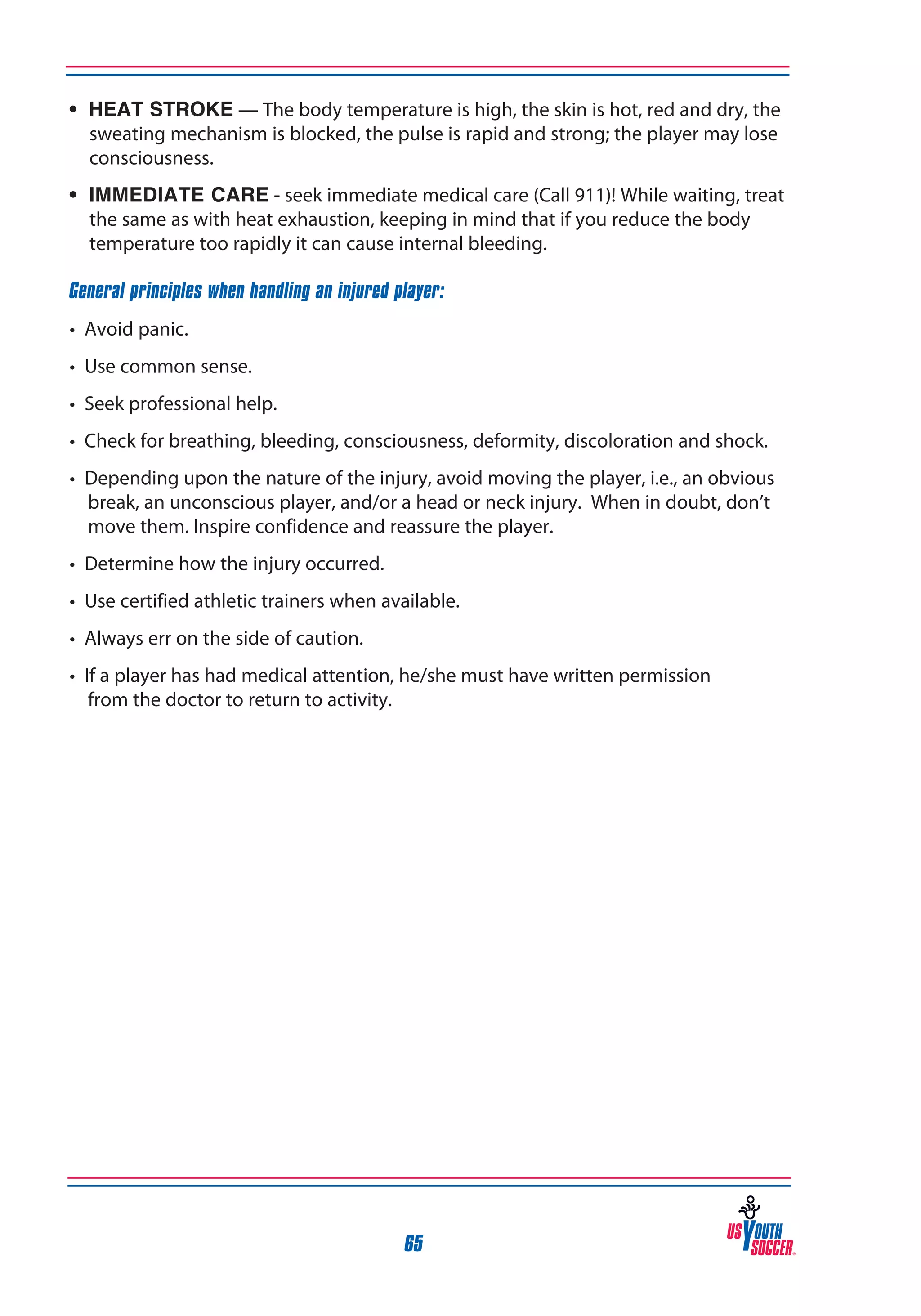 • HEAT STROKE — The body temperature is high, the skin is hot, red and dry, the
sweating mechanism is blocked, the pulse is rapid and strong; the player may lose
consciousness.
• Immediate Care - seek immediate medical care (Call 911)! While waiting, treat
the same as with heat exhaustion, keeping in mind that if you reduce the body
temperature too rapidly it can cause internal bleeding.
General principles when handling an injured player:
• Avoid panic.
• Use common sense.
• Seek professional help.
• Check for breathing, bleeding, consciousness, deformity, discoloration and shock.
• Depending upon the nature of the injury, avoid moving the player, i.e., an obvious
break, an unconscious player, and/or a head or neck injury. When in doubt, don’t
move them. Inspire confidence and reassure the player.
• Determine how the injury occurred.
• Use certified athletic trainers when available.
• Always err on the side of caution.
• If a player has had medical attention, he/she must have written permission
from the doctor to return to activity.

65

 