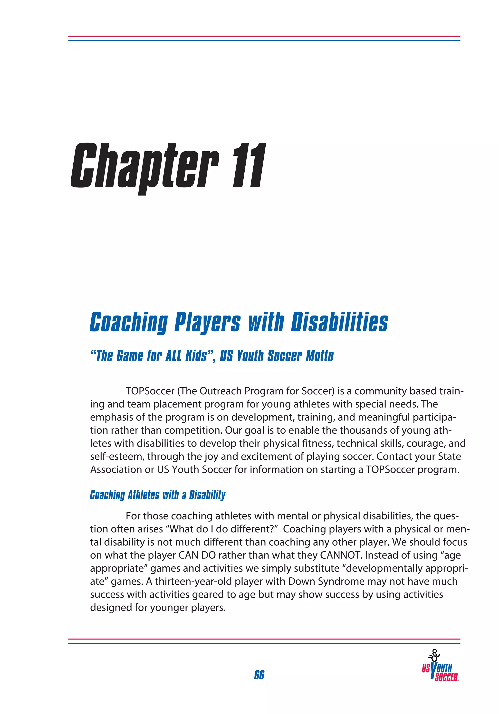 Chapter 11
Coaching Players with Disabilities
“The Game for ALL Kids”, US Youth Soccer Motto
TOPSoccer (The Outreach Program for Soccer) is a community based training and team placement program for young athletes with special needs. The
emphasis of the program is on development, training, and meaningful participation rather than competition. Our goal is to enable the thousands of young athletes with disabilities to develop their physical fitness, technical skills, courage, and
self-esteem, through the joy and excitement of playing soccer. Contact your State
Association or US Youth Soccer for information on starting a TOPSoccer program.
Coaching Athletes with a Disability
For those coaching athletes with mental or physical disabilities, the question often arises “What do I do different?” Coaching players with a physical or mental disability is not much different than coaching any other player. We should focus
on what the player CAN DO rather than what they CANNOT. Instead of using “age
appropriate” games and activities we simply substitute “developmentally appropriate” games. A thirteen-year-old player with Down Syndrome may not have much
success with activities geared to age but may show success by using activities
designed for younger players.

66

 