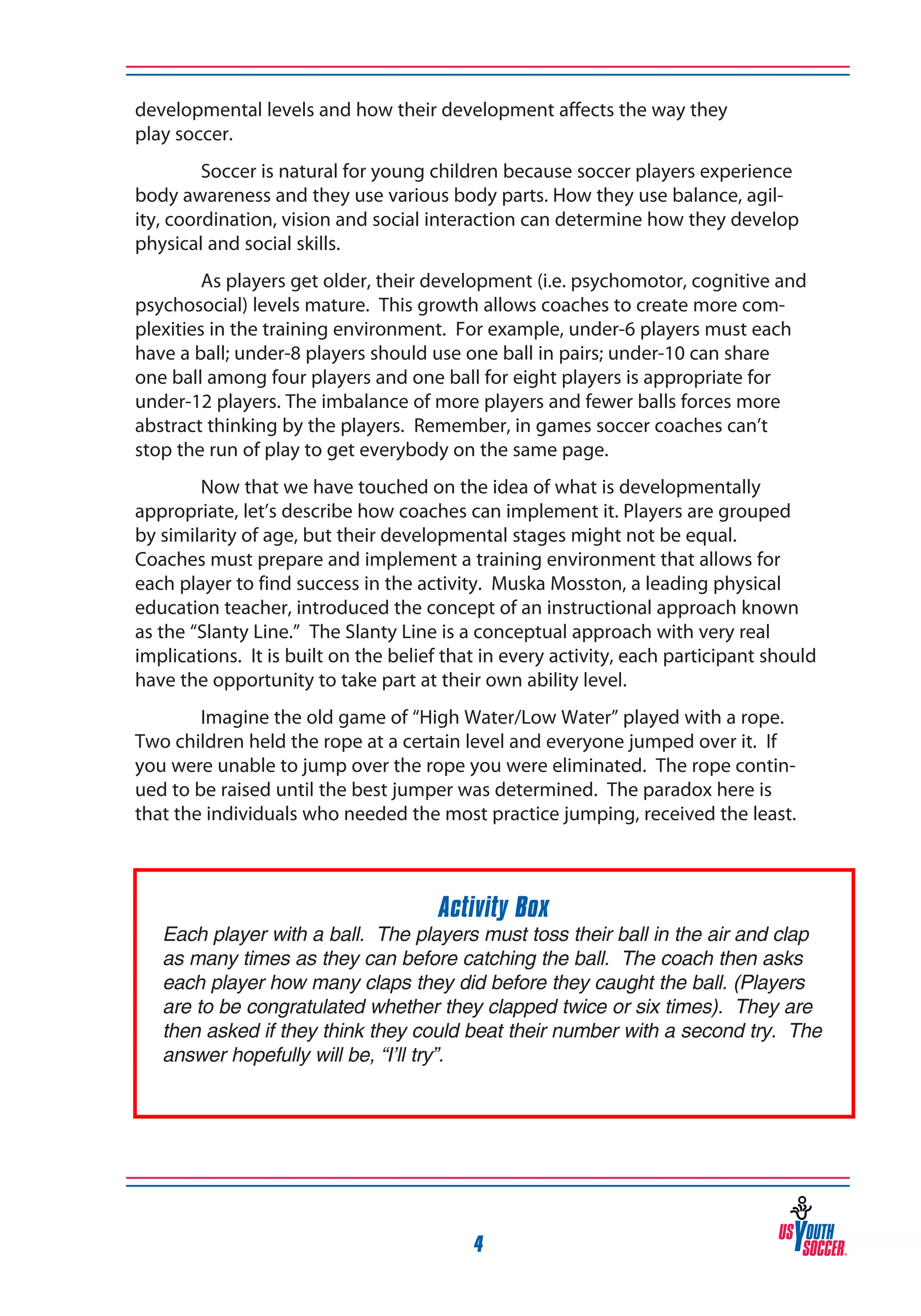 developmental levels and how their development affects the way they
play soccer.
Soccer is natural for young children because soccer players experience
body awareness and they use various body parts. How they use balance, agility, coordination, vision and social interaction can determine how they develop
physical and social skills.
As players get older, their development (i.e. psychomotor, cognitive and
psychosocial) levels mature. This growth allows coaches to create more complexities in the training environment. For example, under-6 players must each
have a ball; under-8 players should use one ball in pairs; under-10 can share
one ball among four players and one ball for eight players is appropriate for
under-12 players. The imbalance of more players and fewer balls forces more
abstract thinking by the players. Remember, in games soccer coaches can’t
stop the run of play to get everybody on the same page.
Now that we have touched on the idea of what is developmentally
appropriate, let’s describe how coaches can implement it. Players are grouped
by similarity of age, but their developmental stages might not be equal.
Coaches must prepare and implement a training environment that allows for
each player to find success in the activity. Muska Mosston, a leading physical
education teacher, introduced the concept of an instructional approach known
as the “Slanty Line.” The Slanty Line is a conceptual approach with very real
implications. It is built on the belief that in every activity, each participant should
have the opportunity to take part at their own ability level.
Imagine the old game of “High Water/Low Water” played with a rope.
Two children held the rope at a certain level and everyone jumped over it. If
you were unable to jump over the rope you were eliminated. The rope continued to be raised until the best jumper was determined. The paradox here is
that the individuals who needed the most practice jumping, received the least.

Activity Box

Each player with a ball. The players must toss their ball in the air and clap
as many times as they can before catching the ball. The coach then asks
each player how many claps they did before they caught the ball. (Players
are to be congratulated whether they clapped twice or six times). They are
then asked if they think they could beat their number with a second try. The
answer hopefully will be, “I’ll try”.

4

 