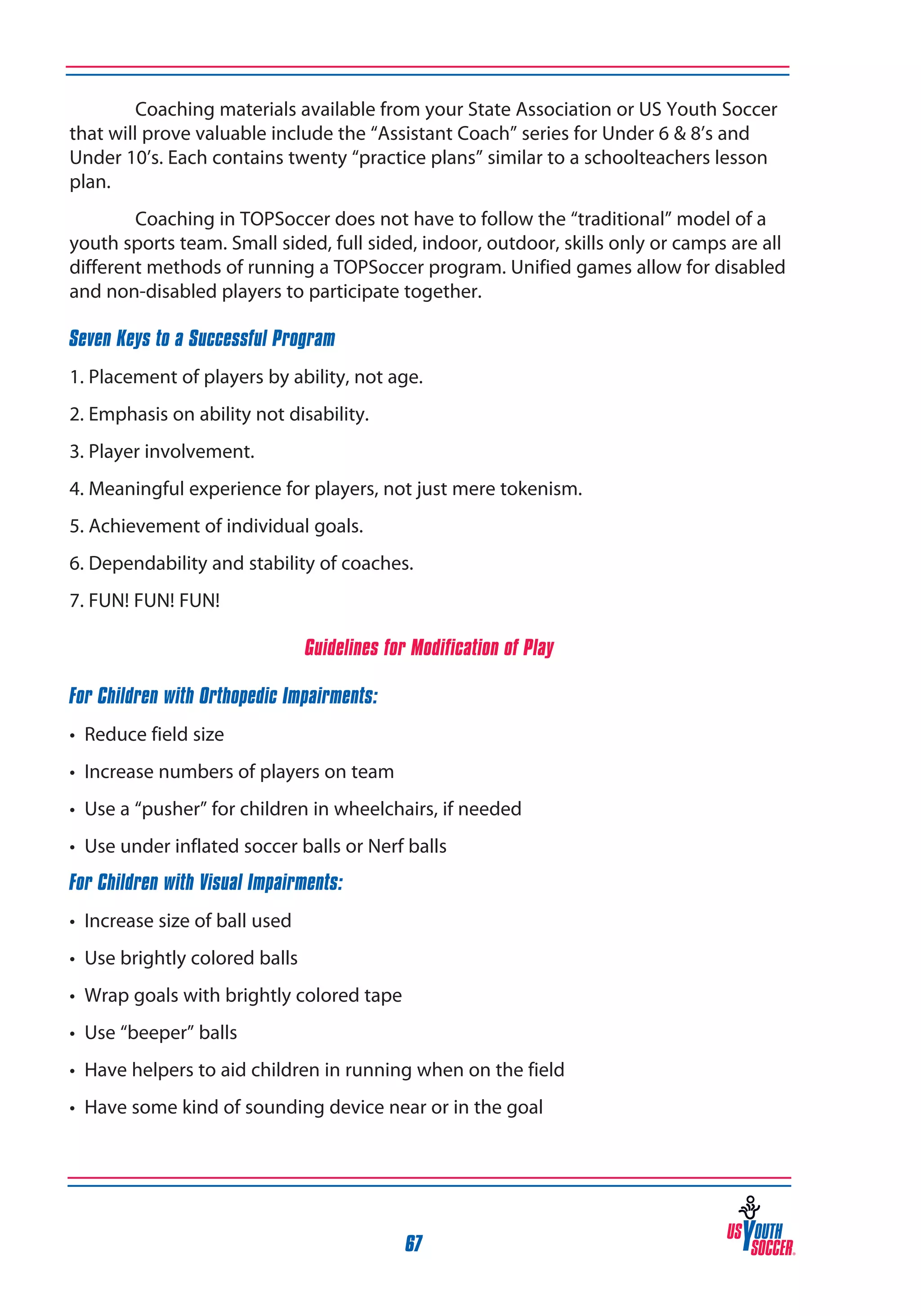 Coaching materials available from your State Association or US Youth Soccer
that will prove valuable include the “Assistant Coach” series for Under 6 & 8’s and
Under 10’s. Each contains twenty “practice plans” similar to a schoolteachers lesson
plan.
Coaching in TOPSoccer does not have to follow the “traditional” model of a
youth sports team. Small sided, full sided, indoor, outdoor, skills only or camps are all
different methods of running a TOPSoccer program. Unified games allow for disabled
and non-disabled players to participate together.
Seven Keys to a Successful Program
1. Placement of players by ability, not age.
2. Emphasis on ability not disability.
3. Player involvement.
4. Meaningful experience for players, not just mere tokenism.
5. Achievement of individual goals.
6. Dependability and stability of coaches.
7. FUN! FUN! FUN!
Guidelines for Modification of Play
For Children with Orthopedic Impairments:
• Reduce field size
• Increase numbers of players on team
• Use a “pusher” for children in wheelchairs, if needed
• Use under inflated soccer balls or Nerf balls
For Children with Visual Impairments:
• Increase size of ball used
• Use brightly colored balls
• Wrap goals with brightly colored tape
• Use “beeper” balls
• Have helpers to aid children in running when on the field
• Have some kind of sounding device near or in the goal

67

 