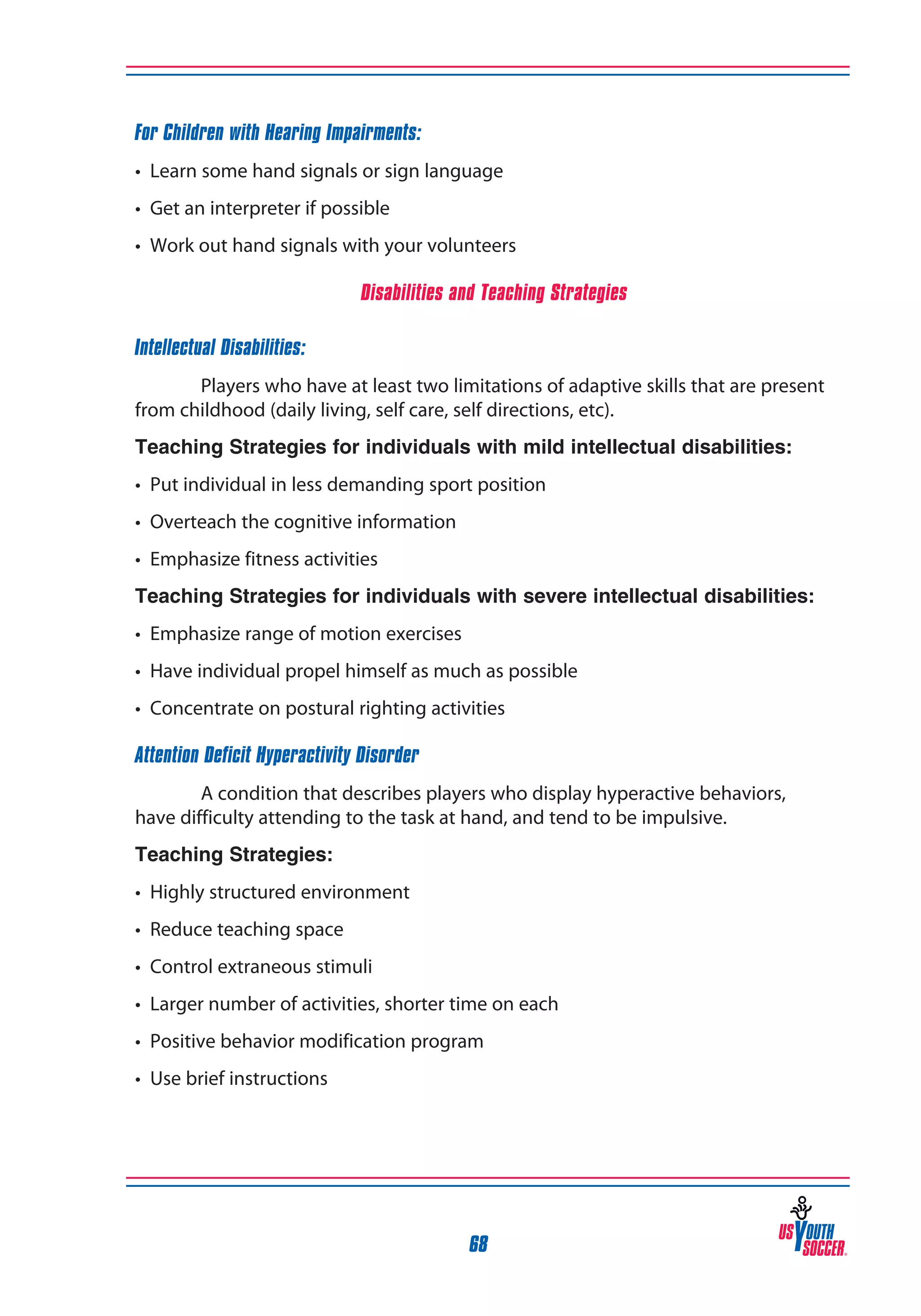 For Children with Hearing Impairments:
• Learn some hand signals or sign language
• Get an interpreter if possible
• Work out hand signals with your volunteers
Disabilities and Teaching Strategies
Intellectual Disabilities:
Players who have at least two limitations of adaptive skills that are present
from childhood (daily living, self care, self directions, etc).
Teaching Strategies for individuals with mild intellectual disabilities:
• Put individual in less demanding sport position
• Overteach the cognitive information
• Emphasize fitness activities
Teaching Strategies for individuals with severe intellectual disabilities:
• Emphasize range of motion exercises
• Have individual propel himself as much as possible
• Concentrate on postural righting activities
Attention Deficit Hyperactivity Disorder
A condition that describes players who display hyperactive behaviors,
have difficulty attending to the task at hand, and tend to be impulsive.
Teaching Strategies:
• Highly structured environment
• Reduce teaching space
• Control extraneous stimuli
• Larger number of activities, shorter time on each
• Positive behavior modification program
• Use brief instructions

68

 
