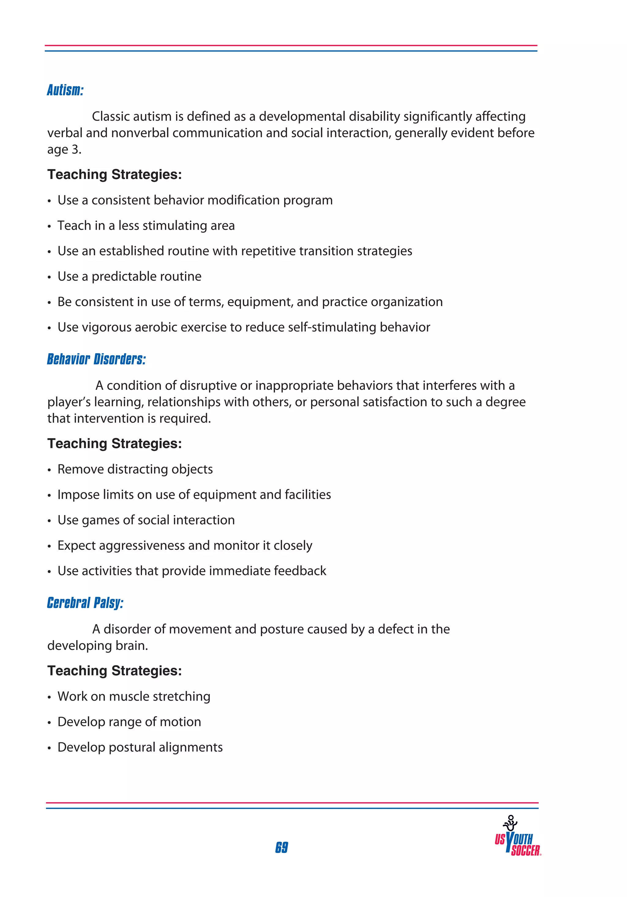 Autism:
Classic autism is defined as a developmental disability significantly affecting
verbal and nonverbal communication and social interaction, generally evident before
age 3.
Teaching Strategies:
• Use a consistent behavior modification program
• Teach in a less stimulating area
• Use an established routine with repetitive transition strategies
• Use a predictable routine
• Be consistent in use of terms, equipment, and practice organization
• Use vigorous aerobic exercise to reduce self-stimulating behavior
Behavior Disorders:
A condition of disruptive or inappropriate behaviors that interferes with a
player’s learning, relationships with others, or personal satisfaction to such a degree
that intervention is required.
Teaching Strategies:
• Remove distracting objects
• Impose limits on use of equipment and facilities
• Use games of social interaction
• Expect aggressiveness and monitor it closely
• Use activities that provide immediate feedback
Cerebral Palsy:
A disorder of movement and posture caused by a defect in the
developing brain.
Teaching Strategies:
• Work on muscle stretching
• Develop range of motion
• Develop postural alignments

69

 