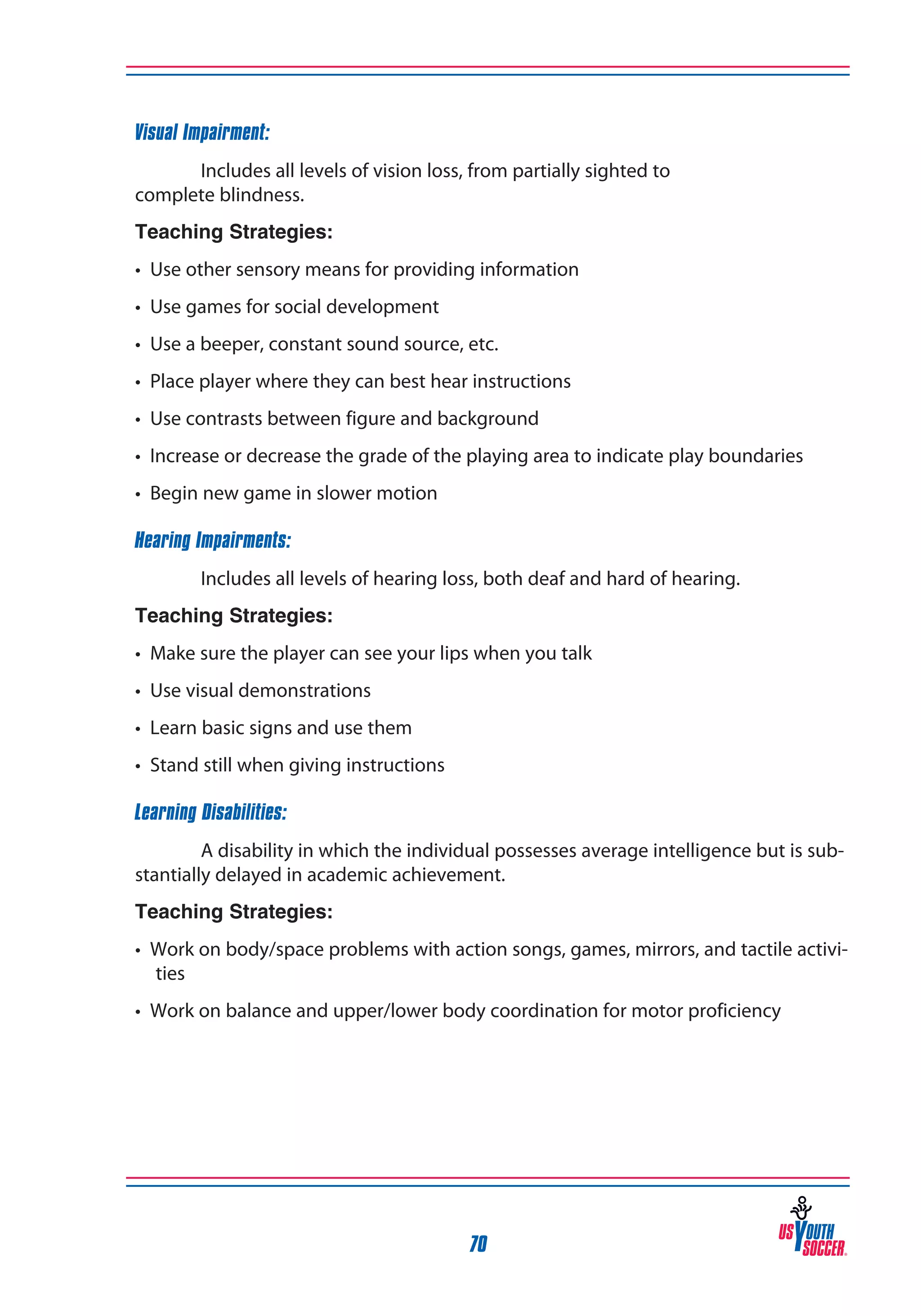 Visual Impairment:
Includes all levels of vision loss, from partially sighted to
complete blindness.
Teaching Strategies:
• Use other sensory means for providing information
• Use games for social development
• Use a beeper, constant sound source, etc.
• Place player where they can best hear instructions
• Use contrasts between figure and background
• Increase or decrease the grade of the playing area to indicate play boundaries
• Begin new game in slower motion
Hearing Impairments:
Includes all levels of hearing loss, both deaf and hard of hearing.
Teaching Strategies:
• Make sure the player can see your lips when you talk
• Use visual demonstrations
• Learn basic signs and use them
• Stand still when giving instructions
Learning Disabilities:
A disability in which the individual possesses average intelligence but is substantially delayed in academic achievement.
Teaching Strategies:
• Work on body/space problems with action songs, games, mirrors, and tactile activities
• Work on balance and upper/lower body coordination for motor proficiency

70

 