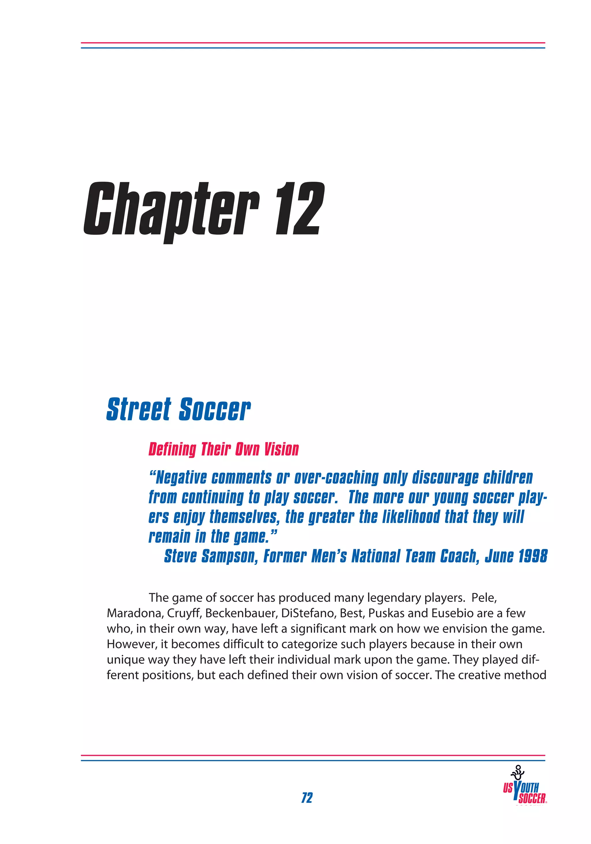 Chapter 12
Street Soccer
Defining Their Own Vision
“Negative comments or over-coaching only discourage children
from continuing to play soccer. The more our young soccer players enjoy themselves, the greater the likelihood that they will
remain in the game.”
Steve Sampson, Former Men’s National Team Coach, June 1998
The game of soccer has produced many legendary players. Pele,
Maradona, Cruyff, Beckenbauer, DiStefano, Best, Puskas and Eusebio are a few
who, in their own way, have left a significant mark on how we envision the game.
However, it becomes difficult to categorize such players because in their own
unique way they have left their individual mark upon the game. They played different positions, but each defined their own vision of soccer. The creative method

72

 