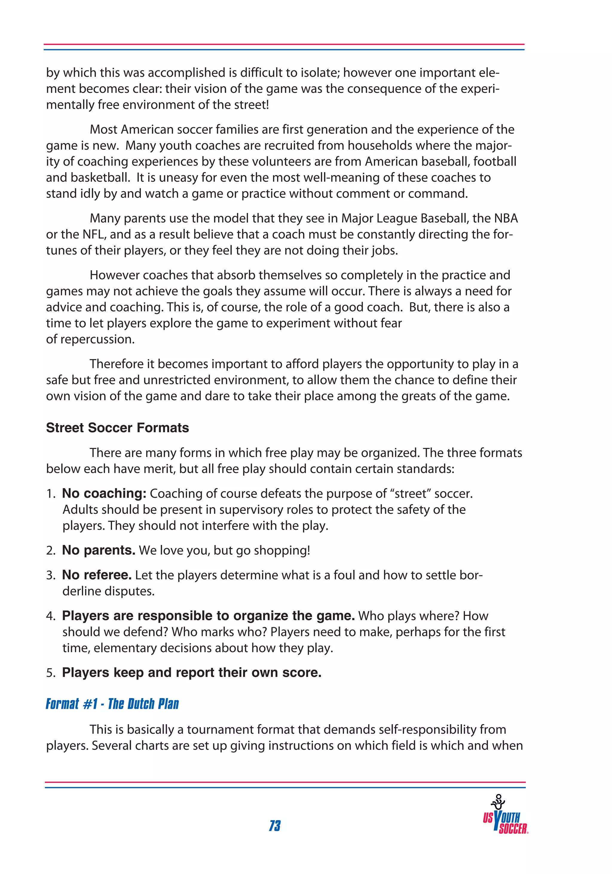 by which this was accomplished is difficult to isolate; however one important element becomes clear: their vision of the game was the consequence of the experimentally free environment of the street!
Most American soccer families are first generation and the experience of the
game is new. Many youth coaches are recruited from households where the majority of coaching experiences by these volunteers are from American baseball, football
and basketball. It is uneasy for even the most well-meaning of these coaches to
stand idly by and watch a game or practice without comment or command.
Many parents use the model that they see in Major League Baseball, the NBA
or the NFL, and as a result believe that a coach must be constantly directing the fortunes of their players, or they feel they are not doing their jobs.
However coaches that absorb themselves so completely in the practice and
games may not achieve the goals they assume will occur. There is always a need for
advice and coaching. This is, of course, the role of a good coach. But, there is also a
time to let players explore the game to experiment without fear
of repercussion.
Therefore it becomes important to afford players the opportunity to play in a
safe but free and unrestricted environment, to allow them the chance to define their
own vision of the game and dare to take their place among the greats of the game.
Street Soccer Formats
There are many forms in which free play may be organized. The three formats
below each have merit, but all free play should contain certain standards:
1. No coaching: Coaching of course defeats the purpose of “street” soccer.
Adults should be present in supervisory roles to protect the safety of the
players. They should not interfere with the play.
2. No parents. We love you, but go shopping!
3. No referee. Let the players determine what is a foul and how to settle borderline disputes.
4. Players are responsible to organize the game. Who plays where? How
should we defend? Who marks who? Players need to make, perhaps for the first
time, elementary decisions about how they play.
5. Players keep and report their own score.
Format #1 - The Dutch Plan
This is basically a tournament format that demands self-responsibility from
players. Several charts are set up giving instructions on which field is which and when

73

 