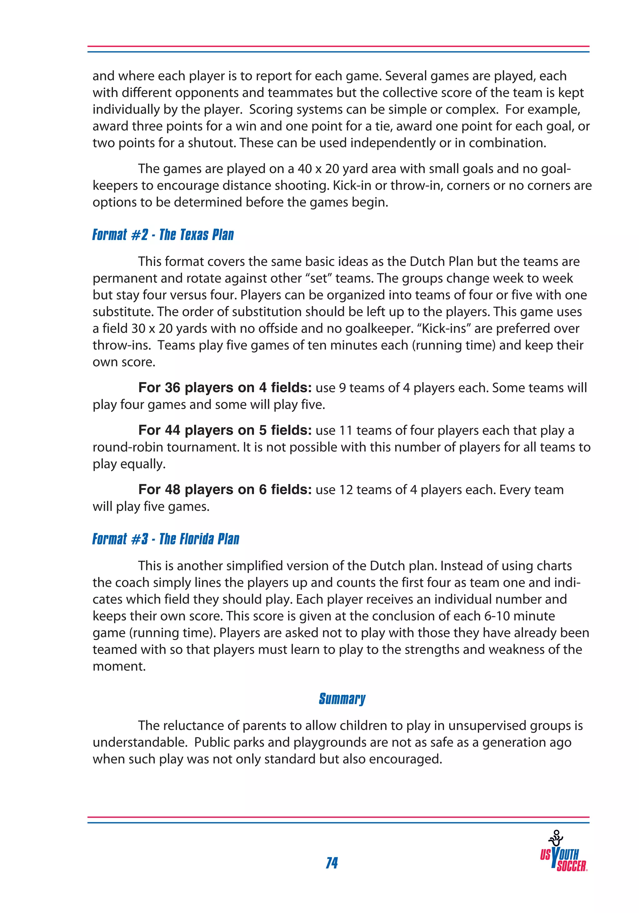 and where each player is to report for each game. Several games are played, each
with different opponents and teammates but the collective score of the team is kept
individually by the player. Scoring systems can be simple or complex. For example,
award three points for a win and one point for a tie, award one point for each goal, or
two points for a shutout. These can be used independently or in combination.
The games are played on a 40 x 20 yard area with small goals and no goalkeepers to encourage distance shooting. Kick-in or throw-in, corners or no corners are
options to be determined before the games begin.
Format #2 - The Texas Plan
This format covers the same basic ideas as the Dutch Plan but the teams are
permanent and rotate against other “set” teams. The groups change week to week
but stay four versus four. Players can be organized into teams of four or five with one
substitute. The order of substitution should be left up to the players. This game uses
a field 30 x 20 yards with no offside and no goalkeeper. “Kick-ins” are preferred over
throw-ins. Teams play five games of ten minutes each (running time) and keep their
own score.
For 36 players on 4 fields: use 9 teams of 4 players each. Some teams will
play four games and some will play five.
For 44 players on 5 fields: use 11 teams of four players each that play a
round-robin tournament. It is not possible with this number of players for all teams to
play equally.
For 48 players on 6 fields: use 12 teams of 4 players each. Every team
will play five games.
Format #3 - The Florida Plan
This is another simplified version of the Dutch plan. Instead of using charts
the coach simply lines the players up and counts the first four as team one and indicates which field they should play. Each player receives an individual number and
keeps their own score. This score is given at the conclusion of each 6-10 minute
game (running time). Players are asked not to play with those they have already been
teamed with so that players must learn to play to the strengths and weakness of the
moment.
Summary
The reluctance of parents to allow children to play in unsupervised groups is
understandable. Public parks and playgrounds are not as safe as a generation ago
when such play was not only standard but also encouraged.

74

 