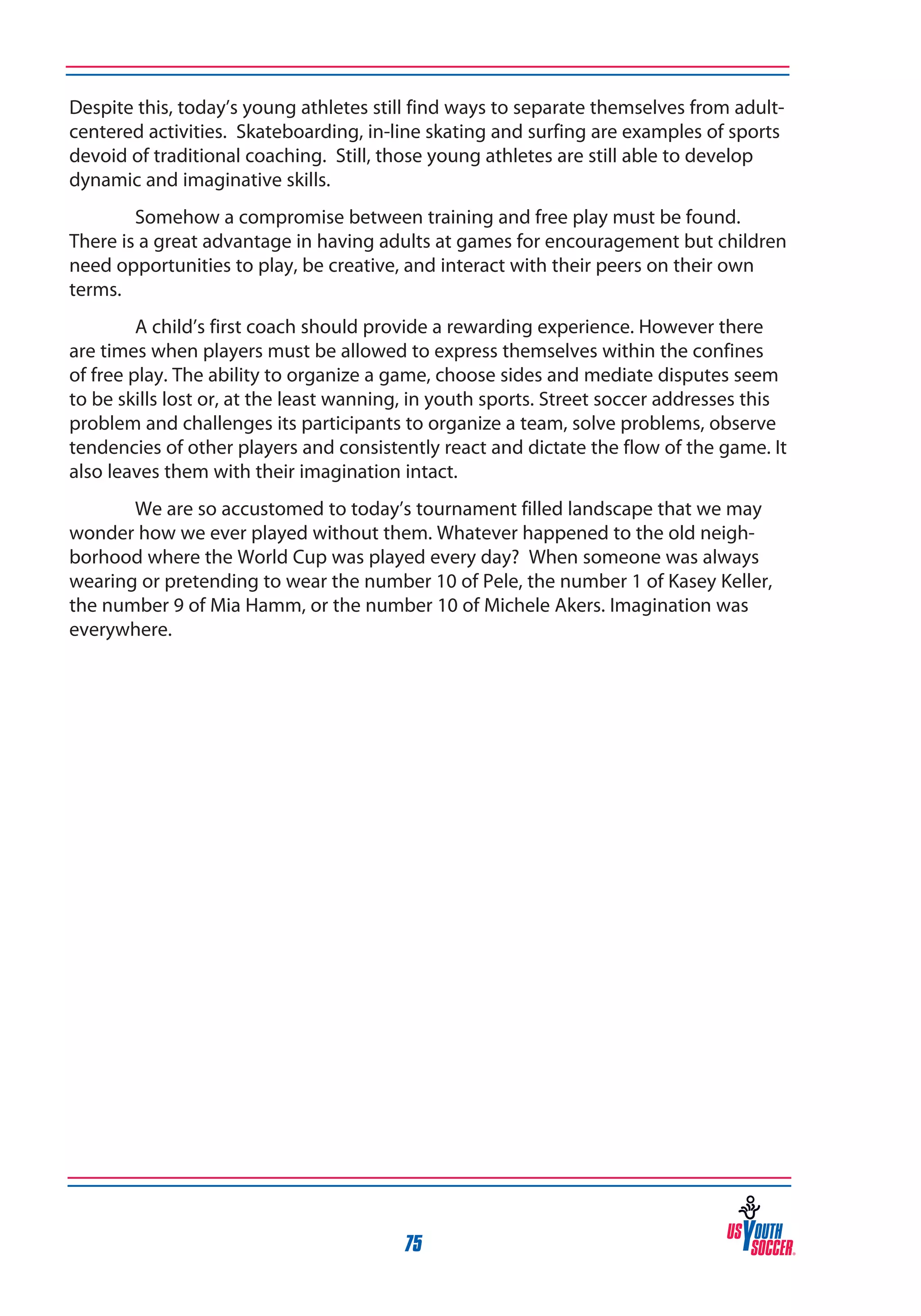 Despite this, today’s young athletes still find ways to separate themselves from adultcentered activities. Skateboarding, in-line skating and surfing are examples of sports
devoid of traditional coaching. Still, those young athletes are still able to develop
dynamic and imaginative skills.
Somehow a compromise between training and free play must be found.
There is a great advantage in having adults at games for encouragement but children
need opportunities to play, be creative, and interact with their peers on their own
terms.
A child’s first coach should provide a rewarding experience. However there
are times when players must be allowed to express themselves within the confines
of free play. The ability to organize a game, choose sides and mediate disputes seem
to be skills lost or, at the least wanning, in youth sports. Street soccer addresses this
problem and challenges its participants to organize a team, solve problems, observe
tendencies of other players and consistently react and dictate the flow of the game. It
also leaves them with their imagination intact.
We are so accustomed to today’s tournament filled landscape that we may
wonder how we ever played without them. Whatever happened to the old neighborhood where the World Cup was played every day? When someone was always
wearing or pretending to wear the number 10 of Pele, the number 1 of Kasey Keller,
the number 9 of Mia Hamm, or the number 10 of Michele Akers. Imagination was
everywhere.

75

 