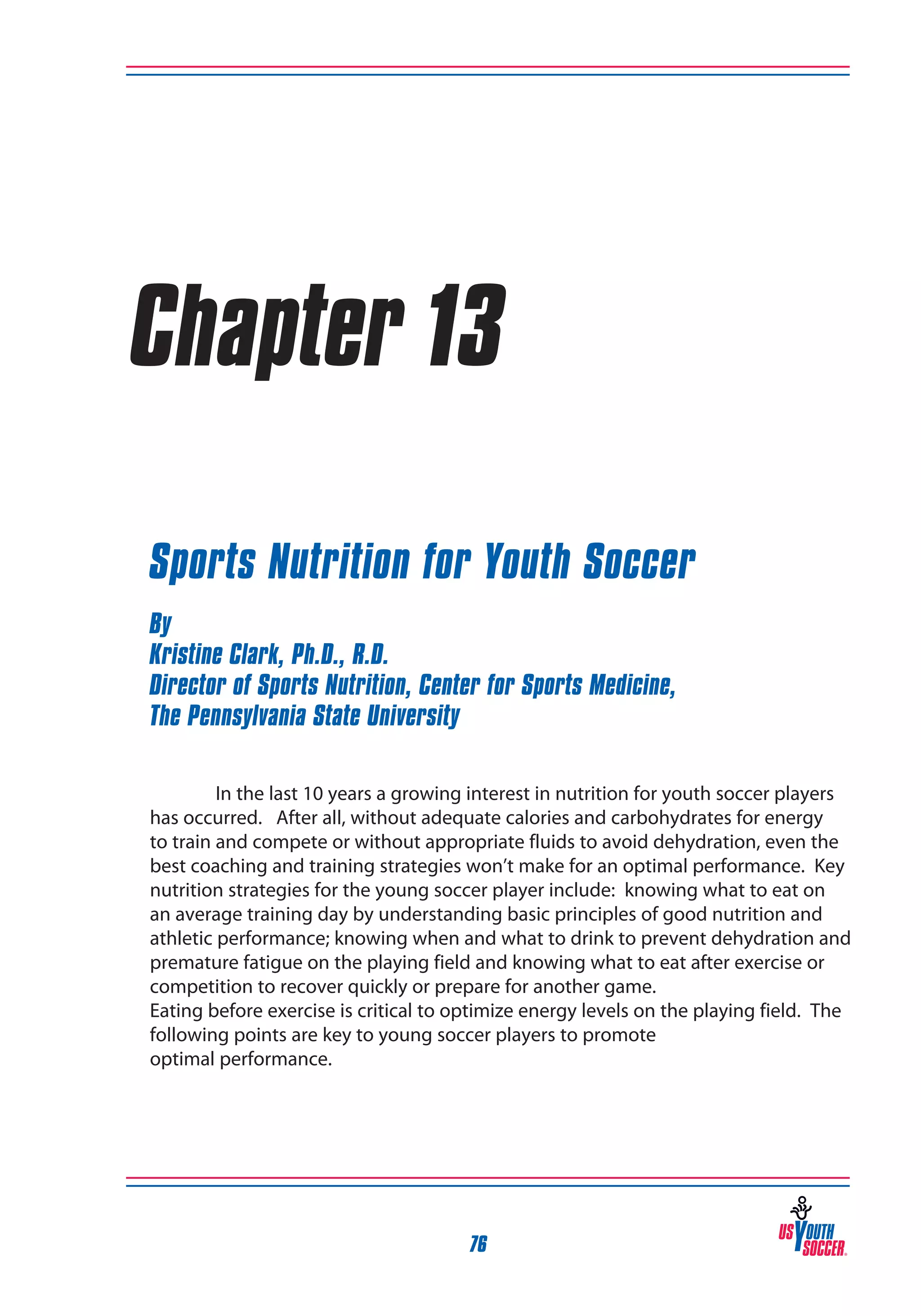 Chapter 13
Sports Nutrition for Youth Soccer
By
Kristine Clark, Ph.D., R.D.
Director of Sports Nutrition, Center for Sports Medicine,
The Pennsylvania State University
In the last 10 years a growing interest in nutrition for youth soccer players
has occurred. After all, without adequate calories and carbohydrates for energy
to train and compete or without appropriate fluids to avoid dehydration, even the
best coaching and training strategies won’t make for an optimal performance. Key
nutrition strategies for the young soccer player include: knowing what to eat on
an average training day by understanding basic principles of good nutrition and
athletic performance; knowing when and what to drink to prevent dehydration and
premature fatigue on the playing field and knowing what to eat after exercise or
competition to recover quickly or prepare for another game.
Eating before exercise is critical to optimize energy levels on the playing field. The
following points are key to young soccer players to promote
optimal performance.

76

 