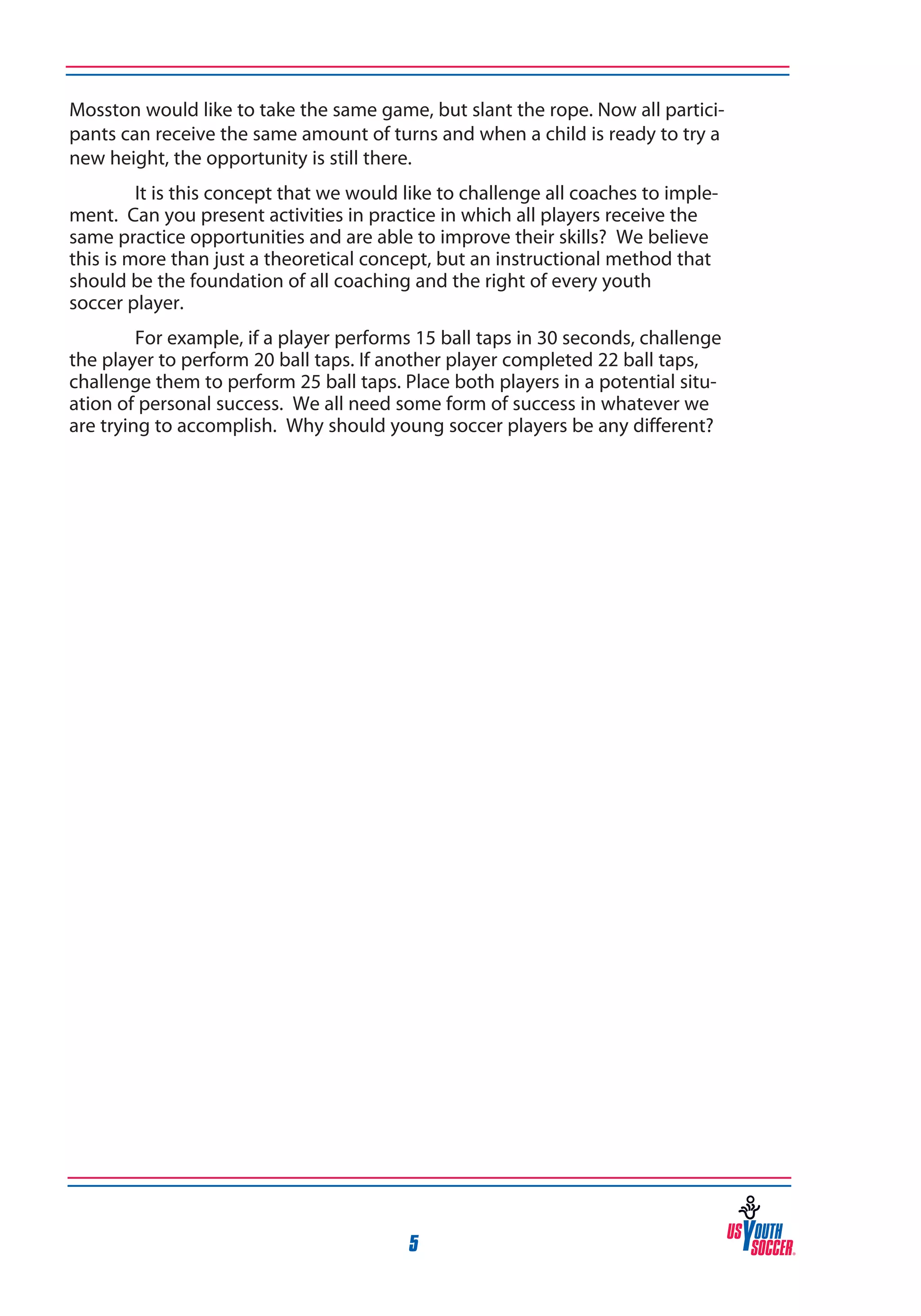 Mosston would like to take the same game, but slant the rope. Now all participants can receive the same amount of turns and when a child is ready to try a
new height, the opportunity is still there.
It is this concept that we would like to challenge all coaches to implement. Can you present activities in practice in which all players receive the
same practice opportunities and are able to improve their skills? We believe
this is more than just a theoretical concept, but an instructional method that
should be the foundation of all coaching and the right of every youth
soccer player.
For example, if a player performs 15 ball taps in 30 seconds, challenge
the player to perform 20 ball taps. If another player completed 22 ball taps,
challenge them to perform 25 ball taps. Place both players in a potential situation of personal success. We all need some form of success in whatever we
are trying to accomplish. Why should young soccer players be any different?

5

 