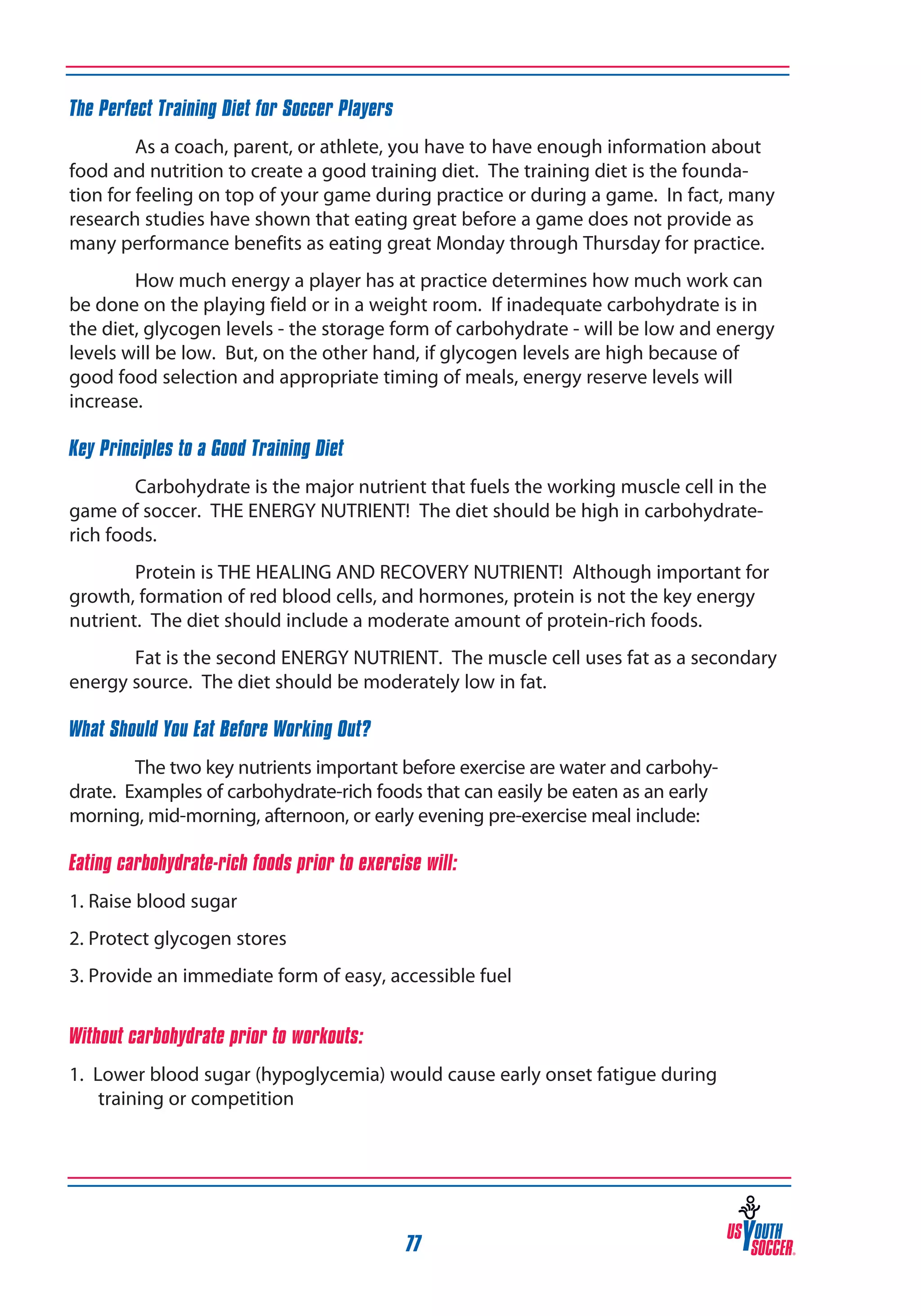 The Perfect Training Diet for Soccer Players
As a coach, parent, or athlete, you have to have enough information about
food and nutrition to create a good training diet. The training diet is the foundation for feeling on top of your game during practice or during a game. In fact, many
research studies have shown that eating great before a game does not provide as
many performance benefits as eating great Monday through Thursday for practice.
How much energy a player has at practice determines how much work can
be done on the playing field or in a weight room. If inadequate carbohydrate is in
the diet, glycogen levels - the storage form of carbohydrate - will be low and energy
levels will be low. But, on the other hand, if glycogen levels are high because of
good food selection and appropriate timing of meals, energy reserve levels will
increase.
Key Principles to a Good Training Diet
Carbohydrate is the major nutrient that fuels the working muscle cell in the
game of soccer. THE ENERGY NUTRIENT! The diet should be high in carbohydraterich foods.
Protein is THE HEALING AND RECOVERY NUTRIENT! Although important for
growth, formation of red blood cells, and hormones, protein is not the key energy
nutrient. The diet should include a moderate amount of protein-rich foods.
Fat is the second ENERGY NUTRIENT. The muscle cell uses fat as a secondary
energy source. The diet should be moderately low in fat.
What Should You Eat Before Working Out?
The two key nutrients important before exercise are water and carbohydrate. Examples of carbohydrate-rich foods that can easily be eaten as an early
morning, mid-morning, afternoon, or early evening pre-exercise meal include:
Eating carbohydrate-rich foods prior to exercise will:
1. Raise blood sugar
2. Protect glycogen stores
3. Provide an immediate form of easy, accessible fuel
Without carbohydrate prior to workouts:
1. Lower blood sugar (hypoglycemia) would cause early onset fatigue during
training or competition

77

 